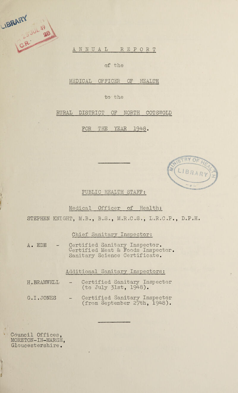 ANNUAL REPORT of the MEDICAL OFFICER OF HEALTH to the RURAL DISTRICT OF NORTH COTSWOLD FOR THE YEAR 1948. PUBLIC HEALTH STAFFi Medical Officer of Healths STEPHEN KNIGHT, M.B., B.Se., M.R.C.S., L„RoC.P., D.P.H Chief Sanitary Inspectors A. EDE - Certified Sanitary Inspector. Certified Meat & Foods Inspector. Sanitary Science Certificate. Additional Sanitary Inspectorsg H.BRAMWELL - Certified Sanitary Inspector (to July 31st, 1948). G.I.JONES - Certified Sanitary Inspector (from September 27th, 1948). ' Council Offices, MORETON-IN-MARSH, Gloucestershire.