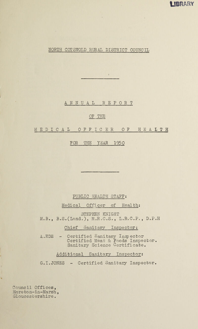 LIBRARY NORTH COTSWOLD RURAL DISTRICT COUNCIL ANNUAL REPORT OR THE MEDICAL_OFFICER OF HEALTH F OR THE YEAR 1930 PUBLIC HEALTH STAFFs Medical Officer of Healths STEPHEN KNIGHT M.B., B.S.(Londc), M.R.C.S., L.R.C.P., D.P.H Chief Sanitary Inspectors A.EDE - Certified Sanitary Inspector Certified Meat & Foods Inspector. Sanitary Science Certificate. Additional Sanitary Inspectors G.IoJONES - Certified Sanitary Inspector. Council Offices, More to n-in-Marsh, Gloucestershire.