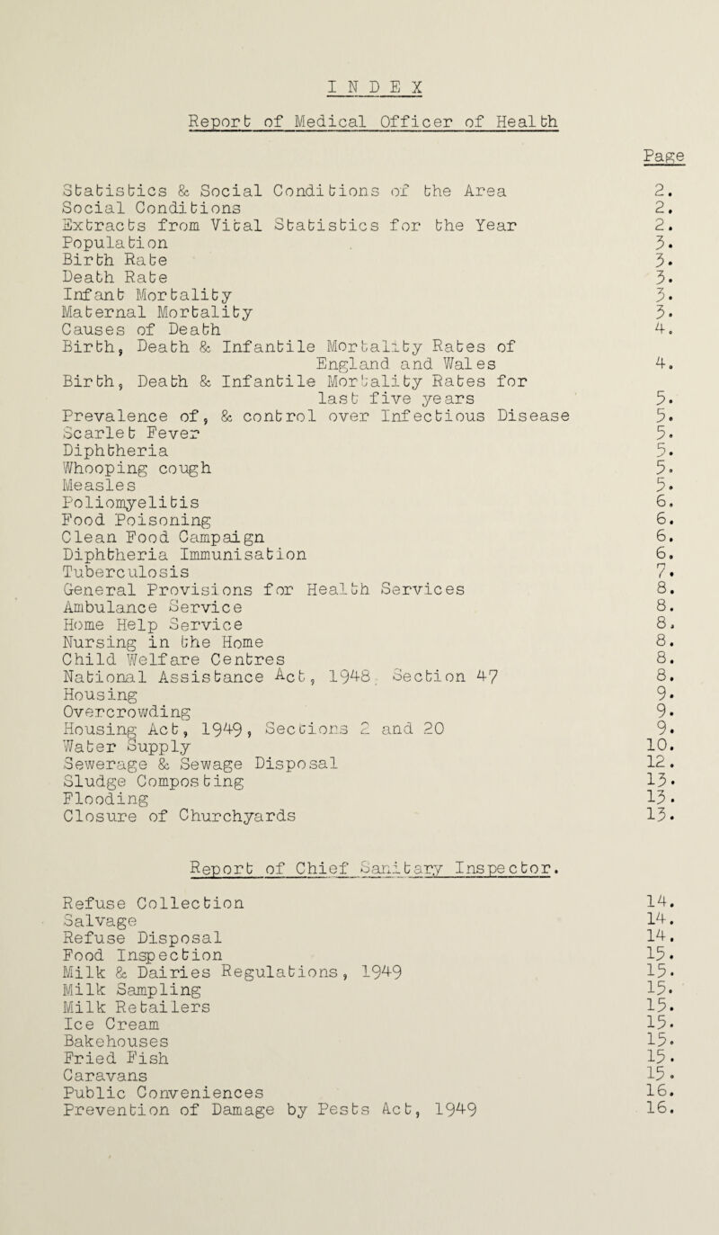 INDEX Reporb of Medical Officer of Healbh Sbabisbics & Social Condi bions of bhe Area Social Condibions Exbracbs from Vibal Sbabisbics for bhe Year Populabion Birbh Rabe Deabh Rabe Infanb Morbaliby Mabernal Morbaliby Causes of Deabh Birbh, Deabh & Infanbile Morbaliby Rabes of England and Wales Birbh, Deabh & Infanbile Morbaliby Rabes for lasb five years Prevalence of, & conbrol over Infecbious Disease Scarleb Fever Diphbheria Whooping cough Measles Poliomyelibis Food Poisoning Clean Food Campaign Diphbheria Immunisabion Tuberculosis General Provisions for Healbh Services Ambulance Service Home Help Service Nursing in bhe Home Child Welfare Cenbres Nabional Assisbance Act, 1948 Secbion 47 Housing Overcrowding Housing Acb, 1949, Sections 2 and 20 Waber Supply Sewerage & Sewage Disposal Sludge Composbing Flooding Closure of Churchyards Page 2. 2. 2. 3- 3. 3. 3. 3. 4. 4. 3. 5. 5. 5. 5. 5. 6. 6. 6. 6. 7. 8. 8. 8, 8. 8. 8. 9. 9. 9. 10. 12. 13. 13. 13. Reporb of Chief Sanibary Inspecbor. Refuse Collecbion 14. Salvage 14. Refuse Disposal 14. Food Inspecbion 13. Milk & Dairies Regulabions, 1949 13* Milk Sampling 13* Milk Re bailers 13. Ice Cream 15* Bakehouses 13* Fried Fish 13• Caravans 13• Public Conveniences 1C. Prevenbion of Damage by Pesbs Acb, 1949 1C.