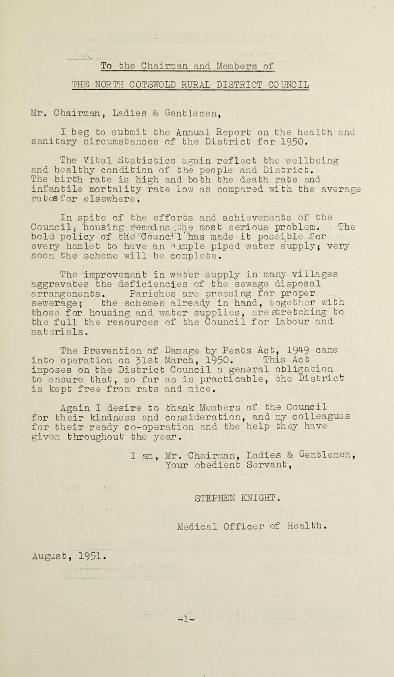 To bhe Chairman and Members of THE NORTH COTSWOLD RURAL DISTRICT COUNCIL Mr. Chairman, Ladies & Genblemen, I beg bo submib bhe Annual Reporb on bhe healbh and sanibary circumsbances of bhe Disbricb for 1950. The Vibal Sbabisbics again reflecb bhe wellbeing and healbhy condibion of bhe people and Disbricb. The birbh rabe is high and bobh bhe deabh rabe and infanbile morbaliby rabe low as compared wibh bhe average rabesfor elsewhere. In spibe of bhe efforbs and achievemenbs of the Council, housing remains .bhe mosb serious problem. The bold policy of b'h'd’’Council .has made ib possible for every hamle b bo have an sample piped waber supply $ very soon bhe scheme will be complebe. The improvemenb in waber supply in many villages aggravabes bhe deficiencies of bhe sewage disposal arrangemenbs. Parishes are pressing for proper sewerage; bhe schemes already in hand, bogebher wibh bhose for housing and waber supplies, are sbrebching bo bhe full bhe resources of bhe Council for labour and ma b eri al s. The Prevenbion of Damage by Pesbs Acb, 19^9 came inbo operabion on 31sb March, 1950. This Acb imposes on bhe Disbricb Council a general obligabion bo ensure bhab, so far as is pracbicable, bhe Disbricb is kepb free from rabs and mice. Again I desire bo bhank Members of bhe Council for bheir kindness and considerabion, and my colleagues for bheir ready co-operabion and bhe help bhey have given bhroughoub bhe year. I am, Mr. Chairman, Ladies & Genblemen, Your obedienb Servanb, STEPHEN KNIGHT. Medical Officer of Healbh. Augusb, 1951. -1