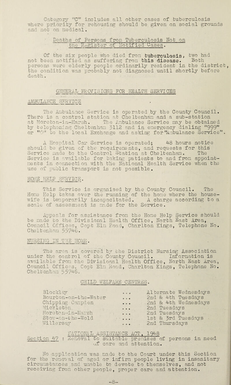 Category ”C” includes all obher cases of buberculosis where priority for rehousing should be given on social grounds and nob on nedical. n ■ - Deabhs of Persons from Tuberculosis Nob on  bne Register of Notified'Oases. Of bhe six people who died fron buberculosis# bwo had nob been nobified as suffering fron this disease. Bobh persons were elderly people ordinarily residenb in bhe district, bhe condibion was probably nob diagnosed unbil shorbly before deabh. ■ • ■ ■ GENERAL IROVISIONS FOR HEALTH SERVICES AMBULANCE SERVICE The Anbulance Service is operabed by bhe Counby Council. There is a control station at Chelbenhan and a sub-sbabion at Morebon-in-Marsh, The Anbulance Service nay be obtained by telephoning Chelbenhan 5112 and in energency dialing i,999u or ”0” bo bhe local Exchange and asking, for’’Anbulance Service”. A Hospital Oar Service is operated? 48 hours notice should be given of bhe requirements, and requests for this Service nade to bhe Control Sbabion at Chelbenhan. The Service is available for baking patients bo and fron appoint¬ ments in connection with the National Health Service when bhe use of public transport is nob possible. HOME! HELP SERVICE. This Service is organised by bhe Counby Council. The Hone Help bakes over bhe running of bhe hone where bhe house¬ wife is benporarily incapacitated. A charge according bo a scale of assessment is nade for the Service, Appeals for assistance fron bhe Hone Help Service should be nade bo bhe Divisional Health Office, North East Area, Council Offices, Copt Eln Road, Charlton Kings, Telephone No. Chelbenhan 55746. NURSING IN THE HOME. The area is covered by bhe District Nursing Association under bhe control of bhe Counby Council. Information is available fron bhe Divisional Health Office, North East Area, Council Offices, Copt Eln Road, Charlton Kings, Telephone No. Chelbenhan 557461 CHILD WELFARE CENTRES. Biockley O 0 J Alternate Wednesdays Bourbon-on-bhe-Waber 9 0 0 2nd & 4bh Tuesdays Chipping' Canpden • 09 2nd 8c 4th Wednesdays Micklebon. 0 0 0 2nd Tuesdays More'bo n-in-Marsh 0 o • 2nd Tuesdays Sbow-on-b he-Wold 9 0 0 1st 8c 3rd Tuesdays Willefsey 0 0 9 2nd Thursdays NATIONAL ASSISTANCE ACT, 1948 Sec cion 47 s RenovaT~TTo suitable premises of persons in need uf care and attention. No application was nade bo bhe Court under this Section for bhe removal of aged or infirm people living in insanitary circumstances and unable bo devote bo themselves, and nob receiving fron obher people, proper care and attention. -8-