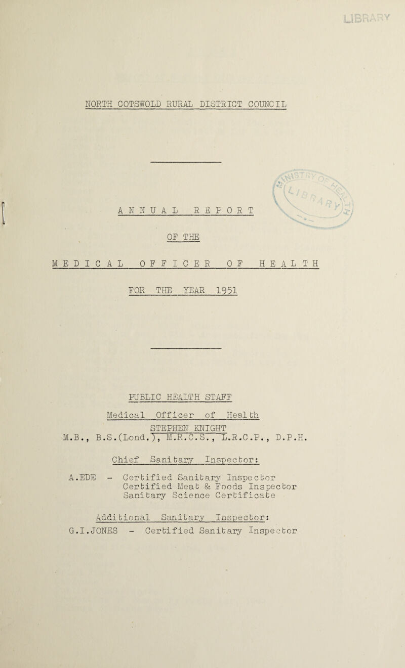 ANNUAL REPORT OR THE MEDICAL OFFICER OR HEALTH FOR THE YEAR 1931 PUBLIC HEALTH STAFF Medical Officer of Health STEPHEN KNIGHT M.B., B.S.(Lond.), M.R.C.S,, L.R.C.P., D.P.H. Chief Sanitary Inspector; A.EDE - Certified Sanitary Inspector Certified Meat & Foods Inspector Sanitary Science Certificate Additional Sanitary Inspector: G.I.JONES - Certified Sanitary Inspector