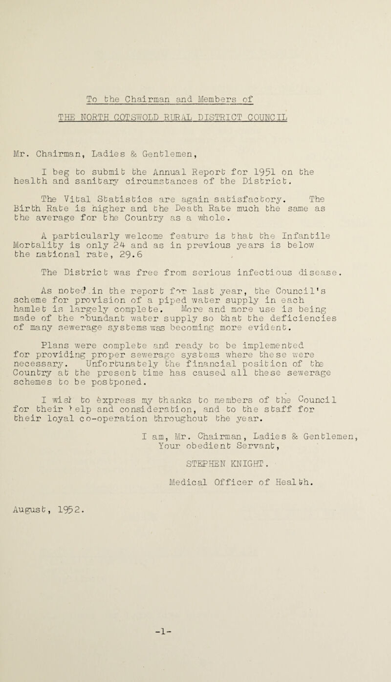 To the Chairman and Members of THE NORTH COTSWOLD RURAL DISTRICT COUNCIL Mr. Chairman, Ladies & Gentlemen, I beg to submit the Annual Report for 1951 on the health and sanitary circumstances of the District. The Vital Statistics are again satisfactory. The Birth Rate is higher and the Death Rate much the same as the average for the Country as a whole. A particularly welcome feature is that the Infantile Mortality is only 24 and as in previous years is below the national rate, 29.6 The District was free from serious infectious disease. As noted.in the report for last year, the Council’s scheme for provision of a piped water supply in each hamlet is largely complete. More and more use is being made of the °bundant water supply so that the deficiencies of many sewerage systems was becoming more evident. Plans were complete and ready to be implemented for providing proper sewerage systems where these were necessary. Unfortunately the financial position of the Country at the present time has caused all these sewerage schemes to be postponed. I wisi to express my thanks to members of the Council for their help and consideration, and to the staff for their loyal co-operation throughout the year. I am, Mr. Chairman, Ladies & Gentlemen, Your obedient Servant, STEPHEN KNIGHT. Medical Officer of Health. August, 1952. -1-