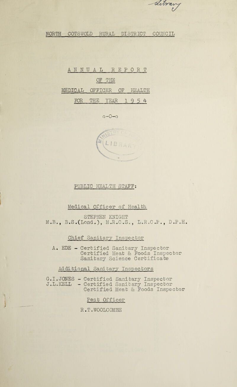 OCcX^ri^y' NORTH COTSWOLD RURAL DISTRICT COUNCIL ANNUAL REPORT OF THE MEDICAL OFFICER OF HEALTH FOR THE YEAR 1934 o-O-o PUBLIC HEALTH STAFF; Medical Officer of Health STEPHEN KNIGHT M*B., B.S.(Lend.), M.R.C.S., L.R.C.P. , D .P ,H. Chief Sanitary Inspector A. EDE - Certified Sanitary Inspector Certified Meat & Foods Inspector Sanitary Science Certificate Additional Sanitary Inspectors G.I.JONES - Certified Sanitary Inspector J.L.KELL - Certified Sanitary Inspector Certified Meat & Foods Inspector Pest Officer R • T. WOOLC OMEE