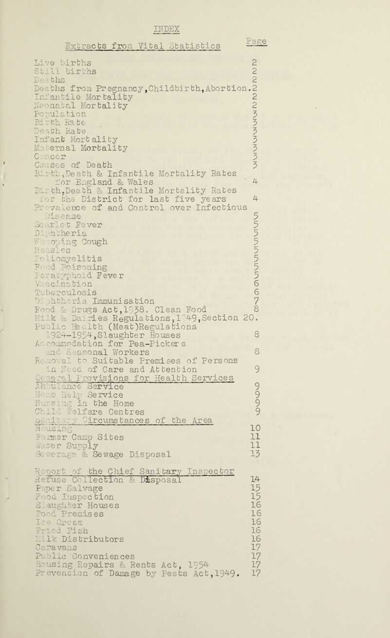 INDEX Extracts from Vital Statistics Pape Live births Still births Deaths Deaths from Pregnancy,Childbirbh,Abortion Iniantile Mortality Neo natal Mor t ality Population Birth Rate Death Rate 1nfan b Mor t al it y Maternal Mortality Cancer Causes of Death Birth,Death & Infantile Mortality Rates for England 8c Wales Birth,Death & Infantile Mortality Rates for the District for last five years Prevalence of and Control over Infectious 2 2 2 .2 2 2 3 3 3 3 3 3 3 4 4 Disease Scarlet Fever Diphtheria Ft; oping Cough Mo us Ies Pr; liomyeli tis P< d Poisoning I a r a t yp ho i d F e ve r Vaccination Tuberculosis P: phtheria Immunisation Food Sc Drugs Act ,1138- Clean Food Milk & Dairies Regulations,1'49,Section Public He a1th (Meat)Regula tio n s 1924-1934,Slaughter Houses Accommodation for Pea-Pickers and £aso nal Wo rke rs Removal to Suitable Premises of Persons In hoed of Care and Attention Gone ro. 1 1'revisions for Health Services AhiuTanoe Service Hone Help Service Ivors.: ng in the Home Chili Welfare Centres pc -.1 bar o' i ir cums tan ce s of the Ar ea Housing Former Camp Sites Water Supply Sewerage 8c Sewage Disposal 3 3 5 3 3 5 5 3 6 6 7 8 20. 8 8 9 9 9 9 9 10 11 11 13 Rsnort of the Chief Sanitary Inspector Refuse Co 1lection % Disposal Paper Salvage Food Inspection S.aughber Houses Food Premises Ice Cream Fried Fish Milk Distributors Caravans Public Conveniences Housing Repairs 8c Rents Act, 1954- ?r event ion of Damage by Pests Act, 194-9* 14 15 15 16 16 16 16 16 17 17 17 17