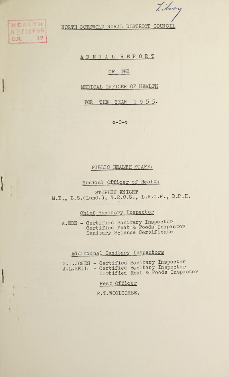 NORTH CQTSWOLD RURAL DISTRICT COUNCIL ANNUAL REPORT OF THE MEDICAL OFFICER OF HEALTH FOR THE YEAR 1 9 3 3> o-O-o PUBLIC HEALTH STAFFS Medical Officer of Healbh STEPHEN KNIGHT M.B., B,S,(Lond.)? M.R.C.S,, L.R.C.P., D.P.H, Chief Sanibary Inspecbor A.EDE - Certified Sanitary Inspector Certified Meat Sc Foods Inspector Sanitary Science Certificate Additional Sanitary Inspectors G.I.JONES - Certified Sanitary Inspector J.L.KELL - Certified Sanitary Inspector Certified Meat & Foods Inspector Pest Officer R.T.WOOLCOMBE. (