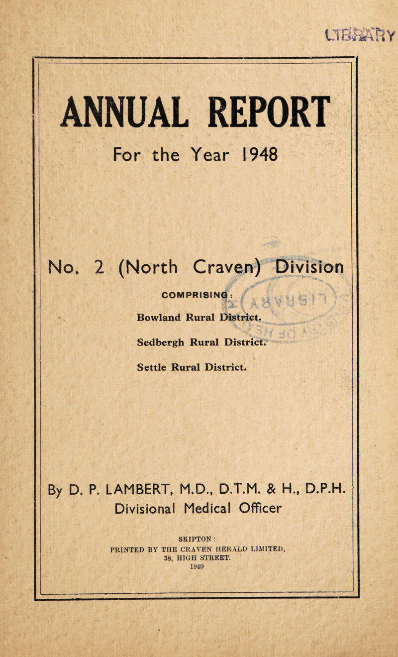 LTEB2KRY ANNUAL REPORT For the Year 1948 No. 2 (North Craven) Division COMPRISING Bowland Rural District. Sedbergh Rural District. Settle Rural District. By D. P. LAMBERT. M.D., D.T.M. & H., D.P.H. Divisional Medical Officer SKIPTON : PRINTED BY THE CRAVEN HERALD LIMITED, 38, HIGH STREET. 1949