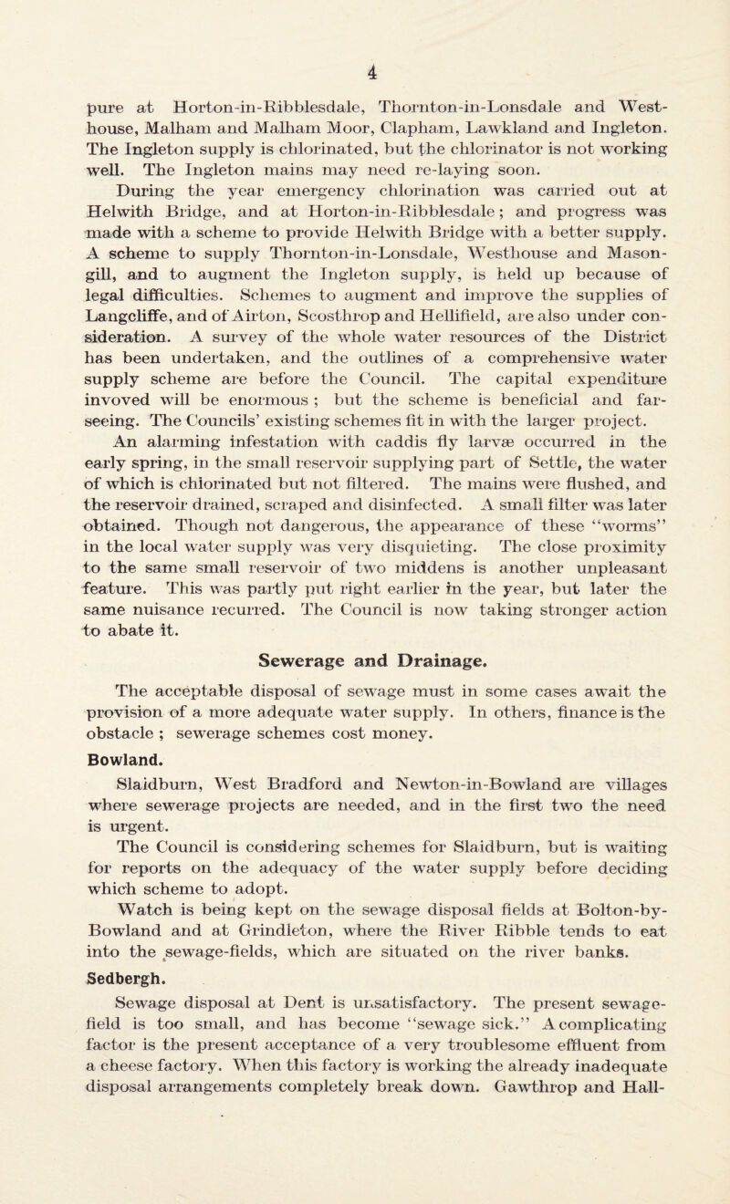 pure at Horton-in-Ribblesdale, Thornton-in-Lonsdale and West- house, Malham and Malham Moor, Clapham, Lawkland and Ingleton. The Ingleton supply is chlorinated, but the chlorinator is not working well. The Ingleton mains may need re-laying soon. During the year emergency chlorination was carried out at Helwith Bridge, and at Horton-in-Ribblesdale; and progress was made with a scheme to provide Helwith Bridge with a better supply. A scheme to supply Thornton-in-Lonsdale, Westhouse and Mason- gill, and to augment the Ingleton supply, is held up because of legal difficulties. Schemes to augment and improve the supplies of Langcliffe, and of Airton, Scosthrop and Hellifield, are also under con¬ sideration. A survey of the whole water resources of the District has been undertaken, and the outlines of a comprehensive water supply scheme are before the Council. The capital expenditure invoved will be enormous ; but the scheme is beneficial and far- seeing. The Councils’ existing schemes fit in with the larger project. An alarming infestation with caddis fly larvae occurred in the early spring, in the small reservoir supplying part of Settle, the water of which is chlorinated but not filtered. The mains were flushed, and the reservoir drained, scraped and disinfected. A small filter was later obtained. Though not dangerous, the appearance of these “worms” in the local water supply was very disquieting. The close proximity to the same small reservoir of two middens is another unpleasant feature. This was partly put right earlier in the year, but later the same nuisance recurred. The Council is now taking stronger action to abate it. Sewerage and Drainage. The acceptable disposal of sewrage must in some cases await the provision of a more adequate water supply. In others, finance is the obstacle ; sewerage schemes cost money. Bowland. Slaidburn, West Bradford and Newton-in-Bowland are villages where sewerage projects are needed, and in the first two the need is urgent. The Council is considering schemes for Slaidburn, but is waiting for reports on the adequacy of the water supply before deciding which scheme to adopt. Watch is being kept on the sewage disposal fields at Bolton-by- Bowland and at Grindleton, where the River Ribble tends to eat into the sewage-fields, which are situated on the river banks. Sedbergh. Sewage disposal at Dent is unsatisfactory. The present sewage- field is too small, and has become “sewage sick.” A complicating factor is the present acceptance of a very troublesome effluent from a cheese factory. When this factory is working the already inadequate disposal arrangements completely break down. Gawthrop and Hall-