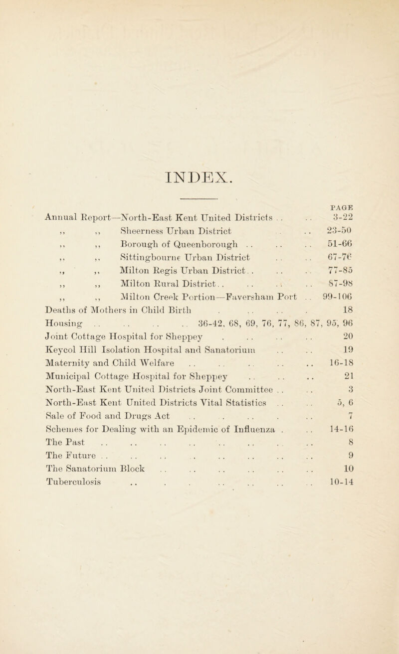 INDEX. PAGE Animal Report—North-East Kent United Districts . . .. 3-22 ,, ,, Sheerness Urban District .. 23-50 ,, Eorough of Queenborough .. .. .. 51-66 ,, ,, Sittingbourne Urban District .. .. 67-76 ,, ,, Milton Regis Urban District. . . . . . 77-85 ,, ,, Milton Rural District. . .. .. .. S7-98 ,, ,, Milton Cref^k Portion—Favershain Port 99-106 Deaths of Mothers in Child Birth . . 18 Housing . . , . . . 36-42, 68, 69, 76, 77, 86, 87, 95, 96 Joint Cottage Hospital for Sheppey . .. .. .. 20 Keycol Hill Isolation Hospital and Sanatorium . . . . 19 Maternity and Child Welfare . . . . . . . . .. 16-18 Municipal Cottage Hospital for Sheppey . . . . .. 21 North-East Kent United Districts Joint Committee . . . . 3 North-East Kent United Districts Vital Statistics . . . . 5, 6 Sale of Food and Drugs Act , . . . . . . . 7 Schemes for Dealing with an Epidemic of Influenza . . . 14-16 The Past . . .. . . .. . . . . . , .. 8 The Future . . . . . . . . . . . . . . . 9 The Sanatorium Block . . . . .. . . . . . . 10 Tuberculosis .. . . .. .. .. 10-14