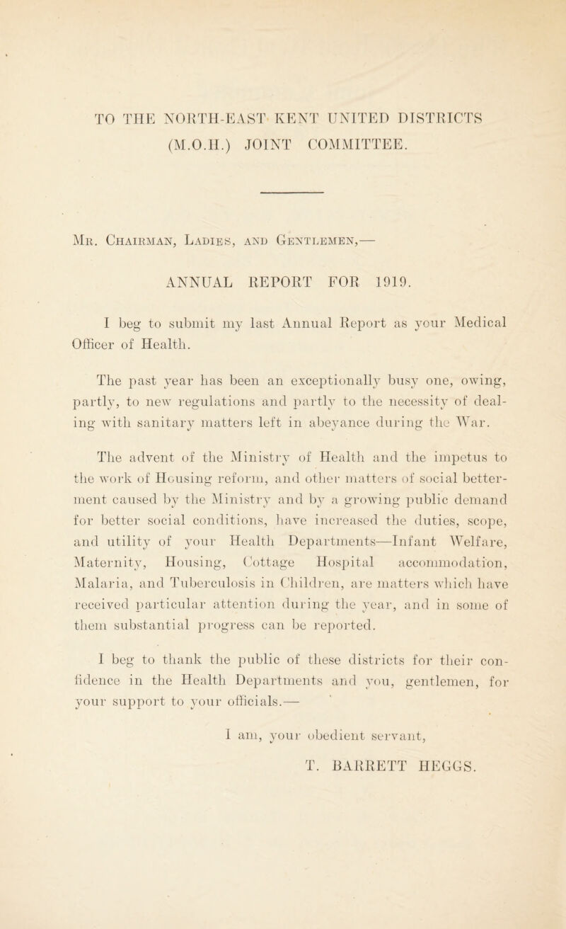 TO THE N01{TH-EAST KENT UNITED DISTRICTS (M.O.II.) JOINT COMMITTEE. Mr. Chairman, Ladies, and Gentlemen,— ANNUAL REPORT FOR 1919. I beg to submit my last Annual Report as 3^our Medical Officer of Health. The past year has been an exceptionally busy one, owing, partly, to new regulations and partly to the necessity of deal¬ ing with sanitary matters left in abejmnce during the AVar. The advent of the Ministry of Health and the impetus to the work of Housing reform, and other matters of social better¬ ment caused by the Ministry and by a growing public demand for better social conditions, have increased the duties, scope, and utility of your Health Departments—Infant AVelfare, Maternity, Housing, Cottage Hospital accommodation, Malaria, and Tuberculosis in Chihb-en, are matters wliicli have received particular attention during the year, and in some of them substantial pi'ogress can be reported. I beg to thank the public of these districts for their con- hdence in the Health Departments and you, gentlemen, for your support to your officials.— 1 am, vour obedient servant, T. BARRETT HEGGS.