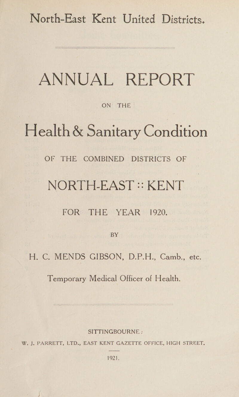 North-East Kent United Districts* ANNUAL REPORT ON THE Health & Sanitary Condition or THE COMBINED DISTRICTS OF NORTH-EAST KENT FOR THE YEAR 1920. BY H. C. MENDS GIBSON, D.P.H., Camb., etc. i Temporary Medical Officer of Health. SITTINGBOURNE : W. J. PARRETT, LTD., EAST KENT GAZETTE OFFICE, HIGH STREET.