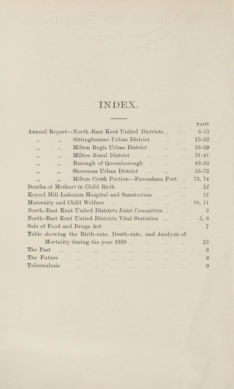 INDEX. PAGE Annual Report—North-East Kent United Districts.. .. 3-13 ,, ,, Sittingbourne Urban District .. .. 15-22 ,, ,, Milton Regis Urban District .. .. 23-29 ,, ,, Milton Rural District .. .. .. 31-41 ,, ,, Borough of Queenborough . . . 43-52 „ Sheerness Urban District . . .. . . 53-72 ,, ,, Milton Creek Portion—Faversham Port .. 73, 74 Deaths of Mothers in Child Birth . . . . . . .. 12 Keycol Hill Isolation Hospital and Sanatorium .. .. 12 Maternity and Child Welfare . . .. . . . . .. 10, 11 North-East Kent Uuited Districts Joint Committee. . .. 3 North-East Kent United Districts Vital Statistics .. .. 5, 6 Sale of Food and Drags Act . . . . .. .. 7 Table showing the Birth-rate, Death-rate, and Anatysis of Mortality during the year 1920 .. .. . . .. 13 The Past .. .. .. .. .. . . .. . . 8 The Future. . . . .. .. .. . .. .. 8 Tuberculosis .. .. . . . . .. . . . . 9