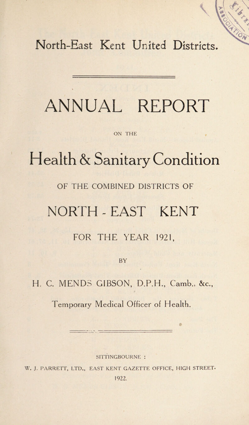 North-East Kent United Districts. ANNUAL REPORT ON THE ^ Health & Sanitary Condition OF THE COMBINED DISTRICTS OF NORTH - EAST KENT FOR THE YEAR 1921, BY H. C. MENDS GIBSON, Camb., &c., Temporary Medical Officer of Health. SITTINGBOURNE : W. J. PARRETT, LTD., EAST KENT GAZETTE OFFICE, HIGH STREET. 1922.