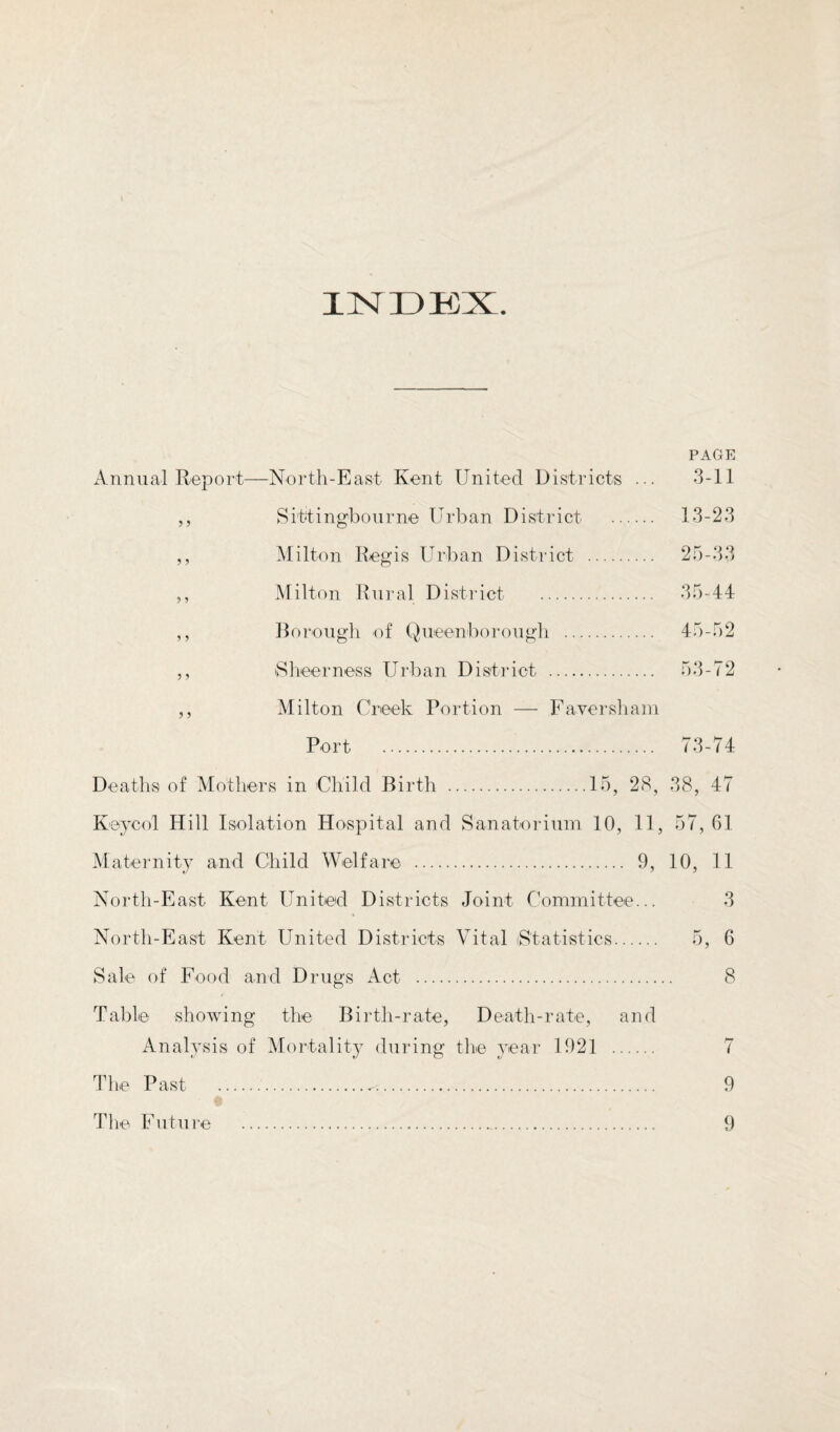 INDKX. PAGE x\ n n u al Re p o rt—No r t h - E a s t Ken t Uni te d D i s t r i cts ... 3-11 ,, Sittingbourne Urban District . 13-23 ,, Milton Regis Urban District . 25-33 5, Milton Rural District . 35-44 ,, ]k)roiig]i of Queenborougli . 45-52 ,, iSlieerness Urban District . 53-72 ,, Milton Creek Portion — Faversliam Port . 73-74 Deatlis of Mothers in Child Birth .15, 28, 38, 47 Keycol Hill Isolation Hospital and Sanatorium 10, 11, 57, 61 Maternity and Child Welfare . 9, 10, 11 North-East Kent United Districts Joint Committee... 3 North-East Kent United Districts Vital iStativstics. 5, 6 Sale of Food and Drugs x4ct . 8 Table showing the Birth-rate, Death-rate, and Analysis of Mortality dui’ing the year 1921 . 7 Tlie Past ... 9 Tlie Future . 9