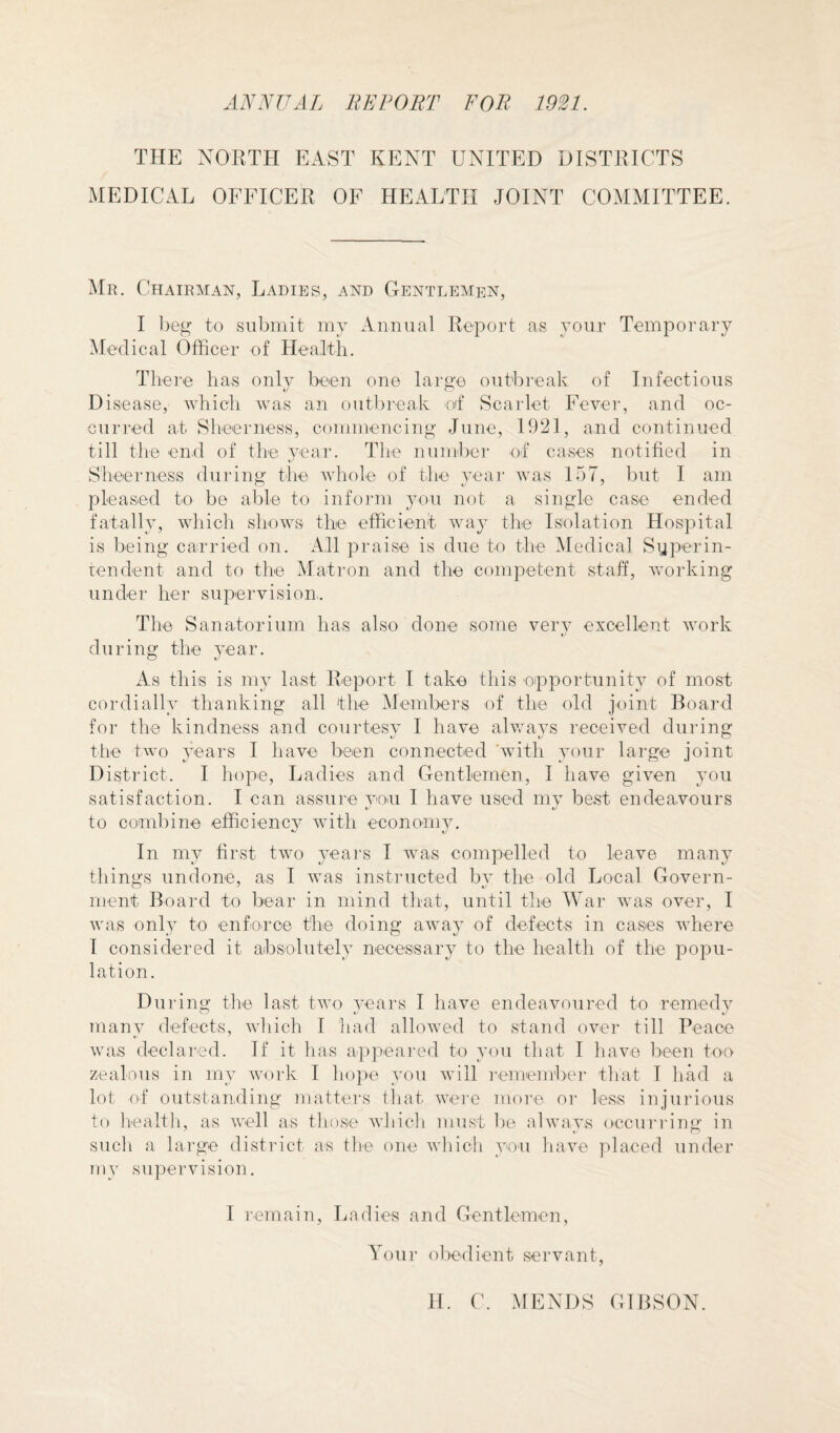 A^^IJAI. BE POET FOB 1921. THE NORTH EAST KENT UNITED DISTRICTS MEDICAL OFFICER OF HEALTH JOINT COMMITTEE. Mr. Chairman, Ladies, and Gentlemen, I beg to submit my Annual Report as your Temporal’}^ Medical Officer of Health. There has onh- been one large outbreak of Infectious Disease, which was an outbreak of Scarlet Fever, and oc¬ curred at Sheerness, commencing June, 1921, and continued till the end of the year. The number of cases notified in Sheerness during the whole of the yeai' was 157, but I am pleased to be able to inform you not a single case ended fatally, which shows the efficient waj’ the Isolation Hospital is being carried on. All praise is due to the Medical Syperin- tendent and to the Matron and the competent staff, working under her supervision. The Sanatorium has also done some very excellent work during the year. As this is 1113* last Report I take this opportunit}^ of most cordialh” thanking all the Members of the old joint Board for the kindness and courtesv I have alwavs received during the two 3’ears I have been connected with ^our large joint District. I hope, Ladies and Gentlemen, I have given you satisfaction. I can assure von I have used mv best endeavours t'' V to combine efficienc^^ with econonnn In my first two yeai's I was compelled to leave many things undone, as I was instructed by the old Local Govern¬ ment Board to bear in mind tliat, until the Wai- was over, I was only to enfo.rce the doing away of defects in cases where I considered it absolutely necessary to the health of the popu¬ lation. Dui'ing the last two ^^ears I have endeavoured to remedy manv defects, which I had allowed to stand over till Peace was declared. If it has appeared to ^mu that I have been too zealous in 1113 work I ho|)e von will lemember that I had a lot of outstanding mattei's that were more or less injurious to health, as well as those which must be alwa3As occuridng in such a large district as the one which 3^11 have placed under mv supervision. I remain. Ladies and Gentlemen, Your obedient servant. H. (\ .MENDS GIBSON.