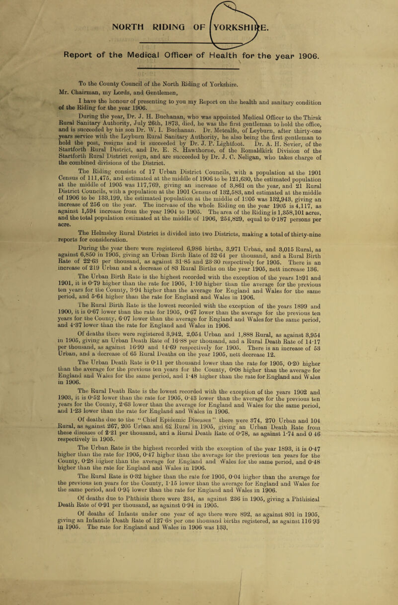 NORTH RIDING OF YORKSHIRE. Report of the Medical Officer of Health for the year 1906. To the County Council of the North Riding of Yorkshire. Mr. Chairman, my Lords, and Gentlemen, I have the honour of presenting to you my Report on the health and sanitary condition of the Riding for the year 1906. During the year, Dr. J. H. Buchanan, who was appointed Medical Officer to the Thirsk Rural Sanitary Authority, July 26th, 1873, died, he was the first gentleman to hold the office, and is succeeded by his son Dr. W. I. Buchanan. Dr. Metcalfe, of Leyburn, after thirty-one years service with the Leyburn Rural Sanitary Authority, he also being the first gentleman to hold the post, resigns and is succeeded by Dr. J. P. Lightfoot. Dr. A. H. Sevier, of the Startforth Rural District, and Dr, E. S. Hawthorne, of the Romaldkirk Division of the Startfortli Rural District resign, and are succeeded by Dr. J. C. Neligan, who takes charge of the combined divisions of the District. The Riding consists of 17 Urban District Councils, with a population at the 1901 Census of 111,4/5, and estimated at the middle of 1906 to be 121,630, the estimated population at the middle of 1905 was 117,769, giving an increase of 3,861 on the year, and 21 Rural District Councils, with a population at the 1901 Census of 132,583, and estimated at the middle of 1906 to be 133,199, the estimated population at the middle of 1305 was 132,943, giving an increase of 256 on the year. The increase of the whole Riding on the year 1905 is 4,117, as against 1,594 increase from the year 1904 to 1905. The area of the Riding is 1,358,101 acres, and the total population estimated at the middle of 1906, 254,829, equal to 0-187 persons per acre. The Helmsley Rural District is divided into two Districts, making a total of thirty-nine reports for consideration. During the year there were registered 6,986 births, 3,971 Urban, and 3,015 Rural, as against 6,850 in 1905, giving an Urban Birth Rate of 32-64 per thousand, and a Rural Birth Rate of 22-63 per thousand, as against 31-85 and 23-30 respectively for 1905. There is an increase of 219 Urban and a decrease of 83 Rural Births on the year 1905, nett increase 136. The Urban Birth Rate is the highest recorded with the exception of the years 1891 and 1901, it is 0-79 higher than the rate for 1905, 1-10 higher than the average for the previous ten years for the County, 3-94 higher than the average for Eugland and Wales for the same period, and 5-64 higher than the rate for England and Wales in 1906. The Rural Birth Rate is the lowest recorded with the exception of the years 1899 and 1900, it is 0-67 lower than the rate for 1905, 0-67 lower than the average for the previous ten years for the County, 6-07 lower than the average for England and Wales for the same period, and 4-37 lower than the rate for England and Wales in 1906. Of deaths there were registered 3,942, 2,054 Urban and 1,888 Rural, as against 3,954 m 1905, giving an Urban Death Rate of 16-88 per thousand, and a Rural Death Rate of 14-17 per thousand, as against 16-99 and 1.4-69 respectively for 1905. There is an increase of 53 Urban, and a decrease of 65 Rural Deaths on the year 1905, nett decrease 12. The Urban Death Rate is 0-11 per thousand lower than the rate for 1905, 0-20 higher than the average for the previous ten years fur the County, 0-08 higher than the average for England and Wales for the same period, and 1-48 higher than the rate for England and Wales in 1906. The Rural Death Rate is the lowest recorded with the exception of the years 1902 and 1903, it is 0-52 lower than the rate for 1905, 0-43 lower than the average for the previous ten years for the County, 2-63 lower than the average for England and Wales for the same period, and 1-23 lower than the rate for England and Wales in 1906. Of deaths due to the “ Chief Epidemic Diseases ” there were 374, 270 Urban and 104 Rural, as against 267, 205 Urban and 62 Rural in 1905, giving* an Urban Death Rate from these diseases of 2-21 per thousand, and a Rural Death Rate of 0-78, as against 1-74 and 0 46 respectively in 1905. The Urban Rate is the highest recorded with the exception of the year 1893, it is 0-47 higher than the rate for 1905, 0-47 higher than the average for the previous ten years for the County, 0-28 higher than the average for England and vVales for the same period, and 0-48 higher than the rate for England and Wales in 1906. The Rural Rate is 0-32 higher than the rate for 1905, 0-04 higher than the average for the previous ten years for the County, 1-15 lower than the average for England and Wales for tlie same period, and 0-95 lower than the rate for England and Wales in 1906. Of deaths due to Phthisis there were 234, as against 236 in 1905, giving a Phthisical Death Rate of 0-91 per thousand, as against 0-94 in 1905. Of deaths of Infants under one year of age there were 892, as against 801 in 1905, giving an Infantile Death Rate of 127 68 per one thousand births registered, as against 116 93 in 1905. The rate for England and Wales in 1906 was 133,