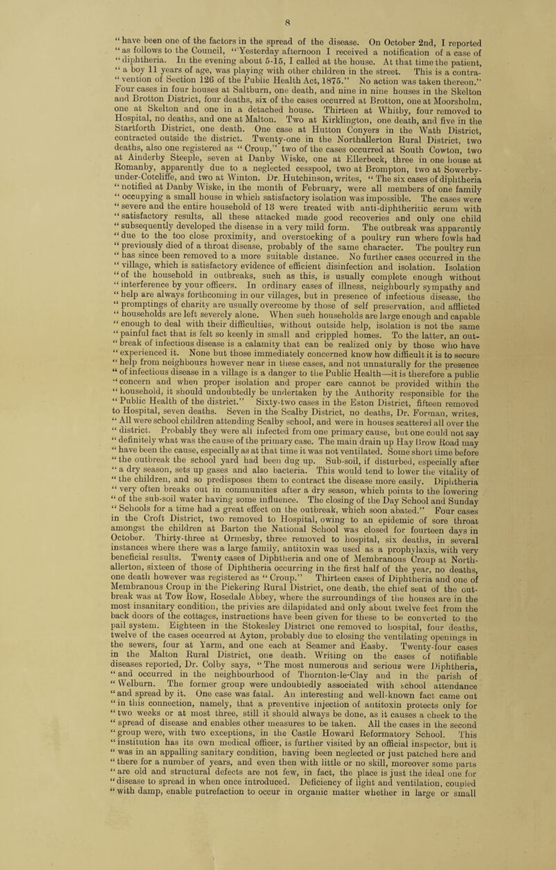 “ have been one of the factors in the spread of the disease. On October 2nd, I reported “ as follows to the Council, “ Yesterday afternoon I received a notification of a case of “ diphtheria. In the evening about 5-15, I called at the house. At that time the patient, “ a boy 11 years of age, was playing with other children in the street. This is a contra¬ vention of Section 126 of the Public Health Act, 1875.” No action was taken thereon.” I our cases in four houses at Saltburn, one death, and nine in nine houses in the Skelton and Brotton District, four deaths, six of the cases occurred at Brotton, one at Moorsholm, one at Skelton and one in a detached house. Thirteen at Whitby, four removed to Hospital, no deaths, and one at Malton. Two at Kirklington, one death, and five in the Startforth District, one death. One case at Hutton Conyers in the Wath District, contracted outside the district. Twenty-one in the Northallerton Rural District, two deaths, also one registered as “ Croup,” two of the cases occurred at South Cowton, two at Ainderby Steeple, seven at Danby Wiske, one at Ellerbeck, three in one bouse at Romanby, apparently due to a neglected cesspool, two at Brompton, two at Sowerby- under-Cotcliffe, and two at Winton. Dr. Hutchinson, writes, “ The six cases of diphtheria “ notified at Danby Wiske, in the month of February, were all members of one family “ occupying a small house in which satisfactory isolation was impossible. The cases were “ severe and the entire household of 13 were treated with anti-diphtheritic serum with “ satisfactory results, all these attacked made good recoveries and only one child “ subsequently developed the disease in a very mild form. The outbreak was apparently “ due to the too close proximity, and overstocking of a poultry run where fowls had “ previously died of a throat disease, probably of the same character. The poultry run “ das since been removed to a more suitable distance. No further cases occurred in the “ village, which is satisfactory evidence of efficient disinfection and isolation. Isolation “of the household in outbreaks, such as this, is usually complete enough without “ interference by your officers. In ordinary cases of illness, neighbourly sympathy and “ help are always forthcoming in our villages, but in presence of infectious disease, the “ promptings of charity are usually overcome by those of self preservation, and afflicted “ households are left severely alone. When such households are large enough and capable “ enough to deal with their difficulties, without outside help, isolation isnot the same “ painful fact that is felt so keenly in small and crippled homes. To the latter, an out- “ break of infectious disease is a calamity that can be realized only by those who have “ experienced it. None but those immediately concerned knowhow difficult it is to secure “ he|P from neighbours however near in these cases, and not unnaturally for the presence “ infectious disease in a village is a danger to the Public Health—it is therefore a public “concern and when proper isolation and proper care cannot be provided within the “ household, it should undoubtedly be undertaken by the Authority responsible for the “ Public Health of the district.” Sixty-two cases in the Eston District, fifteen removed to Hospital, seven deaths. Seven in the Scalby District, no deaths, Dr. Forman, writes, “ AH were school children attending Scalby school, and were in houses scattered all over the “ district. Probably they were all infected from one primary cause, but one could not say “ definitely what was the cause of the primary case. The main drain up Hay Brow Road may “ have been the cause, especially as at that time it was not ventilated. Some short time before “ the outbreak the school yard had been dug up. Sub-soil, if disturbed, especially after “ a dry season, sets up gases and also bacteria. This would tend to lower the vitality of “ the children, and so predisposes them to contract the disease more easily. Diphtheria “ very often breaks out in communities after a dry season, which points to the lowerino- “ of the sub-soil water having some influence. The closing of the Day School and Sunday “ Schools for a time had a great effect on the outbreak, which soon abated.” Four cases in the Croft District, two removed to Hospital, owing to an epidemic of sore throat amongst the children at Barton the National School was closed for fourteen days in October, thirty-three at Ormesby, three removed to hospital, six deaths, in several instances where there was a large family, antitoxin was used as a prophylaxis, with very beneficial results. Twenty cases of Diphtheria and one of Membranous Croup at North¬ allerton, sixteen of those of Diphtheria occurring in the first half of the year, no deaths, one death however was registered as “ Croup.” Thirteen cases of Diphtheria and one of Membranous Croup in the Pickering Rural District, one death, the chief seat of the out¬ break was at Tow Row, Rosedale Abbey, where the surroundings of the houses are in the most insanitary condition, the privies are dilapidated and only about twelve feet from the back doors of the cottages, instructions have been given for these to be converted to the pail system. Eighteen in the Stokesley District one removed to hospital, four deaths, twelve of the cases occurred at Ayton, probably due to closing the ventilating openings in the sewers, four at Yarm, and one each at Seamer and Easby. Twenty-four cases in the Malton Rural District, one death. Writing on the cases of notifiable diseases reported, Dr. Colby says, “ The most numerous and serious were Diphtheria, “ and occurred in the neighbourhood of Tliornton-le-Clay and in the parish of “ Welburn. The former group were undoubtedly associated with school attendance “ and spread by it. One case was fatal. An interesting and well-known fact came out “ in this connection, namely, that a preventive injection of antitoxin protects only for “ two weeks or at most three, still it should always be done, as it causes a check to the “ spread of disease and enables other measures to be taken. All the cases in the second “ group were, with two exceptions, in the Castle Howard Reformatory School. This “institution has its own medical officer, is further visited by an official inspector, but it “ was in an appalling sanitary condition, having been neglected or just patched here and “ there for a number of years, and even then with little or no skill, moreover some parts “ are old and structural defects are not few, in fact, the place is just the ideal one for “ disease to spread in when once introduced. Deficiency of light and ventilation, coupled “ with damp, enable putrefaction to occur in organic matter whether in large or small