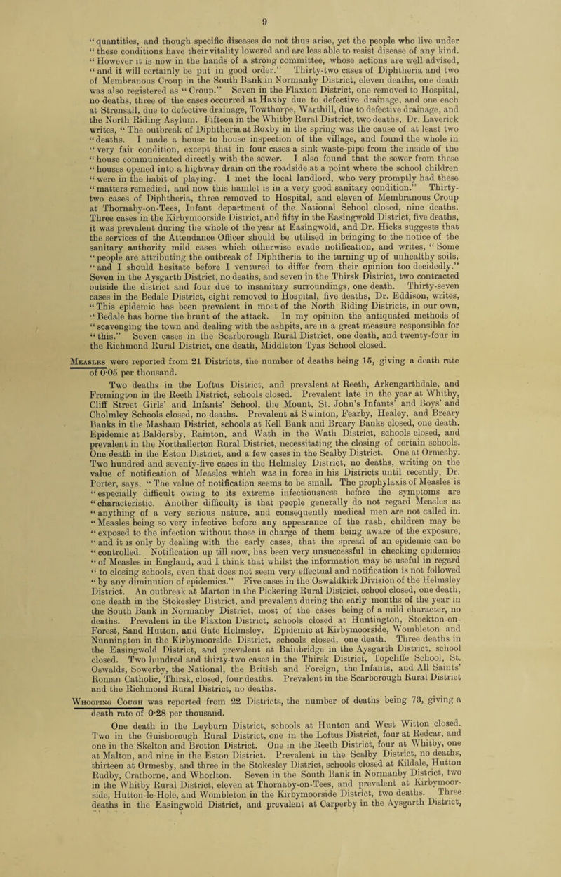 “ quantities, and though specific diseases do not thus arise, yet the people who live under “ these conditions have their vitality lowered and are less able to resist disease of any kind. “ However it is now in the hands of a strong committee, whose actions are well advised, “ and it will certainly be put in good order.” Thirty-two cases of Diphtheria and two of Membranous Croup in the South Bank in Normanby District, eleven deaths, one death was also registered as “ Croup.” Seven in the Flaxton District, one removed to Hospital, no deaths, three of the cases occurred at Haxby due to defective drainage, and one each at Strensall, due to defective drainage, Towthorpe, Warthill, due to defective drainage, and the North Biding Asylum. Fifteen in the Whitby Rural District, two deaths, Dr. Laverick writes, “ The outbreak of Diphtheria at Roxby in the spring was the cause of at least two “ deaths. I made a house to house inspection of the village, and found the whole in “ very fair condition, except that in four cases a sink waste-pipe from the inside of the “ house communicated directly with the sewer. I also found that the sewer from these “ houses opened into a highway dram on the roadside at a point where the school children “ were in the habit of playing. I met the local landlord, who very promptly had these “matters remedied, and now this hamlet is in a very good sanitary condition.” Thirty- two cases of Diphtheria, three removed to Hospital, and eleven of Membranous Croup at Thornaby-on-Tees, Infant department of the National School closed, nine deaths. Three cases in the Kirbymoorside District, and fifty in the Easingwold District, five deaths, it was prevalent during the whole of the year at Easingwold, and Dr. Hicks suggests that the services of the Attendance Officer should be utilised in bringing to the notice of the sanitary authority mild cases which otherwise evade notification, and writes, “ Some “ people are attributing the outbreak of Diphtheria to the turning up of unhealthy soils, “ and I should hesitate before I ventured to differ from their opinion too decidedly.” Seven in the Aysgarth District, no deaths, and seven in the Thirsk District, two contracted outside the district and four due to insanitary surroundings, one death. Thirty-seven cases in the Bedale District, eight removed to Hospital, five deaths, Dr. Eddison, writes, “ This epidemic has been prevalent in most of the North Biding Districts, in our own, Bedale has borne the brunt of the attack. In my opinion the antiquated methods of “ scavenging the town and dealing with the ashpits, are in a great measure responsible for “ this.” Seven cases in the Scarborough Rural District, one death, and twenty-four in the Richmond Rural District, one death, Middleton Tyas School closed. Measles were reported from 21 Districts, the number of deaths being 15, giving a death rate of 0-05 per thousand. Two deaths in the Loftus District, and prevalent at Reeth, Arkengarthdale, and Fremington in the Reeth District, schools closed. Prevalent late in the year at Whitby, Cliff Street Girls’ and Infants’ School, the Mount, St. John’s Infants’ and Boys’ and Cholmley Schools closed, no deaths. Prevalent at Swinton, Fearby, Healey, and Breary Banks in the Masham District, schools at Kell Bank and Breary Banks closed, one death. Epidemic at Baldersby, Rainton, and Wath in the Watli District, schools closed, and prevalent in the Northallerton Rural District, necessitating the closing of certain schools. One death in the Eston District, and a few cases in the Scalby District. One at Ormesby. Two hundred and seventy-five cases in the Helmsley District, no deaths, writing on the value of notification of Measles which was in force in his Districts until recently, Dr. Porter, says, “The value of notification seems to be small. The prophylaxis of Measles is “especially difficult owing to its extreme infectiousness before the symptoms are “ characteristic. Another difficulty is that people generally do not regard Measles as “ anything of a very serious nature, and consequently medical men are not called in. “ Measles being so very infective before any appearance of the rash, children may be “exposed to the infection without those in charge of them being aware of the exposure, “ and it is only by dealing with the early cases, that the spread of an epidemic can be “ controlled. Notification up till now, lias been very unsuccessful in checking epidemics “of Measles in England, aud I think that whilst the information may be useful in regard “ to closing schools, even that does not seem very effectual and notification is not followed “ by any diminution of epidemics.” Five cases in the Oswaldkirk Division of the Helmsley District. An outbreak at Marton in the Pickering Rural District, school closed, one death, one death in the Stokesley District, and prevalent during the early months of the year in the South Bank in Normanby District, most of the cases being of a mild character, no deaths. Prevalent in the Flaxton District, schools closed at Huntington, Stockton-on- Forest, Sand Hutton, and Gate Helmsley. Epidemic at Kirbymoorside, Wombleton and Nunnington in the Kirbymoorside District, schools closed, one death. Three deaths in the Easingwold District, and prevalent at Baiubridge in the Aysgarth District, school closed. Two hundred and thirty-two cases in the Thirsk District, Topcliffe School, St. Oswalds, Sowerby, the National, the British and Foreign, the Infants, and All Saints’ Roman Catholic, Thirsk, closed, four deaths. Prevalent in the Scarborough Rural District and the Richmond Rural District, no deaths. Whooping Cough was reported from 22 Districts, the number of deaths being 73, giving a death rate of 0-28 per thousand. One death in the Leyburn District, schools at Hunton and West Witton closed. Two in the Guisborough Rural District, one in the Loftus District, four at Redcar, and one in the Skelton and Brotton District. One in the Reeth District, four at Whitby, one at Malton, and nine in the Eston District. Prevalent in the Scalby District, no deaths, thirteen at Ormesby, and three in the Stokesley District, schools closed at Kildale, Hutton Rudby, Crathorne, and Whorlton. Seven in the South Bank in Normanby District, two in the Whitby Rural District, eleven at Thornaby-on-Tees, and prevalent at Kirbymoor¬ side, Hutton-le-Hole, and Wombleton in the Kirbymoorside District, two deaths. ILnee deaths in the Easingwold District, and prevalent at Carperby in the Aysgarth Distiict,