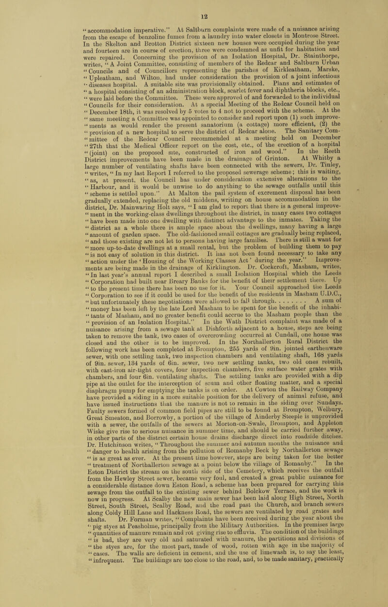 “accommodation imperative.” At Saltburn complaints were made of a nuisance arising from the escape of benzoline fumes from a laundry into water closets in Montrose Street. In the Skelton and Brotton District sixteen new houses were occupied during the year and fourteen are in course of erection, three were condemned as unfit for habitation and were repaired. Concerning the provision of an Isolation Hospital, Dr. Stainthorpe, writes, “A Joint Committee, consisting of members of the Redcar and Saltburn Urban “Councils and of Councillors representing the parishes of Kirkleatham, Marske, “ Upleatham, and Wilton, had under consideration the provision of a joint infectious <• diseases hospital. A suitable site was provisionally obtained. Plans and estimates of “ a hospital consisting of an administration block, scarlet fever and diphtheria blocks, etc., “ were laid before the Committee. These were approved of and forwarded to the individual “ Councils for their consideration. At a special Meeting of the Redcar Council held on “ December 18th, it was resolved by 5 votes to 4 not to proceed with the scheme. At the “ same meeting a Committee was appointed to consider and report upon (1) such improve- “ ments as would render the present sanatorium (a cottage) more efficient, (2) the “ provision of a new hospital to serve the district of Redcar alone. The Sanitary Com- “ mittee of the Redcar Council recommended at a meeting held on December “27th that the Medical Officer report on the cost, etc., of the erection of a hospital “ (joint) on the proposed site, constructed of iron and wood.” In the Reeth District improvements have been made in the drainage of Grinton. At Whitby a large number of ventilating shafts have been connected with the sewers, Dr. Tinley, “ writes, “ In my last Report I referred to the proposed sewerage scheme; this is waiting, “ as, at present, the Council has under consideration extensive alterations to the “ Harbour, and it would be unwise to do anything to the sewage outfalls until this “ scheme is settled upon.” At Malton the pail system of excrement disposal has been gradually extended, replacing the old middens, writing on house accommodation in the district, Dr. Mainwaring Holt says, “ I am glad to report that there is a general improve- “ment in the working-class dwellings throughout the district, in many cases two cottages “ have been made into one dwelling with distinct advantage to the inmates. Taking the “ district as a whole there is ample space about the dwellings, many haying a large “ amount of garden space. The old-fashioned small cottages are gradually being replaced, “ and those existing are not let to persons having large families. There is still a want for “ more up-to-date dwellings at a small rental, but the problem of building them to pay “ is not easy of solution in this district. It has not been found necessary to take any “action under the ‘Housing of the Working Classes Act’ during the year. Improve¬ ments are being made in the drainage of Kirklington. Dr. Cockcroft, Masham, writes, “ In last year’s annual report I described a small Isolation Hospital which the Leeds “ Corporation had built near Breary Banks for the benefit of their settlement there. Up “ to the present time there has been no use for it. Your Council approached the Leeds “ Corporation to see if it could be used for the benefit of the residents in Masham U.D.C., “ but unfortunately these negotiations were allowed to fall through.. . . A sum of “ money has been left by the late Lord Masham to be spent for the benefit of the iohabi- “ tants of Masham, and no greater benefit could accrue to the Masham people than the “ provision of an Isolation Hospital.” In the Wath District complaint was made of a nuisance arising from a sewage tank at Dishforth adjacent to a house, steps are being taken to remove the tank, two cases of overcrowding occurred at Cundall, one house was closed and the other is to be improved. In the Northallerton Rural District the following work has been completed at Brompton, 255 yards of 9in. jointed earthenware sewer, with one settling tank, two inspection chambers and ventilating shaft, 168 yards of 9in. sewer, 134 yards of Gin. sewer, two new settling tanks, two old ones rebuilt, with cast-iron air-tight covers, four inspection chambers, five surface water grates with chambers, and four 6in. ventilating shafts. The settling tanks are provided with a dip pipe at the outlet for the interception of scum and other floating matter, and a special diaphragm pump for emptying the tanks is on order. At Cowton the Railway Company have provided a siding in a more suitable position for the delivery of animal refuse, and have issued instructions that the manure is not to remain in the siding over Sundays. Faulty sewers formed of common field pipes are still to be found at Brompton, Welbury, Great Smeaton, and Borrowby, a portion of the village of Ainderby Steeple is unprovided with a sewer, the outfalls of the sewers at Morton-on-Swale, Brompton, and Appleton Wiske give rise to serious nuisance in summer time, and should be carried further away, in other parts of the district certain house drains discharge direct into roadside ditches. Dr. Hutchinson writes, “ Throughout the summer and autumn months the nuisance and “danger to health arising from the pollution of Romauby Beck by Northallerton sewage “ is as great as ever. At the present time however, steps are being taken for the better “ treatment of Northallerton sewage at a point below the village of Romauby. In the Eston District the stream on the south side of the Cemetery, which receives the outfall from the Hewley Street sewer, became very foul, and created a great public nuisance for a considerable distance down Eston Road, a scheme has been prepared for carrying this sewage from the outfall to the existing sewer behind Bolckow Terrace, and the work is now in progress. At Scalbv the new main sewer has been laid along High Street, North Street, South Street, Scalby Road, and the road past the Church, and branch sewers along Coldy Hill Lane and Hackness Road, the sewers are ventilated by road grates aud shafts. Dr. Forman writes, “ Complaints have been received during the year about the “ pig styes at Peasholme, principally from the Military Authorities. In the premises large “ quantities of manure remain and rot giving rise to effluvia. The condition of the buildings “ is bad, they are very old and saturated with manure, the partitions and divisions of “ the styes are, for the most part, made of wood, rotten with age in the majority of “ cases. The walls are deficient in cement, and the use of limewash is, to say the least, “ infrequent. The buildings are too close to the road, and, to be made sanitary, practically