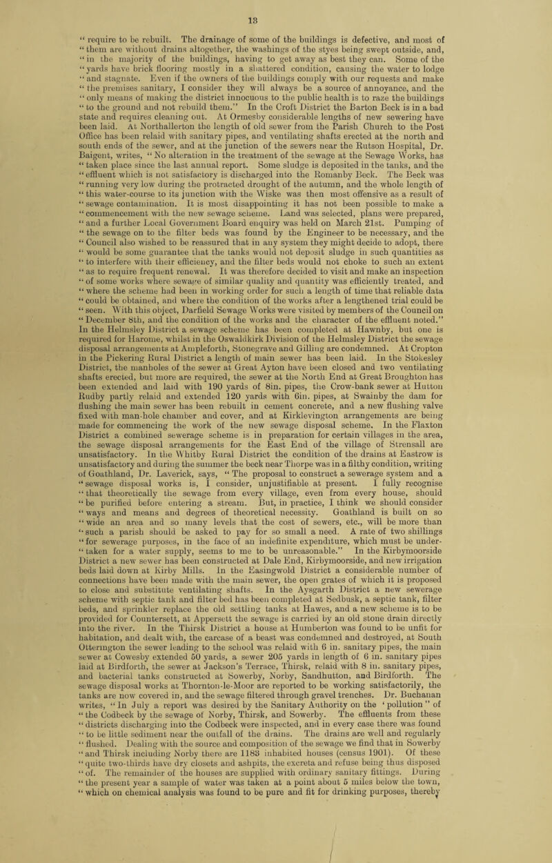 18 “ require to be rebuilt. The drainage of some of the buildings is defective, and most of “ them are without drains altogether, the washings of the styes being swept outside, and, “ in the majority of the buildings, having to get away as best they can. Some of the “ yards have brick flooring mostly in a shattered condition, causing the water to lodge “ and stagnate. Even if the owners of the buildings comply with our requests and make “ the premises sanitary, I consider they will always be a source of annoyance, and the “ only means of making the district innocuous to the public health is to raze the buildings “ to the ground and not rebuild them.” In the Croft District the Barton Beck is in a bad state and requires cleaning out. At Ormesby considerable lengths of new sewering have been laid. At Northallerton the length of old sewer from the Parish Church to the Post Office has been relaid with sanitary pipes, and ventilating shafts erected at the north and south ends of the sewer, and at the junction of the sewers near the Rutson Hospital, Dr. Baigent, writes, “ No alteration in the treatment of the sewage at the Sewage Works, has “ taken place since the last annual report. Some sludge is deposited in the tanks, and the “effluent which is not satisfactory is discharged into the Romanby Beck. The Beck was “ running very low during the protracted drought of the autumn, and the whole length of “ this water-course to its junction with the Wiske was then most offensive as a result of “ sewage contamination. It is most disappointing it has not been possible to make a “ commencement with the new sewage scheme. Land was selected, plans were prepared, “ and a further Local Government Board enquiry was held on March 21st. Pumping of “ the sewage on to the filter beds was found by the Engineer to be necessary, and the “ Council also wished to be reassured that in any system they might decide to adopt, there “ would be some guarantee that the tanks would not deposit sludge in such quantities as “ to interfere with their efficiency, and the filter beds would not choke to such an extent “ as to require frequent renewal. It was therefore decided to visit and make an inspection “ of some works where sewage of similar quality and quantity was efficiently treated, and “ where the scheme had been in working order for sucli a length of time that reliable data “ could be obtained, and where the condition of the works after a lengthened trial could be “ seen. With this object, Darfield Sewage Works were visited by members of the Council on “December 8th, and the condition of the works and the character of the effluent noted.” In the Helmsley District a sewage scheme has been completed at Hawnby, but one is required for liarome, whilst in the Oswaldkirk Division of the Helmsley District the sewage disposal arrangements at Ampleforth, Stonegrave and Gilling are condemned. At Cropton in the Pickering Rural District a length of main sewer has been laid. In the Stokesley District, the manholes of the sewer at Great Ayton have been closed and two ventilating shafts erected, but more are required, the sewer at the North End at Great Broughton has been extended and laid with 190 yards of 8in. pipes, the Crow-bank sewer at Hutton Rudby partly relaid and extended 120 yards with Gin. pipes, at Swainby the dam for Hushing the main sewer has been rebuilt in cement concrete, and a new flushing valve fixed with man-hole chamber and cover, and at Kirklevington arrangements are being made for commencing the work of the new sewage disposal scheme. In the Flaxton District a combined sewerage scheme is in preparation for certain villages in the area, the sewage disposal arrangements for the East End of the village of Strensall are unsatisfactory. In the Whitby Rural District the condition of the drains at Eastrow is unsatisfactory and during the summer the beck near Thorpe was in a filthy condition, writing of Goathland, Dr. Laverick, says, “ The proposal to construct a sewerage system and a “sewage disposal works is, I consider, unjustifiable at present. I fully recognise “ that theoretically the sewage from every village, even from every house, should “ be purified before entering a stream. But, in practice, I think we should consider “ ways and means and degrees of theoretical necessity. Goathland is built on so “wide an area and so many levels that the cost of sewers, etc., will be more than “ such a parish should be asked to pay for so small a need. A rate of two shillings “ for sewerage purposes, in the face of an indefinite expenditure, which must be under- “ taken for a water supply, seems to me to be unreasonable.” In the Kirbymoorside District a new sewer has been constructed at Dale End, Kirbymoorside, and new irrigation beds laid down at Kirby Mills. In the Easingwold District a considerable number of connections have been made with the main sewer, the open grates of which it is proposed to close and substitute ventilating shafts. In the Aysgarth District a new sewerage scheme with septic tank and filter bed has been completed at Sedbusk, a septic tank, filter beds, and sprinkler replace the old settling tanks at Hawes, and a new scheme is to be provided for Oountersett, at Appersett the sewage is carried by an old stone drain directly into the river. In the Thirsk District a house at Humberton was found to be unfit for habitation, and dealt wiih, the carcase of a beast was condemned and destroyed, at South Ottermgton the sewer leading to the school was relaid with 6 in. sanitary pipes, the main sewer at Cowesby extended 50 yards, a sewer 205 yards in length of 6 in. sanitary pipes laid at Birdforth, the sewer at Jackson’s Terrace, Thirsk, relaid with 8 in. sanitary pipes, and bacterial tanks constructed at Sowerby, Norby, Sandhutton, and Birdforth. The sewage disposal works at Thornton-le-Moor are reported to be working satisfactorily, the tanks are now covered in, and the sewage filtered through gravel trenches. Dr. Buchanan writes, “In July a report was desired by the Sanitary Authority on the ‘pollution” of “ the (Jodbeck by the sewage of Norby, Thirsk, and Sowerby. The effluents from these “ districts discharging into the Codbeck were inspected, and in every case there was found “ to be little sediment near the outfall of the drains. The drains are well and regularly “ flushed. Dealing with the source and composition of the sewage we find that in Sowerby “and Thirsk including Norby there are 1188 inhabited houses (census 1901). Of these “ quite two-thirds have dry closets and ashpits, the excreta and refuse being thus disposed “of. The remainder of the houses are supplied with ordinary sanitary fittings. During “ the present year a sample of water was taken at a point about 5 miles below the town, “ which on chemical analysis was found to be pure and fit for drinking purposes, thereby