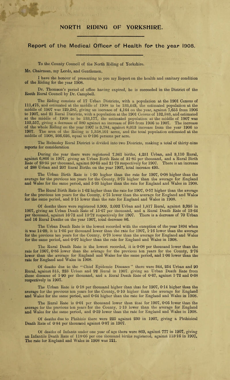 NORTH RIDING OF YORKSHIRE. Report of the Medical Officer of Health for the year 1908. To the County Council of the North Riding of Yorkshire. Mr. Chairman, my Lords, and Gentlemen, I have the honour of presenting to you my Report on the health and sanitary condition of the Riding for the year 1908. Dr. Thomson’s period of office having expired, he is succeeded in the District of the Reeth Rural Council by Dr. Campbell. The Riding consists of 17 Urban Districts, with a population at the 1901 Census of 111,475, and estimated at the middle of 1908 to be 188,449, the estimated population at the middle of 1907 was 129,285, giving an increase of 4,164 on the year, against 7,655 from 1906 to 1907, and 21 Rural Districts, with a population at the 1901 Census of 132,583, and estimated at the middle of 1908 to be 133,177, the estimated population at the middle of 1907 was 133,557, giving a decrease of 380 against an increase of 358 from 1906 to 1907. The increase of the whole Riding on the year 1907 is 3,784, against 8,013 increase from the year 1906 to 1907. The area of the Riding is 1,358,101 acres, and the total population estimated at the middle of 1908, 266,626, equal to 0-196 persons per acre. The Relmsley Rural District is divided into two Districts, making a total of thirty-nine reports for consideration During the year there were registered 7,361 births, 4,251 Urban, and 8,110 Rural, against 6,866 in 1907, giving an Urban Birth Rate of 31-85 per thousand, and a Rural Birth Rate of 23-35 per thousand, against 30-65 and 21-73 respectively for 1907. There is an increase of 288 Urban and 207 Liural Births on the year 1907, total increase 495. The Urban Birth Rate is 1-20 higher than the rate for 1907, 0-08 higher than the average for the previous ten years for the County, 3-75 higher than the average for England and Wales for the same period, and 5-35 higher than the rate for England and Wales in 1908. The Rural Birth Rate is 1-62 higher than the rate for 1907, 0-57 higher than the average for the previous ten years for the County, 4-75 lower than the average for England and Wales for the same period, and 3-15 lower than the rate for England and Wales in 1908. Of deaths there were registered 3,909, 2,092 Urban and 1,817 Rural, against 3,995 in 1907, giving an Urban Death Rate of 15-67 per thousand, and a Rural Death Rate of 13-64 per thousand, against 16-72 and 13-72 respectively for 1907. There is a decrease of 70 Urban and 16 Rural Deaths on the year 1907, total decrease 86. The Urban Death Rate is the lowest recorded with the exception of the year 1894 when it was 14-09, it is 1-05 per thousand lower than the rate for 1907, 116 lower than the average for the previous ten years for the County, 0-73 lower than the average for England and Wales for the same period, and 0-97 higher than the rate for England and Wales in 1908. The Rural Death Rate is the lowest recorded, it is 0-08 per thousand lower than the rate for 1907, 0-85 lower than the average for the previous ten years for the County, 2-76 lower than the average for England and Wales for the same period, and 1-06 lower than the rate for England and Wales in 1908. Of deaths due to the “ Chief Epidemic Diseases ” there were 344, 254 Urban and 90 Rural, against 315, 223 Urban and 92 Rural in 1907. giving an Urban Death Rate from these diseases of 1-90 per thousand, and a Rural Death Rate of 0-67, against 1-72 and 0-68 respectively in 1907. The Urban Rate is 0-18 per thousand higher than that for 1907, 0-14 higher than the average for the previous ten years for the County, 0-10 higher than the average for England and Wales for the same period, and 0-64 higher than the rate for England and Wales in 1908. The Rural Rate is 0-01 per thousand lower than that for 1907, 0-05 lower than the average for the previous ten years for the County, 1-13 lower than the average for England and Wales for the same period, and 0-59 lower than the rate for England and Wales in 1908. Of deaths due to Phthisis there were 225 against 230 in 1907, giving a Phthisical Death Rate of 0'84 per thousand against 0-87 in 1907. Of deaths of Infants under one year of age there were 869, against 777 in 1907, giving an Infantile Death Rate of 118-05 per one thousand births registered, against 113-16 in 1907. The rate for England and Wales in 1908 was 121.