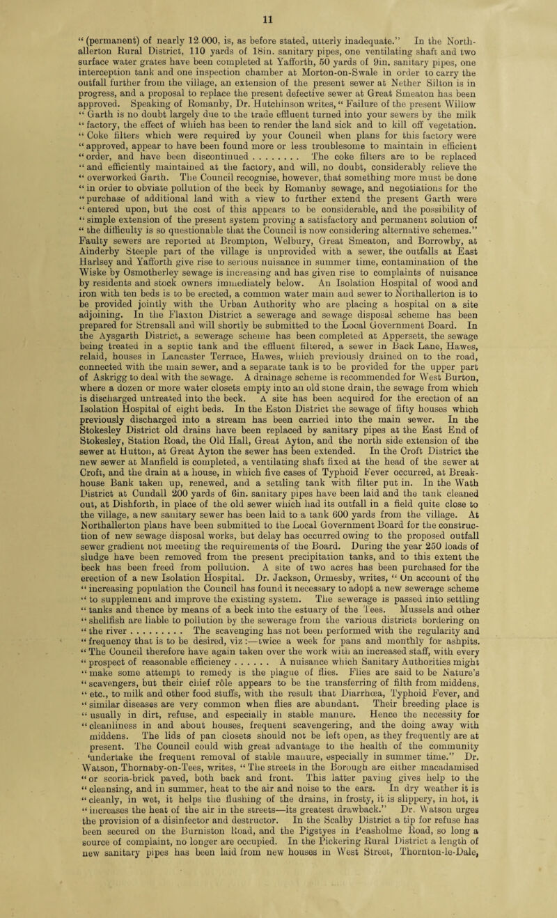 “ (permanent) of nearly 12 000, is, as before stated, utterly inadequate.” In the North¬ allerton Rural District, 110 yards of 18in. sanitary pipes, one ventilating shaft and two surface water grates have been completed at Yafforth, 50 yards of 9in. sanitary pipes, one interception tank and one inspection chamber at Morton-on-Swale in order to carry the outfall further from the village, an extension of the present sewer at Nether Silton is in progress, and a proposal to replace the present defective sewer at Great Smeaton has been approved. Speaking of Romanby, Dr. Hutchinson writes, “ Failure of the present Willow “ Garth is no doubt largely due to the trade effluent turned into your sewers by the milk “ factory, the effect of which has been to render the land sick and to kill off vegetation. “ Coke filters which were required by your Council when plans for this factory were “ approved, appear to have been found more or less troublesome to maintain in efficient “order, and have been discontinued. The coke filters are to be replaced “ and efficiently maintained at the factory, and will, no doubt, considerably relieve the “ overworked Garth. The Council recognise, however, that something more must be done “ in order to obviate pollution of the beck by Romanby sewage, and negotiations for the “ purchase of additional land with a view to further extend the present Garth were “ entered upon, but the cost of this appears to be considerable, and the possibility of “ simple extension of the present system proving a satisfactory and permanent solution of “ the difficulty is so questionable that the Council is now considering alternative schemes.” Faulty sewers are reported at Brompton, Welbury, Great Smeaton, and Borrowby, at Ainderby Steeple part of the village is unprovided with a sewer, the outfalls at East Harlsey and Yafforth give rise to serious nuisance in summer time, contamination of the Wiske by Osmotherley sewage is increasing and has given rise to complaints of nuisance by residents and stock owners immediately below. An Isolation Hospital of wood and iron with ten beds is to be erected, a common water main aud sewer to Northallerton is to be provided jointly with the Urban Authority who are placing a hospital on a site adjoining. In the Flaxton District a sewerage and sewage disposal scheme has been prepared for Strensall and will shortly be submitted to the Local Government Board. In the Aysgarth District, a sewerage scheme has been completed at Appersett, the sewage being treated in a septic tank and the effluent filtered, a sewer in Back Lane, Hawes, relaid, houses in Lancaster Terrace, Hawes, which previously drained on to the road, connected with the main sewer, and a separate tank is to be provided for the upper part of Askrigg to deal with the sewage. A drainage scheme is recommended for West Burton, where a dozen or more water closets empty into an old stone drain, the sewage from which is discharged untreated into the beck. A site has been acquired for the erection of an Isolation Hospital of eight beds. In the Eston District the sewage of fifty houses which previously discharged into a stream has been carried into the main sewer. In the Stokesley District old drains have been replaced by sanitary pipes at the East End of Stokesley, Station Road, the Old Hall, Great Ayton, and the north side extension of the sewer at Hutton, at Great Ayton the sewer has been extended. In the Croft District the new sewer at Manfield is completed, a ventilating shaft fixed at the head of the sewer at Croft, and the drain at a house, in which five cases of Typhoid Fever occurred, at Break- house Bank taken up, renewed, and a settling tank with filter put in. In the Wath District at Cundall 200 yards of 6in. sanitary pipes have been laid and the tank cleaned out, at Dishforth, in place of the old sewer which had its outfall in a field quite close to the village, a new sanitary sewer has been laid to a tank 600 yards from the village. At Northallerton plans have been submitted to the Local Government Board for the construc¬ tion of new sewage disposal works, but delay has occurred owing to the proposed outfall sewer gradient not meeting the requirements of the Board. During the year 250 loads of sludge have been removed from the present precipitation tanks, and to this extent the beck has been freed from pollution. A site of two acres has been purchased for the erection of a new Isolation Hospital. Dr. Jackson, Ormesby, writes, “ Un account of the “ increasing population the Council has found it necessary to adopt a new sewerage scheme “ to supplement and improve the existing system. The sewerage is passed into settling “ tanks and thence by means of a beck into the estuary of the Tees. Mussels and other “shellfish are liable to pollution by the sewerage from the various districts bordering on “ the river. The scavenging has not been performed with the regularity and “ frequency that is to be desired, viz :—twice a week for pans and monthly for ashpits. “ The Council therefore have again taken over the work with an increased staff, with every “ prospect of reasonable efficiency. A nuisance which Sanitary Authorities might “make some attempt to remedy is the plague of flies. Flies are said to be Nature’s “ scavengers, but their chief role appears to be the transferring of filth from middens, “ etc., to milk and other food stuffs, with the result that Diarrhoea, Typhoid Fever, and “ similar diseases are very common when flies are abundant. Their breeding place is “ usually in dirt, refuse, and especially in stable manure. Hence the necessity for “cleanliness in and about houses, frequent scavengering, and the doing away with middens. The lids of pan closets should not be left open, as they frequently are at present. The Council could with great advantage to the health of the community ‘undertake the frequent removal of stable manure, especially in summer time.” Dr. Watson, Thornaby-on-Tees, writes, “ The streets in the Borough are either macadamised “ or scoria-brick paved, both back and front. This latter paving gives help to the “ cleansing, and in summer, heat to the air and noise to the ears. In dry weather it is “ cleanly, in wet, it helps the flushing of the drains, in frosty, it is slippery, in hot, it “increases the heat of the air in the streets—its greatest drawback.” Dr. Watson urges the provision of a disinfector and destructor. In the Scalby District a tip for refuse has been secured on the Burniston Hoad, and the Pigstyes in Peasholme Road, so long a source of complaint, no longer are occupied. In the Pickering Rural District a length of new sanitary pipes has been laid from new houses in West Street, Thornton-le-Dale,