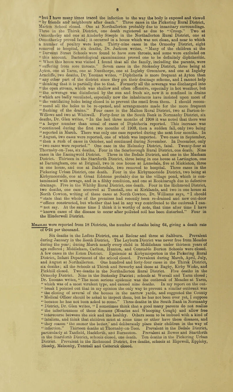 “ but I have many times traced the infection to the way the body is exposed and viewed “ by friends and neighbours after death.” Three cases in the Pickering Rural District, Marton School closed. One at Northallerton probably due to insanitary surroundings. Three in the Thirsk District, one death registered as due to “ Croup.” Two at Osmotherley and one at Ainderby Steeple in the Northallerton Rural District, one at Osmotherley proved fatal; it occurred in a house which was not clean, and near to which a number of poultry were kept. Thirty-nine cases in the Ormesby District, eight removed to hospital, six deaths, Dr. Jackson writes, “ Many of the children at the “ Derwent Street Schools were found to have sore throats, and some were excluded on “ this account. Bacteriological examinations proved one to be definitely diphtheritic. “ When this house was visited I found that all the family, including the parents, were “ suffering from sore throats.” Seven cases in the Stokesley District, three being at Ayton, one at Yarm, one at Nunthorpe, one at Ingleby Greenhow, and one at Ingleby Arncliffe, two deaths, Dr. Yeoman writes, Diphtheria is more frequent at Ayton than “ any other part of the district since they got their drainage scheme, and I cannot help “ thinking that it is partially due to that. Formerly all the sewerage was discharged into “ the open stream, which was shallow and often offensive, especially in hot weather, but “ the sewerage was disinfected by the sun and fresh air, now it is confined in drains “ which are badly ventilated, especially now the inhabitants have insisted upon most of “ the ventilating holes being closed in to prevent the smell from them. I should recom- “ mend all the holes to be re-opened, and arrangements made for the more frequent “flushing of the drains.” Four cases in the Malton Rural District, two at Barton-le- Willows and two at Wliitwell. Forty-four in the South Bank in Normanby District, six deaths, Dr. Glen writes, “ In the last three months of 1908 it was noted that there was “ a larger number than usual of cases of Diphtheria reported. This increase was “ continued during the first two months of 1909, then a sudden fall, only two being “ reported in March. There was only one case reported during the next four months. In “ August, two cases were reported, one of which was imported. Two cases in September, “then a rush of cases in October, and continued during November. In December, only “ two cases were reported.” One case in the Helmsley District, fatal. Twenty-four at Thornaby-on-Tees, six deaths. Four in the Scarborough Rural District, one death. Nine cases in the Easingwold District. Three in the Bedale District, and one in the Masham District. Thirteen in the Startforth District, three being in one house at Lartington, one at Barningham, one at Brignall, two in one house at Lunedale, five at Mickleton, three in one house, and one at Baldersdale, two removed to hospital. Three cases in the Pickering Urban District, one death. Four in the Kirbymoorside District, two being at Kirbymoorside, one at Great Edstone probably due to the village pond, which is con¬ taminated with sewage, and in a filthy condition, and one at Rookbarugh due to defective drainage. Five in the Whitby Rural District, one death. Four in the Richmond District, two deaths, one case occurred at Tunstall, one at Kirklands, and two in one house at North Cowton, writing of these cases at North Cowton, Dr. Williams says, “I should “ state that the whole of the premises had recently been re-drained and new out-door “ offices constructed, but whether that had in any way contributed to the outbreak I can- “ not say. At the same time I think it is worthy of note, that time after time I have “known cases of the disease to occur after polluted soil has been disturbed.” Four in the Hinderwell District. Measles were reported from 18 Districts, the number of deaths being 64, giving a death rate of 0-24 per thousand. Six deaths in the Loftus District, one at Redcar and three at Saltburn. Prevalent during January in the Reeth District, The Leyburn District was never free from Measles during the year; during March nearly every child in Middleham under thirteen years of age suffered; Middleham, Carlton, Hunton, and Constable Burton Schools were closed. A few cases in the Eston District. Epidemic at Kirbymisperton in the Pickering Rural District, Infant Department of the school closed. Prevalent during March, April, July, and August at Northallerton. One hundred and forty-four cases in the Thirsk District, six deaths; all the Schools at Thirsk and Sower by and those at Bagby, Kirby Wiske, and Pickhill closed. Two deaths in the Northallerton Rural District. Five deaths in the Ormesby District. Nine in the Stokesley District; schools at Worsall and Yarm closed; Dr. Yeoman writes, “ The most serious epidemic was the outbreak of Measles at Yarm, “ which was of a most virulent type, and caused nine deaths. In my report on the out- “ break 1 pointed out that in my opinion the only way to prevent a similar outbreak was “ the closing of several of the houses in the narrow yards, and suggested the County “ Medical Officer should be asked to inspect them, but he has not been over yet, I suppose “ because he has not been asked to come.” Three deaths in the South Bank in Normanby “ District, Dr. Glen writes, “ I sometimes think that a good many parents do not realize “ the infectiousness of these diseases (Measles and Whooping Cough) and allow free “ intercourse between the sick and the healthy. Others seem to be imbued with a kind of “ fatalism, and think that children must at some time or other have these diseases, and “ they reason ‘ the sooner the better,’ and deliberately place their children in the way of “ infection.” Thirteen deaths at Thornaby-on-Tees. Prevalent in the Bedale District, particularly at Tanfield, Hackforth, and Burneston. Prevalent at Bowes and Startforth in the Startforth District, schools closed, one death. Ten deaths in the Pickering Urban District. Prevalent in the Richmond District, five deaths, schools at Hipswell, Eppleby, Skeeby, Melsonby, Tunstall and Catterick closed.