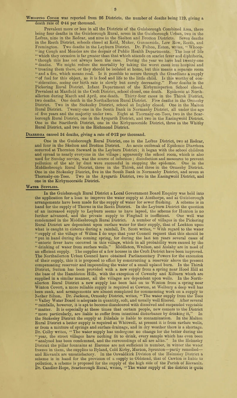 Whooping Cough was reported from 26 Districts, the number of deaths being 119, giving a death rate of (M4 per thousand. Prevalent more or less in all the Districts of the Guisborough Combined Area, there being four deaths in the Guisborough Rural, seven in the Guisborough Urban, two in the Loftus, nine in the Redcar, and nine in the Skelton and Brotton Districts. Seven deaths in the Reeth District, schools closed at Keld, Muker, Gunnerside, Low Row, Reeth, and Fremington. Two deaths in the Leyburn District. Dr. Fulton, Eston, writes, “ Whoop- “ ing Cough and Measles are the despair of Public Health Departments. The loss of life “ which they occasion is far greater than that which attends on scarlet fever and diphtheria, “ though this has not always been the case. During the year we have had twenty-one “deaths. We might reduce the mortality by taking the worst cases into hospital and “ treating them there, or they should be isolated at home, but this means a separate room “ and a fire, which means coal. Is it possible to secure through the Guardians a supply “of fuel for this object, as it is food and life to the little child. Is this worthy of con- “sideration, seeing our birth rate is slowly but surely decreasing.” Four deaths in the Pickering Rural District, Infant Department of the Kirbymisperton School closed. Prevalent at Manfield in the Croft District, school closed, one death. Epidemic at North¬ allerton during March and April, one death. Thirty-four cases in the Thirsk District, two deaths. One death in the Northallerton Rural District. Five deaths in the Ormesby District. Two in the Stokesley District, school at Ingleby closed. One in the Malton Rural District. Twenty-one in the South Bank in Normanby District, all under the age of five years and the majority under two. Eight at Thornaby-on-Tees, two in the Scar¬ borough Rural District, one in the Aysgarth District, and two in the Easingwold District. One in the Startforth District, one in the Kirbymoorside District, three in the Whitby Rural District, and two in the Richmond District. Diarrhcea caused 34 deaths, giving a rate of 0T2 per thousand. One in the Guisborough Rural District, one in the Loftus District, two at Redcar, and four in the Skelton and Brotton District. An acute outbreak of Epidemic Diarrhoea occurred at Thornton Steward in the Leyburn District; it began with the school children and spread to nearly everyone in the village ; apparently the school room, which is also used for Sunday service, was the source of infection ; disinfection and measures to prevent pollution of the air by dust were successful in stopping the epidemic. One in the Middlesbrough Rural District, three in the Thirsk, and three in the Ormesby District. One in the Stokesley District, five in the South Bank in Normanby District, and seven at Thornaby-on-Tees. Two in the Aysgarth District, two in the Easingwold District, and one in the Kirbymooraide District. Water Supplies. In the Guisborough Rural District a Local Government Board Enquiry was held into the application for a loan to improve the water supply at Ainthorpe, and at Guisborough arrangements have been made for the supply of water for sewer flushing. A scheme is in hand for the supply of Thorns in the Reeth District. In the Leyburn District the question of an increased supply to Leyburn seems to have lapsed, the scheme for Hunton is no further advanced, and the private supply to Finghall is inefficient. One well was condemned in the Middlesbrough Rural District. A number of villages in the Pickering Rural District are dependent upon surface water for their supply, that of Lockton upon what is caught in cisterns during a rainfall, Dr. Scott writes, “ With regard to the water “ supply of the village of Wilton I do urge that your Council request that this should be “ put in hand during the coming spring, for during the last ten years several cases of “ enteric fever have occurred in this village, which in all probability were caused by the “ drinking of water from surface wells.” Middleton, Wrelton, and Aislaby are in need of an efficient supply. The supplies of a few houses in the Croft District have been improved. The Northallerton Urban Council have obtained Parliamentary Powers for the extension of their supply, this it is proposed to effect by constructing a reservoir above the present compensating reservoir and impounding the water of a small upland burn. In the Thirsk District, Sutton has been provided with a new supply from a spring near Hood Hill at the base of the Hambleton Hills, with the exception of Cowesby and Kilburn which are supplied in a similar manner, all the villages are dependent upon wells. In the North¬ allerton Rural District a new supply has been laid on to Winton from a spring near Winton Covert, a more reliable supply is required at Cowton, at Welbury a deep well has been sunk, and arrangements are almost completed for commencing work on a supply to Nether Silton. Dr. Jackson, Ormesby District, writes, “The water supply from the Tees “ Valley Water Board is adequate in quantity, soft, and usually well filtered. After several “ rainfalls, however, it is apt to become discoloured with dissolved and suspended vegetable “ matter. It is especially at these times that certain people, new comers to the District “more particularly, are liable to suffer from intestinal disturbance by drinking it,” In the Stokesley District the supply at Bilsdale is liable to contamination. In the Malton Rural District a better supply is required at Whitwell, at present it is from surface wells, or from a mixture of springs and surface drainage, and in dry weather there is a shortage. Dr. Colby writes, “ The water supply has undergone no change for the better during the “year, the street villages have nothing fit to drink, every sample which has even been “ analysed has been condemned, and the surroundings of all are alike.” In the Helmsley District the pillar fountains at Harome are not sufficient in number, in winter the water freezes in them, the supplies to Byland, Cold Kirby, Murton, Sproxton—partly remedied— and Rievaulx are unsatisfactory. In the Oswaldkirk Division of the Helmsley District a scheme is in hand for the provision of a supply to Oldstead, that of Cawton is liable to pollution, a scheme is proposed for the supply of the high side of the Parish of Rievaulx. Dr. Candler-Hope, (Scarborough Rural, writes, “ The water supply of the district is quite