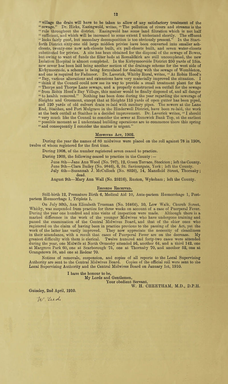 “ village the drain will have to be taken to allow of any satisfactory treatment of the “sewage.” Dr. Hicks, Easingwold, writes, “The pollution of rivers and streams is the “ rule throughout the district. Easingwold has some land filtration which is not half “ sufficient, and which will be increased to some extent I undestand shortly. The effluent “ looks fairly good, but secondary decomposition is too obviously present.” In the Start- forth District sixty-one old large midden privies have been converted into smaller ash- closets, twenty-one new ash-closets built, six pail-closets built, and seven water-closets substituted for privies. A site has been obtained for the disposal of the sewage of Bowes, but owing to want of funds the filter beds at Romaldkirk are still uncompleted, the new Isolation Hospital is almost completed. In the Kirbymoorside District 250 yards of 15in. new sewer has been laid being another section of the drainage scheme for the west side of Kirbymoorside, a scheme is being formulated for dealing with the sewage of Wombleton, and one ie required for Fadmoor. Dr. Laverick, Whitby Rural, writes, “ At Robin Hood’s “ Bay, various alterations and extensions have very materially improved the situation. I “ think if the Council could now see its way to provide a small treatment plant for the “ Thorpe and Thorpe Lane sewage, and a properly constructed sea outfall for the sewage “ from Robin Hood’s Bay Village, this matter would be finally disposed of, and all danger “ to health removed.” Nothing has been done during the year regarding the sewerage of Sleights and Grosmont, except that at Sleights 115 yards of open gutter has been piped, and 120 yards of old culvert drain re-laid with sanitary pipes. The sewers at the Lane End, Staithes, and Port Mulgrave in the Hinderwell District, have been re-laid, the work at the beck outfall at Staithes is a decided improvement. Dr. Laverick writes, “ I should “ very much like the Council to consider the sewer at Runswick Bank Top, at the earliest “ possible moment as I understand building operations are to commence there this spring “ and consequently I consider the matter is urgent.” MmwivEs Act, 1902. During the year the names of 83 midwives were placed on the roll against 78 in 1908, twelve of whom registered for the first time. During 1908, of the number registered seven ceased to practice. During 1909, the following ceased to practice in the County:— June 8th—Jane Ann Wood (No. 787), 12, Green Terrace, Stockton ; left the County. June 9th—Clara Bailey (No. 9846), 6, St. Saviourgate, York; left the County. July 4th—Susannah J. McCulloch (No. 8326), 14, Mansfield Street, Thornaby; dead. August 9th—Mary Ann Wall (No. 25216), Ruston, Wykeham; left the County. Records Received. Still-birth 12, Premature Birth 6, Medical Aid 10, Ante-partem Hoemorrhage 1, Post- partem Hoemorrhage 1, Triplets 1. On July 30th, Ann Elizabeth Trueman (No. 16464), 10, Low Walk, Church Street, Whitby, was suspended from practice for three weeks on account of a case of Puerperal Fever. During the year one hundred and nine visits of inspection were made. Although there is a marked difference in the work of the younger Midwives who have undergone training and passed the examination of the Central Midwives Board, and that of the elder ones who registered on the claim of having been in practice previous to the passing of the Act, yet the work of the latter has vastly improved. They now appreciate the necessity of cleanliness in their attendance, with a result that cases of Puerperal Fever are on the decrease. My greatest difficulty with them is clerical. Twelve hundred and forty-two cases were attended during the year, one Midwife at North Ormesby attended 56, another 64, and a third 142, one at Margrove Park 60, one at Scarborough 75, one at Thornaby 70, and another 52, one at Grangetown 58, and one at Redcar 70. Notices of removals, suspension, and copies of all reports to the Local Supervising Authority are sent to the Central Midwives Board. Copies of the official roll were sent to the Local Supervising Authority and the Central Midwives Board on January 1st, 1910. I have the honour to be, My Lords and Gentlemen, Your obedient Servant, W. H. CHEETHAM, M.D., D.P.H. Guiseley, 2nd April, 1910.