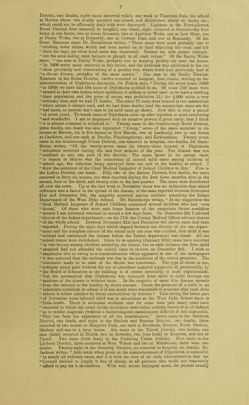 District, two deaths, eight cases occurred within one week at Thornton Dale, the school at Marton where two deaths occurred was closed, and disinfected, whilst all books, etc., which could not be efficiently dealt with were destroyed. Eighteen in the Northallerton Rural District, four removed to hospital, one death, eight occurred at Osmotherley four being in one house, two at Great Smeaton, two at Appleton Wiske, one at Low Moor, one at Danby Wiske, two at Borrowby, one at Cowton East, and one at Romanby. Of the Great Smeaton cases Dr. Hutchinson writes, “ These cases were most probably due to “ stinking town refuse, which had been carted on to land adjoining the road, and left “ there for days, no other local cause was discovered. Notices are now posted through- “ out the area calling upon farmers to plough in all such refuse.” Of the Danby Wiske cases, “ one case at Danby Wiske, probably due to keeping poultry too near the house. “ In 1906 seven cases occurred in this house, and the outbreak was attributed to the too “ close proximity and overstocking of a poultry run, where fowls had previously died of “ a throat disease, probably of the same nature.” One case in the Scalby District. Nineteen in the Eston District, twelve removed to hospital, four deaths, writing on the administration of Diphtheria Antitoxin, Dr. Fulton says, “ During the seven years (1903 “to 1909) we have had 194 cases of Diphtheria notified to us. Of these 119 cases were “ treated at their own homes where antitoxin is seldom or never used, as we have a working “class population, and the price of serum was prohibitive 11/- for 4,000 units, a very “ ordinary dose, and we had 17 deaths. The other 75 cases were treated at our sanatorium “ where serum is always used, and we had three deaths (and the sanatorium cases are the “bad cases, as parents don’t care to let mild cases go there). Now this is over a period “ of seven years. To watch cases of Diphtheria clear up after injection is most interesting “ and wonderful. I am so impressed with its curative powers if given early, that I think “it is almost criminal to withhold it.” Twenty cases in the Guisborough Rural District, three deaths, one death was also registered “ Croup,” seven of the cases occurred in six houses at Marske, six in five houses at New Marske, two at Lackenby, two in one house at Castleton, and one each at Boulby, Pinchingthorpe, and Kirkleatham. Twenty-seven cases in the Guisborough Urban District, one removed to hospital, two deaths, Dr. Stain- thorpe writes, “ Of the twenty-seven cases (in twenty-three houses) of Diphtheria “ seventeen occurred during the last four months of the year. The disease was not “ confined to any one part of the district. The main factor in its spread there “ is reason to believe was the occurrence of missed mild cases among children of “ school age, the infection being conveyed from the sick to the healthy at school. I “ drew the attention of the Chief Medical Inspector of School Children to this.” Five in the Loftus District, one death. Fifty-two in the Redcar District, four deaths, the cases occurred in forty-six houses, ten were reported during the first three months, nine in the second, four in the third, and twenty-nine in the last quarter. The cases were distributed all over the town. Up to the last w?eek in November there was no indication that school influence was a factor in the spread of the disease, of the cases reported between November 21st and December 8th, the majority occurred among children attending the Infant Department of the West Dyke School. Dr. Stainthorpe writes, “ At my suggestion the “ local Medical Inspector of School Children examined several children who had ‘ sore “ throat.’ Of those who were sent home because of the suspicious throat condition “ several I am informed returned to school a few days later. On December 9th I advised “ closure of the Infant department—on the 17th the County Medical Officer advised closure “ of the whole school. Between November 21st and December 8th eleven cases had been “ reported. During the eight days which elapsed between the closure of the one depart- “ ment and the complete closure of the school only one case was notified, this child it was “ evident had contracted the disease before the Infant department was closed. All the “school rooms were disinfected. Since its re-opening (January 10th) cases have occurred “ in two houses among children attending the school, but in each instance the first child “ attacked had not attended the school since its closure on December 9th. I wish to “ emphasise this as owing to a communication which appeared in one of the newspapers “ it was assumed that the outbreak was due to the condition of the school premises. The “ statement made as to state of the drains was inaccurate. The type of closet in use, “ ordinary metal pails ■without the use of absorbent material (approved of, presumably, by “ the Board of Education as the building is of recent structure) is most objectionable. “ But the assumption that Diphtheria was conveyed from child to child through the “ medium of the closets is without basis. In the majority of cases this disease spreads “ from the infected to the healthy by direct contact. Given the presence of a child in an “ infectious condition at school is it not much more reasonable to presume that such child “ infects it fellow scholars by direct contact than by indirect ? That during the latter part “ of November some infected child was in attendance at the West Dyke School there is “ little doubt. There is abundant evidence that for some time past many cases have “ occurred in which the usual throat conditions were either entirely absent or so ill-defined “ as to render diagnosis (without a bacteriological examination) difficult if not impossible. “This has been the experience of all the practitioners.” Seven cases in the Saltburn District, one death, and eight in the Skelton and Brotton District, two deaths, three occurred in two houses at Margrove Park, one each at Boosbeck, Brotton, North Skelton, Skelton, and one in a farm house. Six cases in the Thirsk District, two deaths, one case (fatal) occurred in Thirsk, two in Sowerby, two (one fatal) in Knayton, and one in Upsall. Two cases (both fatal) in the Pickering Urban District. Five cases in the Levburn District, three occurred at West Witton and two at Middleliam, there were two deaths. Twenty-eight in the Ormesby District, six removed to hospital, six deaths; Dr. Jackson writes, “ Anti-toxin when given at the commencement of Diphtheria is successful “ in nearly all ordinary cases, and it is with the view of its early administration that the “ Council decided to supply it free of charge to all patients who could not reasonably “ afford to pay for it themselves. With very severe laryngeal cases, the patient usually