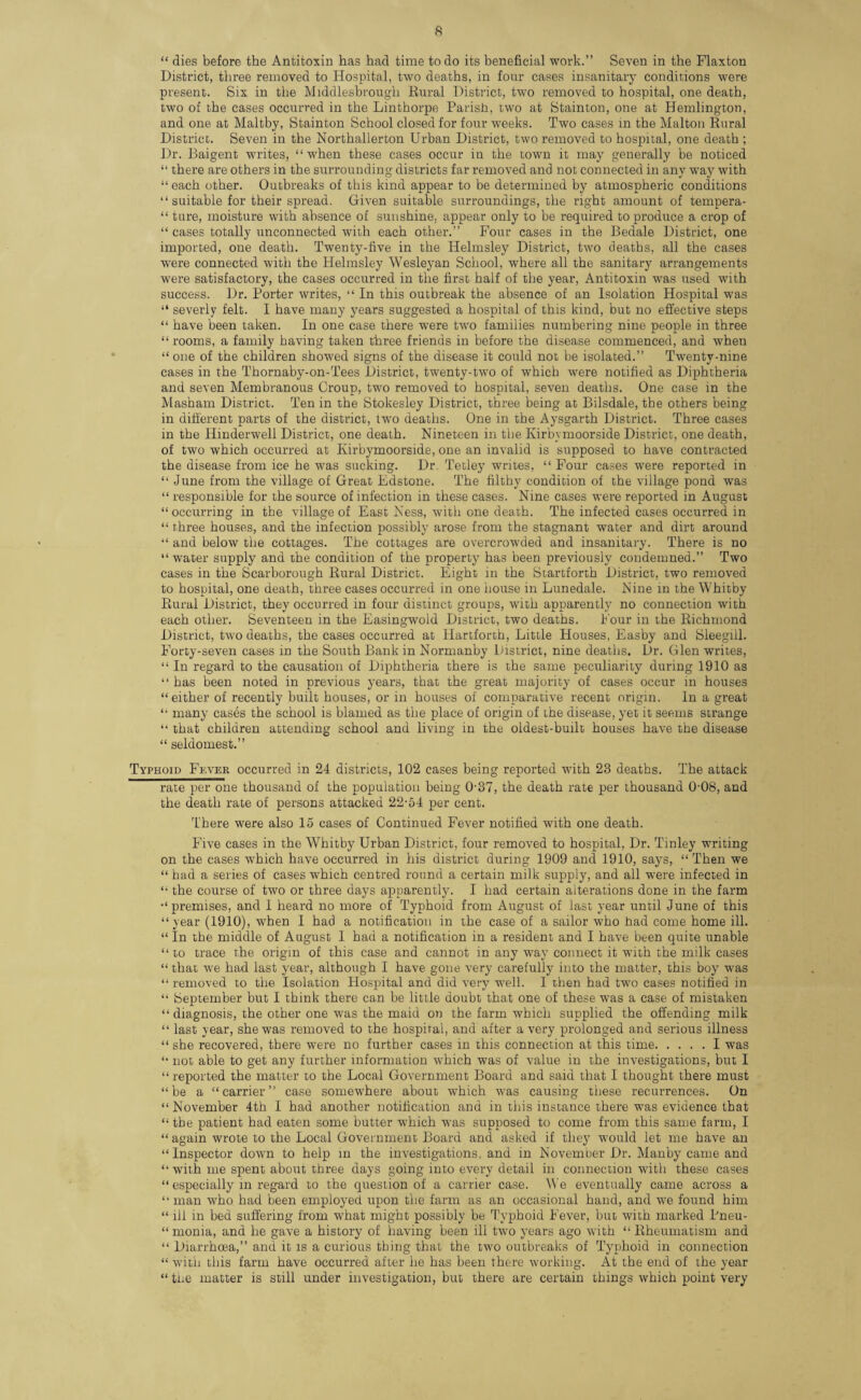 “ dies before the Antitoxin has had time to do its beneficial work.” Seven in the Flaxton District, three removed to Hospital, two deaths, in four cases insanitary conditions were present. Six in the Middlesbrough Rural District, two removed to hospital, one death, two of the cases occurred in the Linthorpe Parish, two at Stainton, one at Hemlington, and one at Maltby, Stainton School closed for four weeks. Two cases in the Malton Rural District. Seven in the Northallerton Urban District, two removed to hospital, one death ; Dr. Baigent writes, “when these cases occur in the town it may generally be noticed “ there are others in the surrounding districts far removed and not connected in any way with “ each other. Outbreaks of this kind appear to be determined by atmospheric conditions “suitable for their spread. Given suitable surroundings, the right amount of tempera- “ ture, moisture with absence of sunshine, appear only to be required to produce a crop of “ cases totally unconnected with each other.” Four cases in the Bedale District, one imported, one death. Twenty-five in the Helmsley District, two deaths, all the cases were connected with the Helmsley Wesleyan School, where all the sanitary arrangements were satisfactory, the cases occurred in the first half of the year, Antitoxin was used with success. Dr. Porter writes, “ In this outbreak the absence of an Isolation Hospital was “ severly felt. I have many years suggested a hospital of this kind, but no effective steps “ have been taken. In one case there were two families numbering nine people in three “ rooms, a family having taken three friends in before the disease commenced, and when “one of the children showed signs of the disease it could not be isolated.” Twenty-nine cases in the Thornaby-on-Tees District, twenty-two of which were notified as Diphtheria and seven Membranous Croup, two removed to hospital, seven deaths. One case in the Masham District. Ten in the Stokesley District, three being at Bilsdale, the others being in different parts of the district, two deaths. One in the Aysgarth District. Three cases in the Hinderwell District, one death. Nineteen in the Kirbymoorside District, one death, of two which occurred at Kirbymoorside, one an invalid is supposed to have contracted the disease from ice he was sucking. Dr. Tetley writes, “ Four cases were reported in “ June from the village of Great Edstone. The filthy condition of the village pond was “ responsible for the source of infection in these cases. Nine cases were reported in August “ occurring in the village of East Ness, with one death. The infected cases occurred in “ three houses, and the infection possibly arose from the stagnant water and dirt around “ and below the cottages. The cottages are overcrowded and insanitary. There is no “ water supply and the condition of the property has been previously condemned.” Two cases in the Scarborough Rural District. Eight in the Startforth District, two removed to hospital, one death, three cases occurred in one house in Lunedale. Nine in the Whitby Rural District, they occurred in four distinct groups, with apparently no connection with each other. Seventeen in the Easingwold District, two deaths. I'our in the Richmond District, two deaths, the cases occurred at Hartforch, Little Houses, Easby and Sleegill. Forty-seven cases in the South Bank in Normanby District, nine deaths. Dr. Glen writes, “ In regard to the causation of Diphtheria there is the same peculiarity during 1910 as “ has been noted in previous years, that the great majority of cases occur in houses “ either of recently built houses, or in houses of comparative recent origin. In a great “ many cases the school is blamed as the place of origin of the disease, yet it seems strange “ that children attending school and living in the oldest-built houses have the disease “ seldomest.” Typhoid Fever occurred in 24 districts, 102 cases being reported with 23 deaths. The attack rate per one thousand of the population being 0'37, the death rate per thousand 0-08, and the death rate of persons attacked 22-54 per cent. There were also 15 cases of Continued Fever notified with one death. Five cases in the Whitby Urban District, four removed to hospital, Dr. Tinley writing on the cases which have occurred in his district during 1909 and 1910, says, “ Then we “ had a series of cases which centred round a certain milk supply, and all were infected in “ the course of two or three days apparently. I had certain alterations done in the farm •‘premises, and 1 heard no more of Typhoid from August of last year until June of this “year (1910), when I had a notification in the case of a sailor who had come home ill. “ In the middle of August I had a notification in a resident and I have been quite unable “ to trace the origin of this case and cannot in any way connect it with the milk cases “ that we had last year, although I have gone very carefully into the matter, this boy was “ removed to the Isolation Hospital and did very well. I then had two cases notified in “ beptember but I think there can be little doubt that one of these was a case of mistaken “ diagnosis, the other one was the maid on the farm which supplied the offending milk “ last year, she was removed to the hospital, and after a very prolonged and serious illness “ she recovered, there were no further cases in this connection at this time.I was “ not able to get any further information which was of value in the investigations, but I “ reported the matter to the Local Government Board and said that I thought there must “ be a “ carrier ” case somewhere about which was causing these recurrences. On “ November 4th I had another notification and in this instance there was evidence that “ the patient had eaten some butter which was supposed to come from this same farm, I “ again wrote to the Local Government Board and asked if they would let me have an “Inspector down to help in the investigations, and in November Dr. Manby came and “ with me spent about three days going into every detail in connection with these cases “ especially in regard to the question of a carrier case. We eventually came across a “ man who had been employed upon the farm as an occasional hand, and we found him “ ill in bed suffering from what might possibly be Typhoid Fever, but with marked Bneu- “ monia, and he gave a history of having been ill two years ago with “ Rheumatism and “ Diarrhoea,” and it is a curious thing that the tw'O outbreaks of Typhoid in connection “ with this farm have occurred after he has been there working. At the end of the year “ the matter is still under investigation, but there are certain things which point very