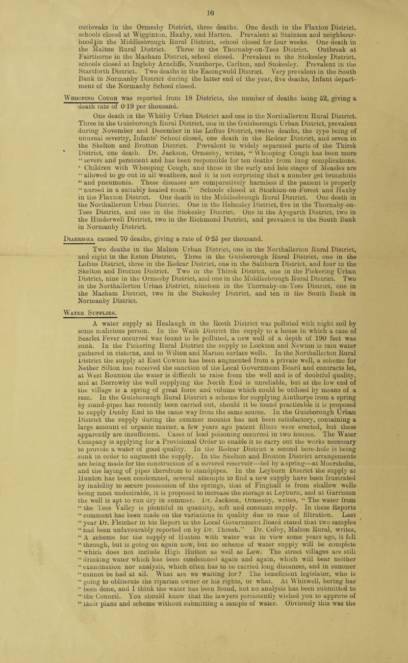 outbreaks in the Ormesby District, three deaths. One death in the Flaxton District, schools closed at Wigginton, Haxby, and Harton. Prevalent at Stainton and neighbour- hood jin the Middlesbrough Rural District, school closed for four weeks. One death in the Malton Rural District. Three in the Thornaby-on-Tees District. Outbreak at Fairthorne in the Masham District, school closed. Prevalent in the Stokesley District, schools closed at Ingleby Arncliffe, Nunthorpe, Carlton, and Stokesley. Prevalent in the Startforth District. Two deaths in the Easingwold District. Very prevalent in the South Bank in Normanby District during the latter end of the year, five deaths, Infant depart¬ ment of the Normanby School closed. Whooping Cough was reported from 18 Districts, the number of deaths being 52, giving a death rate of 0T9 per thousand. One death in the Whitby Urban District and one in the Northallerton Rural District. Three in the (iuisborough Rural District, one in the Guisborough Urban District, prevalent during November and December in the Loftus District, twelve deaths, the type being of unusual severity, Infants’ School closed, one death in the Redcar District, and seven in the Skelton and Brotton District. Prevalent in widely separated parts of the Thirsk District, one death. Dr. Jackson, Ormesby, writes, “ Whooping Cough has been more “ severe and persistent and has been responsible for ten deaths from lung complications. ‘ Children with Whooping Cough, and those in the early and late stages of Measles are “ allowed to go out in all weathers, and it is not surprising that a number get bronchitis “ and pneumonia. These diseases are comparatively harmless if the patient is properly “ nursed in a suitably heated room.” Schools closed at Stockton-on-Forest and Haxby in the Flaxton District. One death in the Middlesbrough Rural District. One death in the Northallerton Urban District. One in the Helmsley District, five in the Thornaby-on- Tees District, and one in the Stokesley District. One in the Aysgarth District, two in the Hinderwell District, two in the Richmond District, and prevalent in the South Bank in Normanby District. Diaekhgsa caused 70 deaths, giving a rate of 0-25 per thousand. Two deaths in the Malton Urban District, one in the Northallerton Rural District, and eight in the Eston District. Three in the Guisborough Rural District, one in the Loftus District, three in the Redcar District, one in the Saltburn District, and four in the Skelton and Brotton District. Two in the Thirsk District, one in the Pickering Urban District, nine in the Ormesby District, and one in the Middlesbrough Rural District. Two in the Northallerton Urban District, nineteen in the Thornaby-on-Tees District, one in the Masham District, two in the Stokesley District, and ten in the South Bank in Normanby District. Water Supplies. A water supply at Healaugh in the Reeth District was polluted with night soil by some malicious person. In the Wath District the supply to a house in which a case of Scarlet Fever occurred was found to be polluted, a new well of a depth of 190 feet was sunk. In the Pickering Rural District the supply to Lockton and Newton is rain water gathered in cisterns, and to Wilton and Marton surface wells. In the Northallerton Rural .District the supply at East Cowton has been augmented from a private well, a scheme for Nether Silton has received the sanction of the Local Government Board and contracts let, at West Rounton the water is difficult to raise from the well and is of doubtful quality, and at Borrowby the well supplying the North End is unreliable, but at the low end of the village is a spring of great force and volume which could be utilised by means of a ram. In the Guisborough Rural District a scheme for supplying Ainthorpe Irom a spring by stand-pipes has recently been carried out, should it be found practicable it is proposed to supply Denby End in the same way from the same source. In the Guisborough Urban District the supply during the summer months has not been satisfactory, containing a large amount of organic matter, a few years ago patent filters were erected, but these apparently are insufficient. Cases of lead poisoning occurred in two houses. The Water Company is applying for a Provisional Order to enable it to carry out the works necessary to provide a water of good quality. In the Redcar District a second bore-hole is being sunk in order to augment the supply. In the Skelton and Brotton District arrangements are being made for the construction of a covered reservoir—fed by a spring—at Moorsholm, and the laying of pipes therefrom to standpipes. In the Leyburn District the supply at Hunton has been condemned, several attempts to find a new supply have been frustrated by inability to secure possession of the springs, that of Fingliall is from shallow wells being most undesirable, it is proposed to increase the storage at Leyburn, and at Garriston the well is apt to run dry in summer. Dr. Jackson, Ormesby, writes, “ The water from “ the Tees Valley is plentiful in quantity, soft and constant supply. In these Reports “ comment has been made on the variations in quality due to rate of filtration. Last “ year Dr. Fletcher in his Report to the Local Government Board stated that two samples “had been unfavourably reported on by Dr. Thresh.” Dr. Colby, Malton Rural, writes, “ A scheme for the supply of Hutton with water wras in view some years ago, it fell “ through, but is going on again now, but no scheme of water supply will be complete “ which does not include High Hutton as well as Low. The street villages are still “ drinking water which has been condemned again and again, which will bear neither “ examination nor analysis, which often has to be carried long distances, and in summer “ cannot be had at all. What are we waiting for ? The beneficient legislator, who is “ going to obliterate the riparian owner or his rights, or what. At Whitwell, boring has “ been done, and I think the water has been found, but no analysis has been submitted to “ the Council. You should know that the lawyers persistently wished you to approve of “ their plans and scheme without submitting a sample of water. Obviously this was the