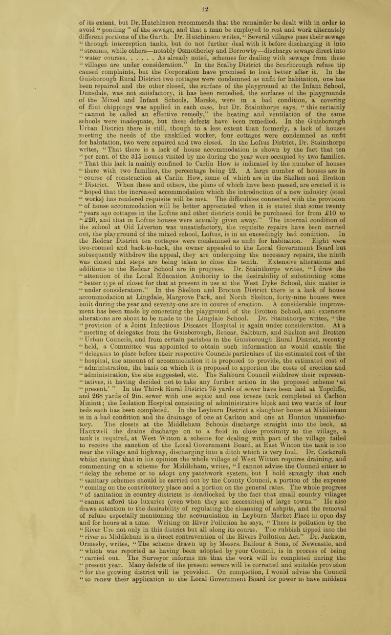 isa of its extent, but Dr. Hutchinson recommends that the remainder be dealt with in order to avoid “ponding ” of the sewage, and that a man be employed to rest and work alternately different portions of the Garth. Dr. Hutchinson writes, “ Several villages pass their sewage “ through interception tanks, but do not further deal with it before discharging it into “ streams, while others—notably Osmotherley and Borrowby—discharge sewage direct into “water courses.As already noted, schemes for dealing with sewage from these 44 villages are under consideration.” In the Scalby District the Scarborough refuse tip caused complaints, but the Corporation have promised to look better after it. In the Guisborough Rural District two cottages were condemned as unfit for habitation, one has been repaired and the other closed, the surface of the playground at the Infant School, Dunsdale, was not satisfactory, it has been remedied, the surfaces of the playgrounds of the Mixed and Infant Schools, Marske, were in a bad condition, a covering of flint chippings was applied in each case, but Dr. Stainthorpe says, “ this certainly “ cannot be called an effective remedy,” the heating and ventilation of the same schools were inadequate, but these defects have been remedied. In the Guisborough Urban District there is still, though to a less extent than formerly, a lack of houses meeting the needs of the unskilled worker, four cottages were condemned as unfit for habitation, two were repaired and two closed. In the Loftus District, Dr. Stainthorpe writes, “ That there is a lack of house accommodation is shown by the fact that ten “ per cent, of the 815 houses visited by me during the year were occupied by two families. “ That this lack is mainly confined to Carlin How is indicated by the number of houses “ there with two families, the percentage being 22. A large number of houses are in “ course of construction at Carlin How, some of which are in the Skelton and Brotton 44 District. When these and others, the plans of which have been passed, are erected it is “hoped that the increased accommodation which the introduction of a new industry (steel “ works) has rendered requisite will be met. The difficulties connected with the provision “ of house accommodation will be better appreciated when it is stated that some twenty “years ago cottages in the Loftus and other districts could be purchased for from £10 to “ £20, and that in Loftus houses were actually given away.” The internal condition of the school at Old Liverton was unsatisfactory, the requisite repairs have been carried out, the playground of the mixed school, Loftus, is in an exceedingly bad condition. In the Redcar District ten cottages were condemned as unfit for habitation. Eight were two-roomed and back-to-back, the owner appealed to the Local Government Board but subsequently withdrew the appeal, they are undergoing the necessary repairs, the ninth was closed and steps are being taken to close the tenth. Extensive alterations and additions to the Redcar School are in progress. Dr. Stainthorpe writes, “ I drew the “ attention of the Local Education Authority to the desirability of substituting some “ better t\ pe of closet for that at present ill use at the West Dyke School, this matter is “ under consideration.” In the Skelton and Brotton District there is a lack of house accommodation at Lingdale, Margrove Park, and North Skelton, forty-nine houses were built during the year and seventy-one are in course of erection. A considerable improve¬ ment has been made by concreting the playground of the Brotton School, and extensive alterations are about to be made to the Lingdale School. Dr. Stainthorpe writes, “ the “ provision of a Joint Infectious Diseases Hospital is again under consideration. At a “meeting of delegates from the Guisborough, Redcar, Saltburn, and Skelton and Brotton “Urban Councils, and from certain parishes in the Guisborough Rural District, recently “ held, a Committee was appointed to obtain such information as would enable the “ delegates to place before their respective Councils particulars of the estimated cost of the “ hospital, the amount of accommodation it is proposed to provide, the estimated cost of “ administration, the basis on which it is proposed to apportion the costs of erection and “administration, the site suggested, etc. The Saltburn Council withdrew their represen- “ tatives, it having decided not to take any further action in the proposed scheme 4 at “ present.’ ” In the Thirsk Rural District 75 yards of sewer have been laid at Topcliffe, and 268 yards of 9in. sewer with one septic and one breeze tank completed at Carlton Miniott; the Isolation Hospital consisting of administrative block and two wards of four beds each has been completed. In the Leyburn District a slaughter house at Middleham is in a bad condition and the drainage of one at Carlton and one at Hunton unsatisfac¬ tory. The closets at the Middleham Schools discharge straight into the beck, at Hauxwell the drains discharge on to a field in close proximity to the village, a tank is required, at West Witton a scheme for dealing with part of the village failed to receive the sanction of the Local Government Board, at East Witton the tank is too near the village and highway, discharging into a ditch which is very foul. Dr. Cockcroft whilst stating that in his opinion the whole village of West Witton requires draining, and commenting on a scheme for Middleham, writes, “ I cannot advise the Council either to “ delay the scheme or to adopt any patchwork system, but I hold strongly that such 41 sanitary schemes should be carried out by the County Council, a portion of the expense 44 coming on the contributory place and a portion on the general rates. The whole progress 44 of sanitation in country districts is deadlocked by the fact that small country villages “cannot afford the luxuries (even when they are necessities) of large towns.” He also draws attention to the desirability of regulating the cleansing of ashpits, and the removal of refuse especially mentioning the accumulation in Leyburn Market Place in open day and for hours at a time. Writing on River Pollution he says, 44 There is pollution by the 44 River Ure not only in this district but all along its course. The rubbish tipped into the 44 river at Middleham is a direct contravention of the Rivers Pollution Act.” Dr. Jackson, Ormesby, writes, 44 The scheme drawn up by Messrs. Balfour & Sons, of Newcastle, and 44 which was reported as having been adopted by your Council, is in process of being 44 carried out. The Surveyor informs me that the work will be completed during the 44 present year. Many defects of the present sewers will be corrected and suitable provision 44 for the growing district will be provided. On completion, I would advise the Council