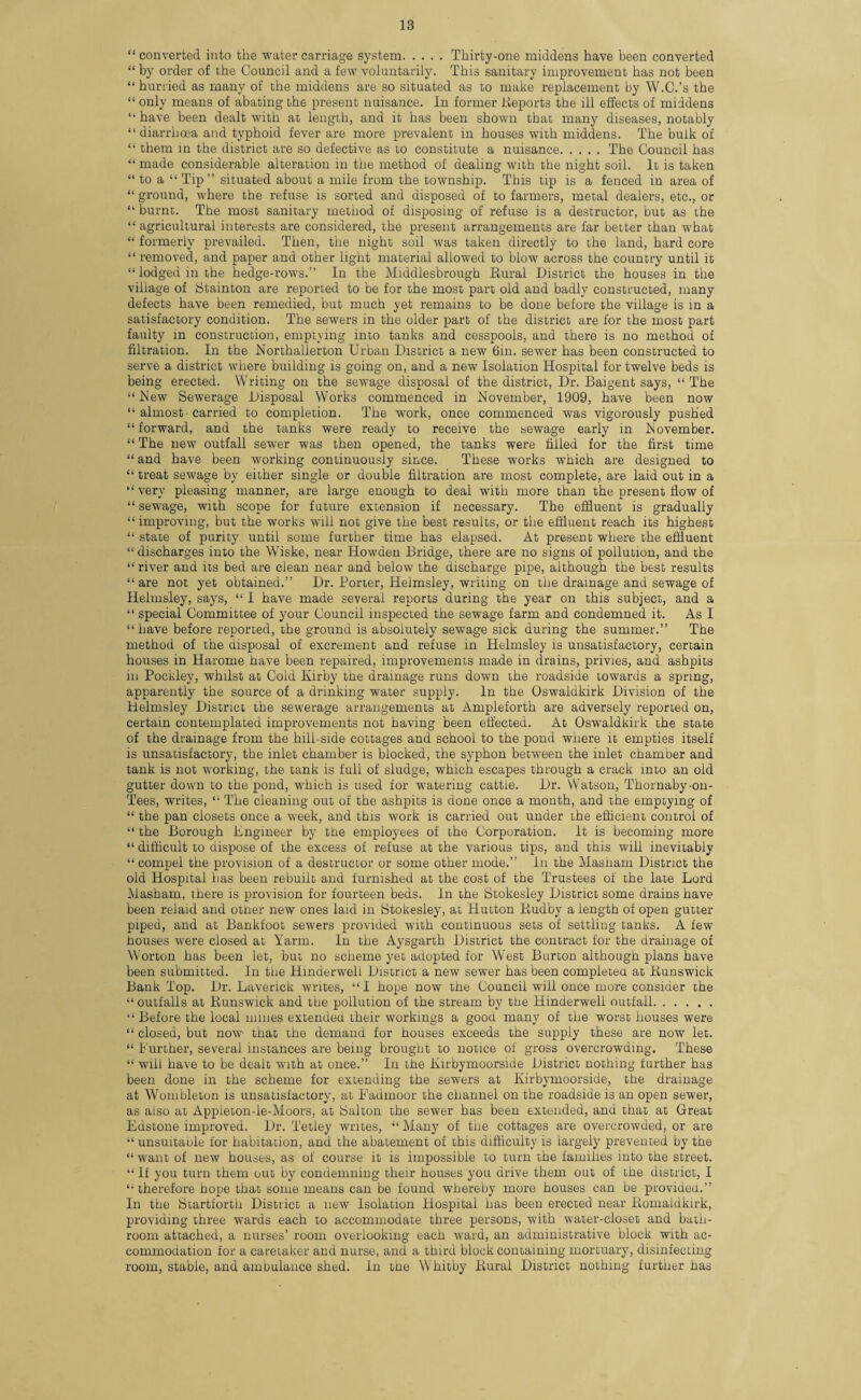 “ converted into the water carriage system.Thirty-one middens have been converted “ by order of the Council and a few voluntarily. This sanitary improvement has not been “ hurried as many of the middens are so situated as to make replacement by W.C.’s the “ only means of abating the present nuisance. In former Reports the ill effects of middens “ have been dealt with at length, and it has been shown that many diseases, notably “ diarrhoea and typhoid fever are more prevalent in houses with middens. The bulk of “ them in the district are so defective as to constitute a nuisance.The Council has “ made considerable alteration in the method of dealing with the night soil. It is taken “ to a “ Tip ” situated about a mile from the township. This tip is a fenced in area of “ ground, where the refuse is sorted and disposed of to farmers, metal dealers, etc., or “ burnt. The most sanitary method of disposing of refuse is a destructor, but as the “ agricultural interests are considered, the present arrangements are far better than what “ formerly prevailed. Then, the night soil was taken directly to the land, hard core “ removed, and paper and other light material allowed to blow across the country until it “lodged in the hedge-rows.” In the Middlesbrough Rural District the houses in the village of Stainton are reported to be for the most part old and badly constructed, many defects have been remedied, but much yet remains to be done before the village is in a satisfactory condition. The sewers in the older part of the district are for the most part faulty in construction, emptying into tanks and cesspools, and there is no method of filtration. In the Northallerton Urban District a new 6m. sewer has been constructed to serve a district where building is going on, and a new Isolation Hospital for twelve beds is being erected. Writing on the sewage disposal of the district, Dr. Baigent says, “ The “New Sewerage Disposal Works commenced in November, 1909, have been now “ almost- carried to completion. The work, once commenced was vigorously pushed “forward, and the tanks were ready to receive the sewage early in November. “The new outfall sewer was then opened, the tanks were filled for the first time “ and have been working continuously since. These works which are designed to “ treat sewage by either single or double filtration are most complete, are laid out in a “very pleasing manner, are large enough to deal with more than the present flow of “ sewage, with scope for future extension if necessary. The effluent is gradually “improving, but the works will not give the best results, or the effluent reach its highest “ state of purity until some further time has elapsed. At present where the effluent “ discharges into the Wiske, near Howden Bridge, there are no signs of pollution, and the “ river and its bed are clean near and below the discharge pipe, although the best results “are not yet obtained.” Dr. Porter, Helmsley, writing on the drainage and sewage of Helmsley, says, “ I have made several reports during the year on this subject, and a “ special Committee of your Council inspected the sewage farm and condemned it. As I “have before reported, the ground is absolutely sewage sick during the summer.” The method of the disposal of excrement and refuse in Helmsley is unsatisfactory, certain houses in Harome have been repaired, improvements made in drains, privies, and ashpits in Pockley, whilst at Cold Kirby the drainage runs down the roadside towards a spring, apparently the source of a drinking water supply. In the Oswaldkirk Division of the Helmsley District the sewerage arrangements at Ampleforth are adversely reported on, certain contemplated improvements not having been effected. At Oswaldkirk the state of the drainage from the hill-side cottages and school to the pond where it empties itself is unsatisfactory, the inlet chamber is blocked, the syphon between the inlet chamber and tank is not working, the tank is full of sludge, which escapes through a crack into an old gutter down to the pond, which is used for watering cattle. Dr. Watson, Thornaby-011- Tees, writes, “ The cleaning out of the ashpits is done once a month, and the emptying of “ the pan closets once a week, and this work is carried out under the efficient control of “ the Borough Engineer by the employees of the Corporation. It is becoming more “ difficult to dispose of the excess of refuse at the various tips, and this will inevitably “ compel the provision of a destructor or some other mode.” In the Masiiam District the old Hospital has been rebuilt and furnished at the cost of the Trustees of the late Lord Masham, there is provision for fourteen beds. In the Stokesley District some drains have been relaid and other new ones laid in Stokesley, at Hutton Rudby a length of open gutter piped, and at Bankfoot sewers provided with continuous sets of settling tanks. A few houses were closed at Yarm. In the Aysgarth District the contract for the drainage of Worton has been let, but no scheme yet adopted for West Burton although plans have been submitted. In the Hinderwell District a new sewer has been completed at Runswick Bank Top. Dr. Laverick writes, “I hope now the Council will once more consider the “ outfalls at Runswick and the pollution of the stream by the Hinderwell outfall. “Before the local mines extended their workings a good many of the worst houses were “ closed, but now- that the demand for houses exceeds the supply these are now let. “ Further, several instances are being brought to notice of gross overcrowding. These “ will have to be dealt with at once.” In the Kirbymoorside District nothing further has been done in the scheme for extending the sewers at Kirbymoorside, the drainage at Wombleton is unsatisfactory, at Fadmoor the channel on the roadside is an open sewer, as also at Appieton-le-Moors, at iSalton the sewer has been extended, and that at Great Edstone improved. Dr. Tetley writes, “ Many of the cottages are overcrowded, or are “ unsuitable for habitation, and the abatement of this difficulty is largely prevented by the “ want of new houses, as of course it is impossible to turn the families into the street. “ If you turn them out by condemning their houses you drive them out of the district, I “ therefore hope that some means can be found whereby more houses can be provided.” In the Startforth District a new Isolation Hospital has been erected near Romaldkirk, providing three wards each to accommodate three persons, with water-closet and bath¬ room attached, a nurses’ room overlooking each ward, an administrative block with ac¬ commodation for a caretaker and nurse, and a third block containing mortuary, disinfecting room, stable, and ambulance shed. In the Whitby Rural District nothing further has