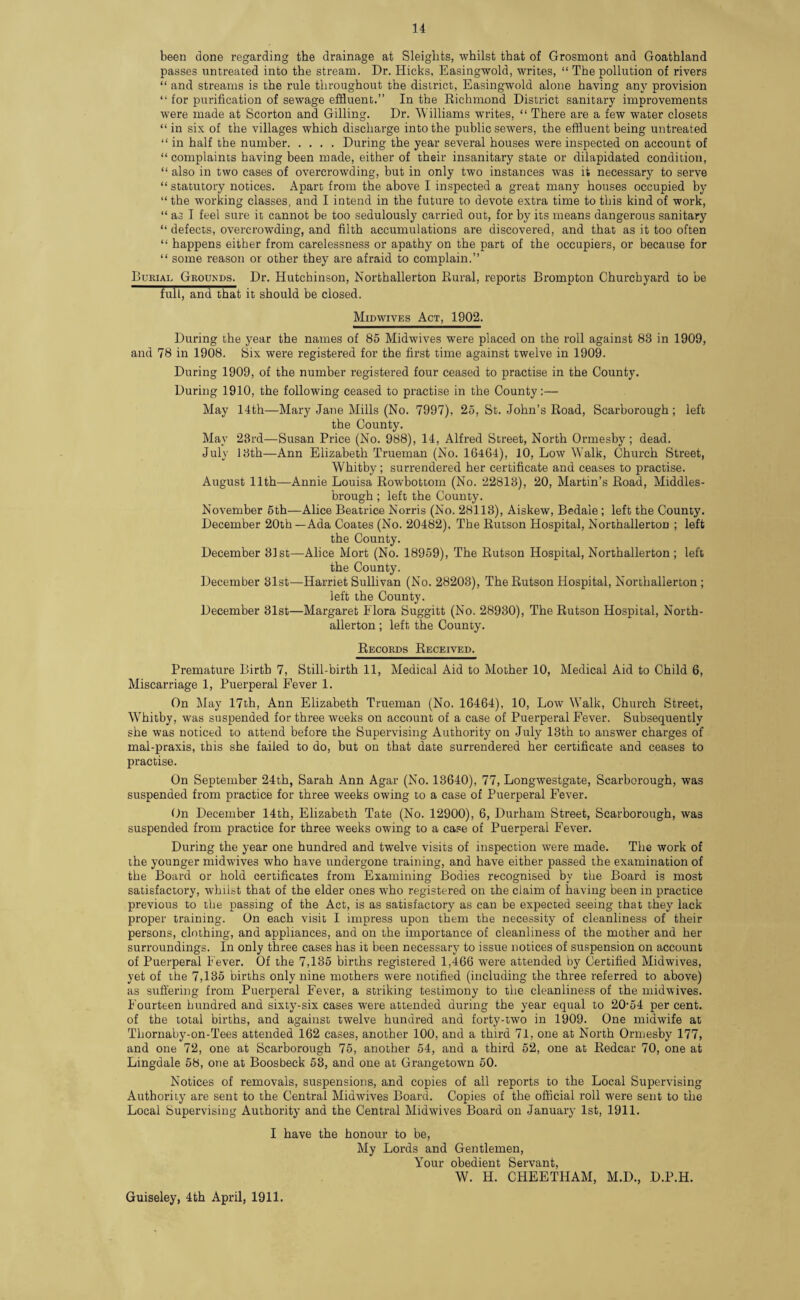 been done regarding the drainage at Sleights, whilst that of Grosniont and Goathland passes untreated into the stream. Dr. Hicks, Easingwold, writes, “ The pollution of rivers “ and streams is the rule throughout the district, Easingwold alone having any provision “ for purification of sewage effluent.” In the Richmond District sanitary improvements were made at Scorton and Gilling. Dr. 'Williams writes, “ There are a few water closets “ in six of the villages which discharge into the public sewers, the effluent being untreated “ in half the number.During the year several houses were inspected on account of “ complaints having been made, either of their insanitary state or dilapidated condition, “ also in two cases of overcrowding, but in only two instances was it necessary to serve “ statutory notices. Apart from the above I inspected a great many houses occupied by “ the working classes, and I intend in the future to devote extra time to this kind of work, “ as I feel sure it cannot be too sedulously carried out, for by its means dangerous sanitary “ defects, overcrowding, and filth accumulations are discovered, and that as it too often “ happens either from carelessness or apathy on the part of the occupiers, or because for “ some reason or other they are afraid to complain.” Burial Grqukds. Dr. Hutchinson, Northallerton Rural, reports Brompton Churchyard to be full, and that it should be closed. Midwives Act, 1902. During the year the names of 85 Midwives were placed on the roll against 83 in 1909, and 78 in 1908. Six were registered for the first time against twelve in 1909. During 1909, of the number registered four ceased to practise in the County. During 1910, the following ceased to practise in the County:— May 14th—Mary Jane Mills (No. 7997), 25, St. John’s Road, Scarborough; left the County. May 23rd—Susan Price (No. 988), 14, Alfred Street, North Ormesby ; dead. July 13th—Ann Elizabeth Trueman (No. 16464), 10, Low Walk, Church Street, Whitby; surrendered her certificate and ceases to practise. August 11th—Annie Louisa Rowbottom (No. 22813), 20, Martin’s Road, Middles¬ brough ; left the County. November 5th—Alice Beatrice Norris (No. 28113), Aiskew, Bedaie ; left the County. December 20th—Ada Coates (No. 20482), The Rutson Hospital, Northallerton ; left the County. December 31st—Alice Mort (No. 18959), The Rutson Hospital, Northallerton ; left the County. December 31st—Harriet Sullivan (No. 28203), The Rutson Hospital, Northallerton ; left the County. December 31st—Margaret Flora Suggitt (No. 28930), The Rutson Hospital, North¬ allerton ; left the County. Records Received. Premature Birth 7, Still-birth 11, Medical Aid to Mother 10, Medical Aid to Child 6, Miscarriage 1, Puerperal Fever 1. On May 17th, Ann Elizabeth Trueman (No. 16464), 10, Low W7alk, Church Street, Whitby, was suspended for three weeks on account of a case of Puerperal Fever. Subsequently she was noticed to attend before the Supervising Authority on July 13th to answer charges of mal-praxis, this she failed to do, but on that date surrendered her certificate and ceases to practise. On September 24th, Sarah Ann Agar (No. 13640), 77, Longwestgate, Scarborough, was suspended from practice for three weeks owing to a case of Puerperal Fever. On December 14th, Elizabeth Tate (No. 12900), 6, Durham Street, Scarborough, was suspended from practice for three weeks owing to a case of Puerperal Fever. During the year one hundred and twelve visits of inspection were made. The work of the younger midwives who have undergone training, and have either passed the examination of the Board or hold certificates from Examining Bodies recognised by the Board is most satisfactory, whilst that of the elder ones who registered on the claim of having been in practice previous to the passing of the Act, is as satisfactory as can be expected seeing that they lack proper training. On each visit I impress upon them the necessity of cleanliness of their persons, clothing, and appliances, and on the importance of cleanliness of the mother and her surroundings. In only three cases has it been necessary to issue notices of suspension on account of Puerperal Fever. Of the 7,135 births registered 1,466 were attended by Certified Midwives, yet of the 7,135 births only nine mothers were notified (including the three referred to above) as suffering from Puerperal Fever, a striking testimony to the cleanliness of the midwives. Fourteen hundred and sixty-six cases were attended during the year equal to 20-54 per cent, of the total births, and against twelve hundred and forty-two in 1909. One midwife at Tliornaby-on-Tees attended 162 cases, another 100, and a third 71, one at North Ormesby 177, and one 72, one at Scarborough 75, another 54, and a third 52, one at Redcar 70, one at Lingdale 58, one at Boosbeck 53, and one at Grangetown 50. Notices of removals, suspensions, and copies of all reports to the Local Supervising Authority are sent to the Central Midwives Board. Copies of the official roll were sent to the Local Supervising Authority and the Central Midwives Board on January 1st, 1911. I have the honour to be, My Lords and Gentlemen, Your obedient Servant, W. H. CHEETHAM, M.D., D.P.H. Guiseley, 4th April, 1911.