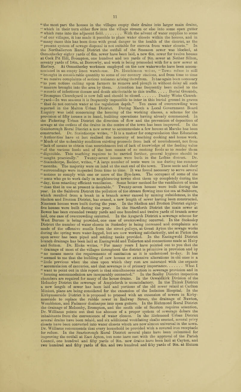“ the most part, the houses in the villages empty their drains into larger main drains, “ which in their turn either flow into the village stream or else into some open gutter “ which runs into the adjacent field.With the advent of water supplies to some “ of our villages, it has made it possible to place water closets within the houses, and in “ many cases this has been done with great danger to the health of the district, as the “ present system of sewage disposal is not suitable for excreta from water closets.” In the Northallerton Rural District the outfall of the Smeaton sewer was blocked, at Osmotherley eighty yards of Gin. sewer have been laid, a new 6in. sewer for twelve houses at Cock Pit Hill, Brompton, one hundred and ten yards of 9in. sewer at Nether Silton, seventy yards of 13in. at Borrowbv, and work is being proceeded with for a new sewer at Harlsey. At Osmotherley workmen employed on the new waterworks have been accom¬ modated in an empty linen warehouse. Dr. Hutchinson writes, “ Town refuse is still “ brought in considerable quantity to some of our country stations, and from time to time “ we receive complaints of serious nuisance arising therefrom. It has again been necessary “ to post notices calling upon farmers to remove and plough in without delay all such “ manure brought into the area by them. Attention has frequently been called to the “ records of infectious disease and death attributable to this traffic.Burial Grounds, “ Brompton Churchyard is now full and should be closed.Danby Wiske Church- “yard—In wet seasons it is frequently impossible to inter in this burial ground in graves “ that do not contain water at the regulation depth.” Ten cases of overcrowding were reported in the Malton Urban District. During March a Local Government Board Enquiry was held concerning the housing of the working classes, a scheme for the provision of fifty houses is in hand, building operations having already commenced. In the Pickering Urban District the direction of flow and the prevention of deposition of sewage at the outlets of the drains in the centre of the town has been improved. In the Guisborough Rural District a new sewer to accommodate a few houses at Marske has been constructed. Dr. Stainthorpe writes, “ It is a matter for congratulation that Education “ Authorities have at last realised the necessity of teaching cooking and house work. “ Much of the unhealthy condition existing proceeds from lack of nourishment, not from “lack of means to obtain that nourishment but of lack of knowledge of the feeding value “ of the various foods and of the best means of so cooking foods as to render them “ digestible. This teaching requires to be carried further, general hygiene should be “ taught practically.” Twenty-seven houses were built in the Loftus district. Dr. “ Stainthorpe, Redcar, writes, “ A large number of tents were in use during the summer “months. The majority were on land at the east end of the town. These tents and their “surroundings were inspected from time to time. It was found necessary to serve several “notices to comply with one or more of the Bye-laws. The occupant of some of the “ tents who go to work daily in neighbouring towns shut them up completely during the “ day, thus retarding efficient ventilation. Some better method for the ventilation of tents “ than that in use at present is desirable.” Twenty-seven houses were built during the year. In the Saltburn District the pollution of the stream flowing into the sea at Saltburn, which resulted from a break in a branch sewer caused by mining subsidences, in the Skelton and Brotton District, has ceased, a new length of sewer having been constructed. Nineteen houses were built during the year. In the Skelton and Brotton District eighty- five houses were built during the year. In the Startforth District the main sewer at Bowes has been extended twenty yards and one hundred and twelve yards of branch sewer laid, one case of overcrowding occurred. In the Aysgarth District a sewerage scheme for West Burton is being provided, one case of overcrowding occurred. In the Stokesley District the number of water closets in Stokesley is being increased and complaints are made of the offensive smells from the street gulleys, at Great Ayton the sewage works during the spring were water-logged, but are now working satisfactorily, and at Picton the open sewer has been piped and settling tanks provided. In the Easingwold District branch drainage has been laid at Easingwold and Tollerton and connections made at Huby and Sutton. Dr. Hicks writes, “ For many years I have pointed out to you that the “ drainage of most of the villages throughout the district is primitive in provision and by “ no means meets the requirements of sanitation as it is understood to-day. It has “ seemed to me that the building of new houses or extensive alterations in old ones is a “little previous when the sites upon which they rest are saturated with the organic “ accumulation of centuries, and that sewerage is of primary importance.What I “ want to point out in this report is that simultaneous action in sewerage provision and in “ housing accommodation are inseparably connected.” In the Scalby District inspection chambers are required for many of the house drains. In the Oswaldkirk Division of the Helmsley District the sewerage of Ampleforth is unsatisfactory. In the Thirsk District a new length of sewer has been laid and portions of the old sewer relaid at Carlton Miniott, plans are being considered for the extension of the Isolation Hospital. In the Kirbymoorside District it is proposed to proceed with an extension of sewers in Kirby- moorside to replace the rubble sewer in Railway Street, the drainage of Nawton, Wombleton, and Fadmoor discharges into open gutters. In the Richmond Rural District the drainage of Melsonby, Brompton, and the south side of Scorton requires attention, Dr. Williams points out that the absence of a proper system of sewerage debars the inhabitants from the convenience of water closets. In the Richmond Urban District several drains have been relaid, and six additional ventilating shafts erected, several privy closets have been converted into water closets which are now almost universal in the town. Dr. Williams recommends that every household be provided with a covered iron receptacle for refuse. In the Scarborough Rural District several plans have been submitted for improving the outfall at East Ayton, but none have met with the approval of the Parish Council, one hundred and fifty yards of 9in. new drains have been laid at Cayton, and two hundred and fifty yards of 6in. and two hundred and fifty yards of 9in. at Hutton