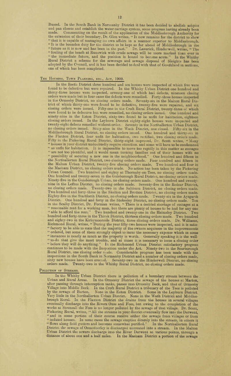 Buscel. In the South Bank in Normanby District it has been decided to abolish ashpits and pan closets and establish the water carriage system, some progress having already been made. Commenting on the result of the application of the Middlesbrough Authority for the extension of their boundary, Dr. Glen writes, “ It now remains for the district to shew “ that it is capable of managing its own affairs in a manner superior to Middlesbrough. “ It is the bounden duty for the district to be kept as far ahead of Middlesbrough in the “ future as it is now and has been in the past.” Dr. Laverick, Hinderwell, writes, “ The “ fouling of the beach at Runswick with crude sewage will be more marked than ever in “ the immediate future, and the position is bound to become acute.” In the Whitby Rural District a scheme for the sewerage and sewage disposal of Sleights has been adopted by the Council, and it has been decided to deal with that of Goathland in sections, one of which has been completed. The Housing, Town Planning, etc., Act, 1909. In the Reeth District three hundred and ten houses were inspected of which five were found to be defective but were repaired. In the Whitby Urban District one hundred and thirty-three houses were inspected, seventy-one of which had defects, nineteen closing orders were made but in four cases the defects were remedied. Forty-three houses inspected in the Ormesby District, no closing orders made. Seventy-six in the Malton Rural Dis¬ trict of which thirty-one were found to be defective, twenty-five were repaired, and six closing orders were issued. Fifty-one in the Croft Rural District, twenty-three of which were found to be defective but were remedied, no closing orders issued. One hundred and ninety-nine in the Eston District, sixty-two found to be unfit for habitation, eighteen closing orders issued. In the Leyburn District eighty-eight houses were inspected and twenty-eight defects remedied without order. Seventy in the Northallerton Urban District, no closing orders issued. Sixty-nine in the Wath District, one closed. Fifty-six in the Middlesbrough Rural District, no closing orders issued. One hundred and thirty-six in the Flaxton District, four unfit for habitation, two rectified, two closing orders made. Fifty in the Pickering Rural District, thirty-eight improved, Dr. Scott writes, “ Many “ houses in your district undoubtedly require attention, and some will have to be condemned “ as unfit for habitation. It is impossible to move too rapidly in this matter as cottages “ are not too plentiful, and it would mean turning families out of their homes with no “ possibility of securing a new one in the neighbourhood.” One hundred and fifteen in the Northallerton Rural District, two closing orders made. Four Hundred and fifteen in the Malton Urban District, twenty-five closing orders made. Two hundred and four in the Masham District, no closing orders made. No action has been taken by the Pickering Urban Council. Two hundred and eighty at Thornaby-on-Tees, no closing orders made. One hundred and twenty-seven in the Guisborough Rural District, no closing orders made. Ninety-five in the Guisborough Urban, no closing orders made. One hundred and twenty- nine in the Loftus District, no closing orders made. Seventy-five in the Redcar District, no closing orders made. Twenty-two in the Saltburn District, no closing orders made. Two hundred and forty-three in the Skelton and Brotton District, no closing orders made. Eighty-five in the Startforth District, no closing orders made. Twenty-six in the Aysgarth District. One hundred and forty in the Stokesley District, no closing orders made. Ten in the Scalby District, Dr. Forman writes, There is a decided shortage of cottages at a “ reasonable rent for a working man, but there are plenty of houses to be had for any one “ able to afford the rent.” Two hundred and twenty-one in the Helmsley District. Two hundred and forty-three in the Thirsk District, thirteen closing orders made. Two hundred and eighty-two in the Kirbymoorside District, three closing orders made. Dr. Williams, Richmond Rural, writes, “ During the year fifty-two houses were inspected, and it is satis- “ factory to be able to state that the majority of the owners acquiesce in the improvements “ ordered, but some of them strongly object to incur the necessary expense which in some “ instances is nearly as much as the property is worth. Generally speaking it is the well- “ to-do that give the most trouble, and at times it is necessary to issue a closing order “ before they will do anything.” In the Richmond Urban District satisfactory progress continues to be made with the Inspection under the Act. Ninety-two in the Scarborough Rural District, one closing order made. Considerable progress has been made with the inspections in the South Bank in Normanby District and a number of closing orders made, sixty new houses have been erected. Seventy-two in the Hinderwell District, no closing orders made. Twenty-two in the Whitby Rural District, no closing orders made. Pollution of Streams. In the Whitby Urban District there is pollution of a boundary stream between the Urban and Rural Areas. In the Ormesby District the sewage of the houses at Marton, after passing through interception tanks, passes into Ormesby Beck, and that of Ormesby Village into Middle Beck. In the Croft Rural District a tributary of the Tees is polluted by the sewage of Barton. None in the Eston District. Some in the Leyburn District. Very little in the Northallerton Urban District. None in the Wath District and Middles¬ brough Rural. In the Flaxton District the drains from the houses in several villages eventually discharge into the Rivers Ouse and Foss, but owing to the completion of the works at Strensall the Foss is no longer polluted by the sewage of that village. Dr. Scott, Pickering Rural, writes, “ All the streams in your district eventually flow into the Derwent, “ and in some portion of their course receive either the sewage from villages or from “ isolated houses. In some cases the sewage empties directly into the stream, in others it “ flows along field gutters and becomes somewhat purified.” In the Northallerton Rural District the sewage of Osmotherley is discharged untreated into a stream. In the Malton Urban District the sewers discharge into the River Derwent at various points, through a distance of about one and a half miles. In the Masham District a portion of the sewage