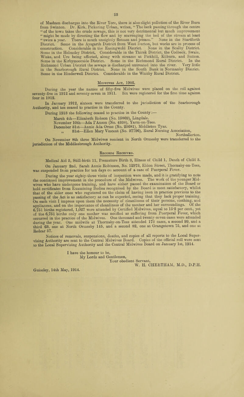 of Masham discharges into the River Yore, there is also slight pollution of the River Burn from Swinton. Hr. Kirk, Pickering Urban, writes, “ The beck passing through the centre “ of the town takes the crude sewage, this is not very detrimental but much improvement “ might be made by directing the flow and by scavenging the bed of the stream at least “ twice a year. There is much unsightly flotsam and jetsam.” None in the Startforth District. Some in the Aysgarth District from West Burton, but works are in process of construction. Considerable in the Easingwold District. None in the Scalby District. Some in the Helmsley District. Considerable in the Thirsk District, the Codbeck, Swale, Wiske, and Ure being affected, along with streams at Pickhill, Kilburn, and Sutton. Some in the Kirbymoorside District. Some in the Richmond Rural District. In the Richmond Urban District the sewage is discharged untreated into the river. Very little in the Scarborough Rural District. None in the South Bank in Normanby District. Some in the Hinderwell District. Considerable in the Whitby Rural District. Midwives Act, 1902. During the year the names of fifty-five Midwives were placed on the roll against seventy-five in 1912 and seventy-seven in 1911. Six were registered for the first time against four in 1912. In January 1912, sixteen were transferred to the jurisdiction of the Scarborough Authority, and ten ceased to practise in the County. During 1918 the following ceased to practise in the County:— March 4th—Elizabeth Robson (No. 15869), Lingdale. November 10th—Ada I’Anson (No. 4388), Yarm-on-Tees. December 31st—Annie Ada Orme (No. 25681), Middleton Tyas. ,, 31st—Ellen Mary Vincent (No. 37796), Rural Nursing Association, Northallerton. On November 8th three Midwives resident in North Ormesby were transferred to the jurisdiction of the Middlesbrough Authority. Records Received. Medical Aid 5, Still-birth 11, Premature Birth 3, Illness of Child 1, Death of Child 3. On January 2nd, Sarah Annie Robinson, No. 12973, Eldon Street, Thornaby-on-Tees, was suspended from practice for ten days on account of a case of Puerperal Fever. During the year eighty-three visits of inspection were made, and it is gratifying to note the continued improvement in the procedure of the Midwives. The work of the younger Mid¬ wives who have undergone training, and have either passed the examination of the Board or hold certificates from Examining Bodies recognised by the Board is most satisfactory, whilst that of the elder ones who registered on the claim of having been in practice previous to the passing of the Act is as satisfactory as can be expected, seeing that they lack proper training. On each visit I impress upon them the necessity of cleanliness of their persons, clothing, ana appliances, and on the importance of cleanliness of the mother and her surroundings. Of the 6,751 births registered, 1,027 were attended by Certified Midwives, equal to 15-2 per cent., yet of the 6,751 births only one mother was notified as suffering from Puerperal Fever, which occurred in the practice of the Midwives. One thousand and twenty-seven cases were attended during the year. One midwife at Thornaby-on-Tees attended 173 cases, a second 99, and a third °63, one at North Ormesby 145, and a second 82, one at Grangetown 75, and one at Redcar 57. Notices of removals, suspensions, deaths, and copies of all reports to the Local Super¬ vising Authority are sent to the Central Midwives Board. Copies of the official roll were sent to the Local Supervising Authority and the Central Midwives Board on January 1st, 1914. I have the honour to be, My Lords and Gentlemen, Your obedient Servant, W. H. CHEETHAM, M.D., D.P.H. Guiseley, 14th May, 1914.
