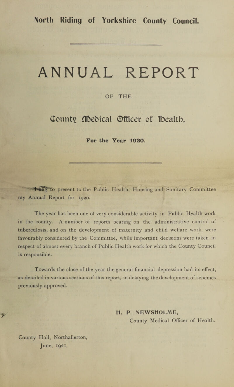 North Riding of Yorkshire County Council. ANNUAL REPORT OF THE County flfrebical ©fficev of Ibealtb, For the Year 4920. to present to the Public Health, Housing and Sanitary Committee my Annual Report for 1920. The year has been one of very considerable activity in Public Health work in the county. A number of reports bearing on the administrative control of tuberculosis, and on the development of maternity and child welfare work, were favourably considered by the Committee, while important decisions were taken in respect of almost every branch of Public Health work for which the County Council is responsible. Towards the close of the year the general financial depression had its effect, as detailed in various sections of this report, in delaying the development of schemes previously approved. H. P. NEWSHOLME, County Medical Officer of Health. County Hall, Northallerton, June, 1921.