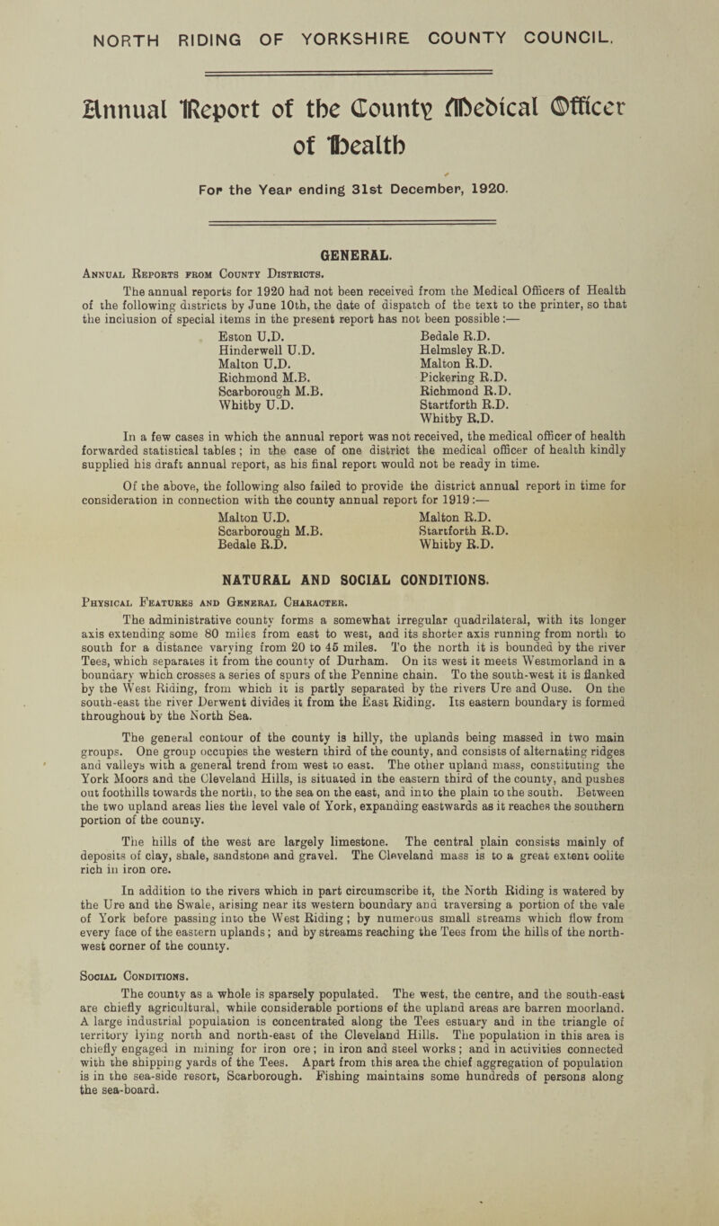 Hnnual IReport of tbe County flftebical ©fftccr of ‘tocaltb For the Year ending 31st December, 1920. GENERAL. Annual Reports from County Districts. Tbe annual reports for 1920 had not been received from the Medical Officers of Health of the following districts by June 10th, the date of dispatch of the text to the printer, so that the inclusion of special items in the present report has not been possible:— Eston U.D. Bedale R.D. Hinderwell U.D. Helmsley R.D. Malton U.D. Malton R.D. Richmond M.B. Pickering R.D. Scarborough M.B. Richmond R.D. Whitby U.D. Startforth R.D. Whitby R.D. In a few cases in which the annual report was not received, the medical officer of health forwarded statistical tables; in the case of one district the medical officer of health kindly supplied his draft annual report, as his final report would not be ready in time. Of the above, the following also failed to provide the district annual report in time for consideration in connection with the county annual report for 1919:— Malton U.D. Malton R.D. Scarborough M.B. Startforth R.D. Bedale R.D. Whitby R.D. NATURAL AND SOCIAL CONDITIONS. Physical Features and General Character. The administrative county forms a somewhat irregular quadrilateral, with its longer axis extending some 80 miles from east to 'west, and its shorter axis running from north to south for a distance varying from 20 to 45 miles. To the north it is bounded by the river Tees, which separates it from the county of Durham. On its west it meets Westmorland in a boundary which crosses a series of spurs of the Pennine chain. To the south-west it is flanked by the West Riding, from which it is partly separated by the rivers Ure and Ouse. On the south-east the river Derwent divides it from the East Riding. Its eastern boundary is formed throughout by the North Sea. The general contour of the county is hilly, the uplands being massed in two main groups. One group occupies the western third of the county, and consists of alternating ridges and valleys with a general trend from west to east. The other upland mass, constituting the York Moors and the Cleveland Hills, is situated in the eastern third of the county, and pushes out foothills towards the north, to the sea on the east, and into the plain to the south. Between the two upland areas lies the level vale of York, expanding eastwards as it reaches the southern portion of the county. The hills of the west are largely limestone. The central plain consists mainly of deposits of clay, shale, sandstone and gravel. The Cleveland mass is to a great extent oolite rich in iron ore. In addition to the rivers which in part circumscribe it, the North Riding is watered by the Ure and tbe Swale, arising near its western boundary and traversing a portion of the vale of York before passing into the West Riding ; by numerous small streams which flow from every face of the eastern uplands; and by streams reaching the Tees from the hills of the north¬ west corner of the county. Social Conditions. The county as a whole is sparsely populated. The west, the centre, and the south-east are chiefly agricultural, while considerable portions of the upland areas are barren moorland. A large industrial population is concentrated along the Tees estuary and in the triangle of territory lying north and north-east of the Cleveland Hills. Tbe population in this area is chiefly engaged in mining for iron ore; in iron and steel works; and in activities connected with the shipping yards of the Tees. Apart from this area the chief aggregation of population is in the sea-side resort, Scarborough. Fishing maintains some hundreds of persons along the sea-board.