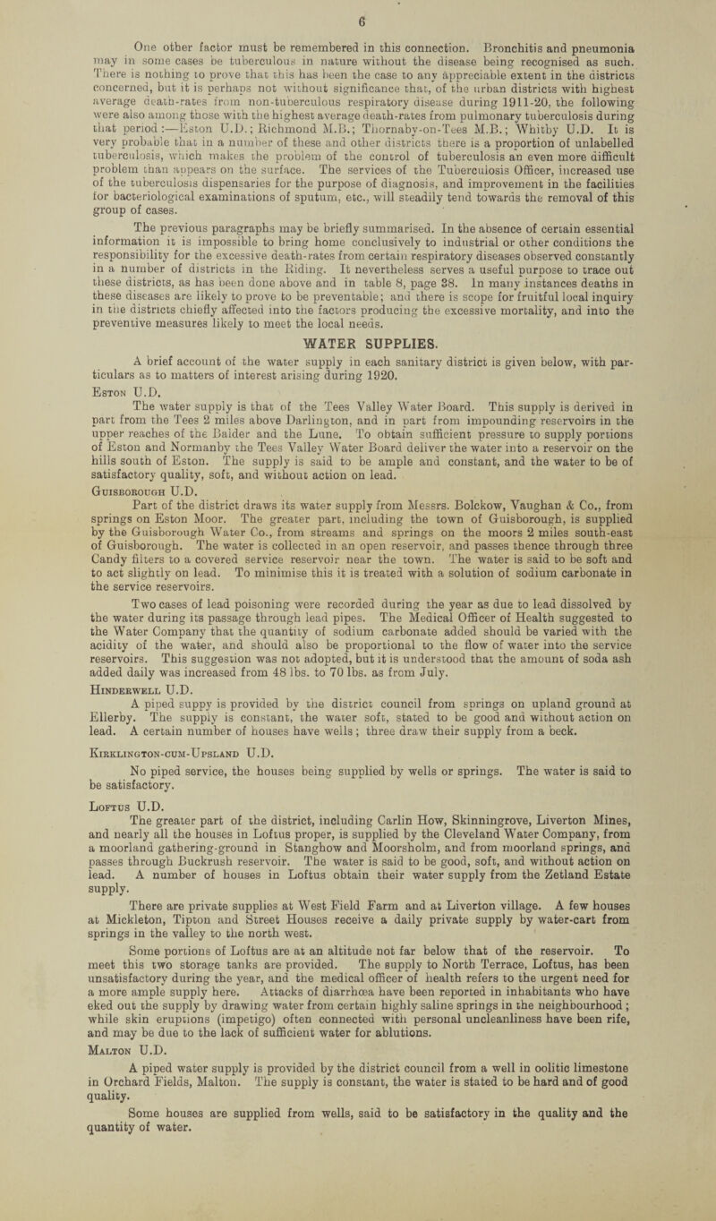 One other factor must be remembered in this connection. Bronchitis and pneumonia may in some cases be tuberculous in nature without the disease being recognised as such. There is nothing to prove that this has been the case to any appreciable extent in the districts concerned, but it is perhaps not without significance that, of the urban districts with highest average death-rates from non-tuberculous respiratory disease during 1911-20. the following were also among those with the highest average death-rates from pulmonary tuberculosis during that period Eston U.L>.; Richmond M.B.; Thornaby-on-Tees M.B.; Whitby U.D. It is very probable that in a number of these and other districts there is a proportion of unlabelled tuberculosis, which makes the problem of the control of tuberculosis an even more difficult problem than appears on the surface. The services of the Tuberculosis Officer, increased use of the tuberculosis dispensaries for the purpose of diagnosis, and improvement in the facilities for bacteriological examinations of sputum, etc., will steadily tend towards the removal of this group of cases. The previous paragraphs may be briefly summarised. In the absence of certain essential information it is impossible to bring home conclusively to industrial or other conditions the responsibility for the excessive death-rates from certain respiratory diseases observed constantly in a number of districts in the Riding. It nevertheless serves a useful purpose to trace out these districts, as has been done above and in table 8, page 38. In many instances deaths in these diseases are likely to prove to be preventable; and there is scope for fruitful local inquiry in the districts chiefly affected into the factors producing the excessive mortality, and into the preventive measures likely to meet the local needs. WATER SUPPLIES. A brief account of the water supply in each sanitary district is given below, with par¬ ticulars as to matters of interest arising during 1920. Eston U.D. The water supply is that of the Tees Valley Water Board. This supply is derived in part from the Tees 2 miles above Darlington, and in part from impounding reservoirs in the upper reaches of the Balder and the Lune. To obtain sufficient pressure to supply portions of Eston and Normanby the Tees Valley Water Board deliver the water into a reservoir on the hills south of Eston. The supply is said to be ample and constant, and the water to be of satisfactory quality, soft, and without action on lead. Guisborough U.D. Part of the district draws its water supply from Messrs. Bolckow, Vaughan & Co., from springs on Eston Moor. The greater part, including the town of Guisborough, is supplied by the Guisborough Water Co., from streams and springs on the moors 2 miles south-east of Guisborough. The water is collected in an open reservoir, and passes thence through three Candy filters to a covered service reservoir near the town. The water is said to be soft and to act slightly on lead. To minimise this it is treated with a solution of sodium carbonate in the service reservoirs. Two cases of lead poisoning were recorded during the year as due to lead dissolved by the water during its passage through lead pipes. The Medical Officer of Health suggested to the Water Company that the quantity of sodium carbonate added should be varied with the acidity of the water, and should also be proportional to the flow of water into the service reservoirs. This suggestion was not adopted, but it is understood that the amount of soda ash added daily was increased from 48 lbs. to 70 lbs. as from July. Hinderwell U.D. A piped suppy is provided by the district council from springs on upland ground at Ellerby. The supply is constant, the water soft, stated to be good and without action on lead. A certain number of houses have wells; three draw their supply from a beck. Kirklington-cum-Upsland U.D. No piped service, the houses being supplied by wells or springs. The water is said to be satisfactory. Loftus U.D. The greater part of the district, including Carlin How, Skinningrove, Liverton Mines, and nearly all the houses in Loftus proper, is supplied by the Cleveland Water Company, from a moorland gathering-ground in Stanghow and Moorsholm, and from moorland springs, and passes through Buckrush reservoir. The water is said to be good, soft, and without action on lead. A number of houses in Loftus obtain their water supply from the Zetland Estate supply. There are private supplies at West Field Farm and at Liverton village. A few houses at Mickleton, Tipton and Street Houses receive a daily private supply by water-cart from springs in the valley to the north west. Some portions of Loftus are at an altitude not far below that of the reservoir. To meet this two storage tanks are provided. The supply to North Terrace, Loftus, has been unsatisfactory during the year, and the medical officer of health refers to the urgent need for a more ample supply here. Attacks of diarrhoea have been reported in inhabitants who have eked out the supply by drawing water from certain highly saline springs in the neighbourhood ; while skin eruptions (impetigo) often connected with personal uncleanliness have been rife, and may be due to the lack of sufficient water for ablutions. Malton U.D. A piped water supply is provided by the district council from a well in oolitic limestone in Orchard Fields, Malton. The supply is constant, the water is stated to be hard and of good quality. Some houses are supplied from wells, said to be satisfactory in the quality and the quantity of water.