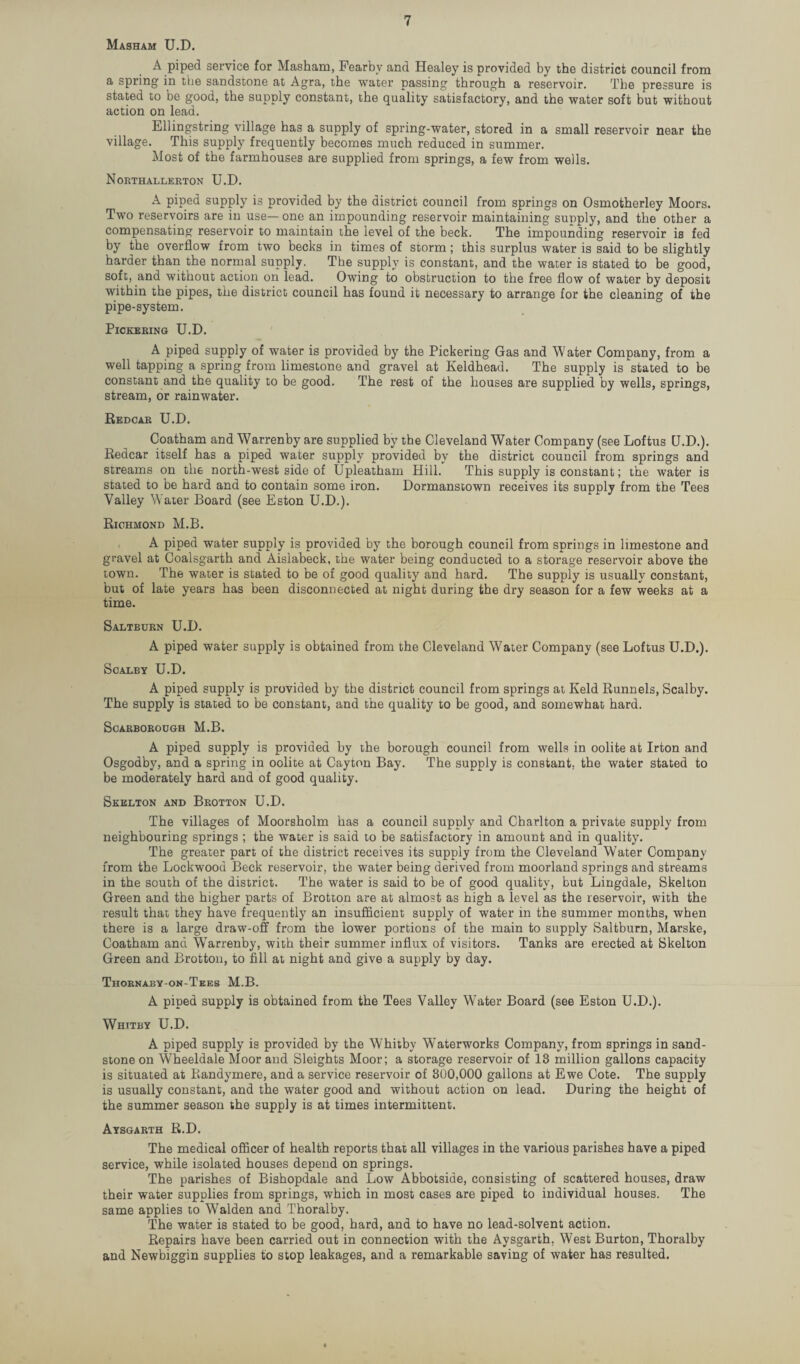 Masham U.D. A piped service for Masham, Fearby and Healey is provided by the district council from a spring in the sandstone at Agra, the water passing through a reservoir. The pressure is stated to be good, the supply constant, the quality satisfactory, and the water soft but without action on lead. Ellingstring village has a supply of spring-water, stored in a small reservoir near the village. This supply frequently becomes much reduced in summer. Most of the farmhouses are supplied from springs, a few from wells. Northallerton U.D. A piped supply is provided by the district council from springs on Osmotherley Moors. Two reservoirs are in use— one an impounding reservoir maintaining supply, and the other a compensating reservoir to maintain the level of the beck. The impounding reservoir is fed by the overflow from two becks in times of storm; this surplus water is said to be slightly harder than the normal supply. The supply is constant, and the water is stated to be good, soft, and without action on lead. Owing to obstruction to the free flow of water by deposit within the pipes, the district council has found it necessary to arrange for the cleaning of the pipe-system. Pickering U.D. A piped supply of water is provided by the Pickering Gas and Water Company, from a well tapping a spring from limestone and gravel at Keldhead. The supply is stated to be constant and the quality to be good. The rest of the houses are supplied by wells, springs, stream, or rainwater. Redcar U.D. Coatham and Warrenby are supplied by the Cleveland Water Company (see Loftus U.D.). Redcar itself has a piped water supply provided by the district council from springs and streams on tli6 north-west side of Upleatham Hill. This supply is constant; the water is stated to be hard and to contain some iron. Dormanstown receives its supply from the Tees Valley Water Board (see Eston U.D.). Richmond M.B. A piped water supply is provided by the borough council from springs in limestone and gravel at Coalsgarth and Aislabeck, the water being conducted to a storage reservoir above the town. The water is stated to be of good quality and hard. The supply is usually constant, but of late years has been disconnected at night during the dry season for a few weeks at a time. Saltburn U.D. A piped water supply is obtained from the Cleveland Water Company (see Loftus U.D.). Scalby U.D. A piped supply is provided by the district council from springs at Keld Runnels, Scalby. The supply is stated to be constant, and the quality to be good, and somewhat hard. Scarborough M.B. A piped supply is provided by the borough council from wells in oolite at Irton and Osgodby, and a spring in oolite at Cayton Bay. The supply is constant, the water stated to be moderately hard and of good quality. Skelton and Brotton U.D. The villages of Moorsholm has a council supply and Charlton a private supply from neighbouring springs ; the water is said to be satisfactory in amount and in quality. The greater part of the district receives its supply from the Cleveland Water Company from the Lockwood Beck reservoir, the water being derived from moorland springs and streams in the south of the district. The water is said to be of good quality, but Lingdale, Skelton Green and the higher parts of Brotton are at almost as high a level as the reservoir, with the result that they have frequently an insufficient supply of water in the summer months, when there is a large draw-off from the lower portions of the main to supply Saltburn, Marske, Coatham and Warrenby, with their summer influx of visitors. Tanks are erected at Skelton Green and Brotton, to fill at night and give a supply by day. Thornaby-on-Tees M.B. A piped supply is obtained from the Tees Valley Water Board (see Eston U.D.). Whitby U.D. A piped supply is provided by the Whitby Waterworks Company, from springs in sand¬ stone on Wheeldale Moor and Sleights Moor; a storage reservoir of 13 million gallons capacity is situated at Randymere, and a service reservoir of 300,000 gallons at Ewe Cote. The supply is usually constant, and the water good and without action on lead. During the height of the summer season the supply is at times intermittent. Aysgarth R.D. The medical officer of health reports that all villages in the various parishes have a piped service, while isolated houses depend on springs. The parishes of Bishopdale and Low Abbotside, consisting of scattered houses, draw their water supplies from springs, which in most cases are piped to individual houses. The same applies to Walden and Thoralby. The water is stated to be good, hard, and to have no lead-solvent action. Repairs have been carried out in connection with the Aysgarth, West Burton, Thoralby and Newbiggin supplies to stop leakages, and a remarkable saving of water has resulted.