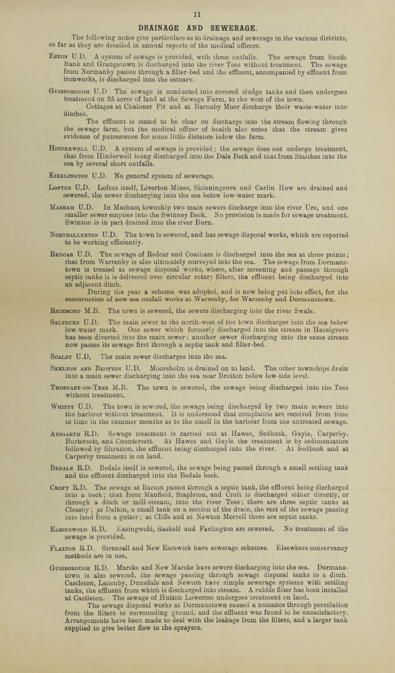 DRAINAGE AND SEWERAGE. The following notes give particulars as to drainage and sewerage in the various districts, so far as they are detailed in annual reports of the medical officers. Eston U.D. A system of sewage is provided, with three outfalls. The sewage from South Bank and Grangetown is discharged into the river Tees without treatment. The sewage from Normanby passes through a filter-bed and the effluent, accompanied by effluent from ironworks, is discharged into the estuary. Guisborough U.D The sewage is conducted into covered sludge tanks and then undergoes treatment on 25 acres of land at the Sewage Farm, to the west of the town. Cottages at Chaloner Pit and at Barnaby Moor discharge their waste-water into ditches. The effluent is stated to be clear on discharge into the stream flowing through the sewage farm, but the medical officer of health also notes that the stream gives evidence of putrescence for some little distance below the farm. Hinderwell U.D. A system of sewage is provided; the sewage does not undergo treatment, that from Hinderwell being discharged into the Dale Beck and that from Staithes into the sea by several short outfalls. Kirklington U.D. No general system of sewerage. Loftus U.D. Loftus itself, Liverton Mines, Skinningrove and Carlin How are drained and sewered, the sewer discharging into the sea below low-water mark. Masham U.D. In Masharp, township two main sewers discharge into the river Ure, and one smaller sewer empties into the Swinney Beck. No provision is made for sewage treatment. Swinton is in part drained into the river Burn. Northallerton U.D. The town is sewered, and has sewage disposal works, which are reported to be working efficiently. Redcar U.D. The sewage of Redcar and Coatham is discharged into the sea at three points; that from Warrenby is also ultimately conveyed into the sea. The sewage from Dormans- town is treated at sewage disposal works, where, after screening and passage through septic tanks it is delivered over circular rotary filters, the effluent being discharged into an adjacent ditch. During the year a scheme was adopted, and is now being put into effect, for the construction of new sea outfall works at Warrenby, for Warrenby and Dormanstown. Richmond M.B. The town is sewered, the sewers discharging into the river Swale. Saltburn U.D, The main sewer to the north-west of the town discharges into the sea below low-water mark. One sewer which formerly discharged into the stream in Hazelgrove has been diverted into the main sewer; another sewer discharging into the same stream now passes its sewage first through a septic tank and filter-bed. Scalby U.D. The main sewer discharges into the sea. Skelton and Brotton U.D. Moorsholm is drained on to land. The other townships drain into a main sewer discharging into the sea near Brotton below low-tide level. Thornaby-on-Tees M.B. The town is sewered, the sewage being discharged into the Tees without treatment. Whitby U.D. The town is sewered, the sewage being discharged by two main sewers into the harbour without treatment. It is understood that complaints are received from time to time in the summer months as to the smell in the harbour from the untreated sewage. Aysgarth R.D. Sewage treatment is carried out at Hawes, Sedbusk, Gayle, Carperby, Burtersett, and Countersett. At Hawes and Gayle the treatment is by sedimentation followed by filtration, the effluent being' discharged into the river. At Sedbusk and at Carperby treatment is on land. Bedale R.D. Bedale itself is sewered, the sewage being passed through a small settling tank and the effluent discharged into the Bedale beck. Croft R.D. The sewage at Barton passes through a septic tank, the effluent being discharged into a beck; that from Manfield, Stapleton, and Croft is discharged either directly, or through a ditch or mill-stream, into the river Tees; there are three septic tanks at Cleasby; at Dalton, a small tank on a section of the drain, the rest of the sewage passing into land from a gutter; at Cliffe and at Newton Morrell there are septic tanks. Easingwold R.D. Easingwola, Raskelf and Farlington are sewered. No treatment of the sewage is provided. Flaxton R.D. Strensall and New Earswick have sewerage schemes. Elsewhere conservancy methods are in use. Guisborough R.D. Marske and New Marske have sewers discharging into the sea. Dormans¬ town is also sewered, the sewage passing through sewage disposal tanks to a ditch. Castleton, Lazenby, Dunsdale and Newton have simple sewerage systems with settling tanks, the effluent from which is discharged into stream. A rubble filter has been installed at Castleton. The sewage of Hutton Lowcross undergoes treatment on land. The sewage disposal works at Dormanstown caused a nuisance through percolation from the filters to surrounding ground, and the effluent was found to be unsatisfactory. Arrangements have been made to deal with the leakage from the filters, and a larger tank supplied to give better flow to the sprayers.