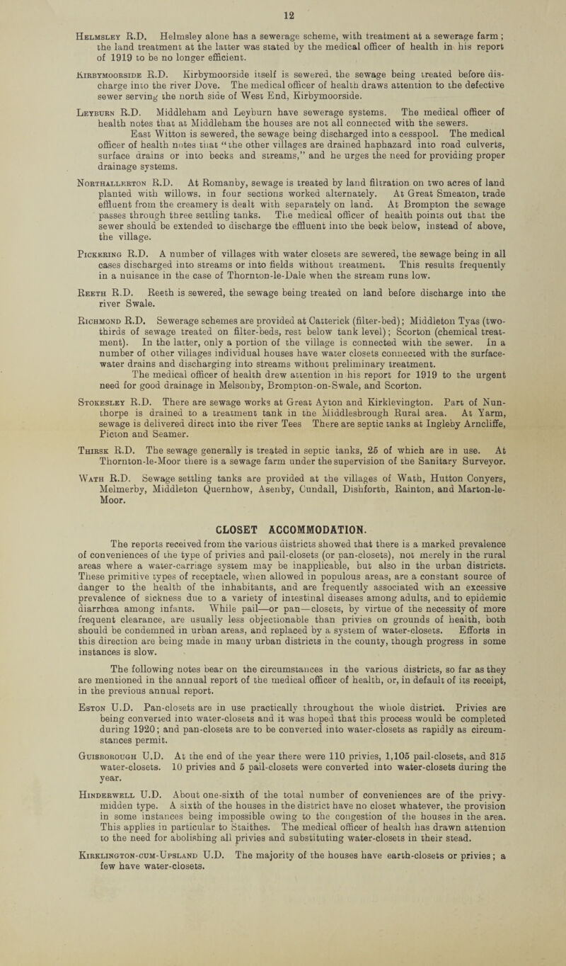 Helmsley R.D. Helmsley alone has a sewerage scheme, with treatment at a sewerage farm; the land treatment at the latter was stated by the medical officer of health in his report of 1919 to be no longer efficient. Kirbymoorside R.D. Kirbymoorside itself is sewered, the sewage being treated before dis¬ charge into the river Dove. The medical officer of health draws attention to the defective sewer serving the north side of West End, Kirbymoorside. Leyburn R.D. Middleham and Leyburn have sewerage systems. The medical officer of health notes that at Middleham the houses are not all connected with the sewers. East Witton is sewered, the sewage being discharged into a cesspool. The medical officer of health notes tiiat “the other villages are drained haphazard into road culverts, surface drains or into becks and streams,” and he urges the need for providing proper drainage systems. Northallerton R.D. At Romanby, sewage is treated by land filtration on two acres of land planted with willows, in four sections worked alternately. At Great Smeaton, trade effluent from the creamery is dealt with separately on land. At Brompton the sewage passes through three settling tanks. The medical officer of health points out that the sewer should be extended to discharge the effluent into the beck below, instead of above, the village. Pickering R.D. A number of villages with water closets are sewered, the sewage being in all cases discharged into streams or into fields without treatment. This results frequently in a nuisance in the case of Thornton-le-Dale when the stream runs low. Reeth R.D. Reeth is sewered, the sewage being treated on land before discharge into the river Swale. Richmond R.D. Sewerage schemes are provided at Catterick (filter-bed); Middleton Tyas (two- thirds of sewage treated on filter-beds, rest below tank level); Scorton (chemical treat¬ ment). In the latter, only a portion of the village is connected with the sewer. In a number of other villages individual houses have water closets connected with the surface- water drains and discharging into streams without preliminary treatment. The medical officer of health drew attention in his report for 1919 to the urgent need for good drainage in Melsonby, Brompton-on-Swale, and Scorton. Stokesley R.D. There are sewage works at Great Avton and Kirklevington. Part of Nun- thorpe is drained to a treatment tank in the Middlesbrough Rural area. At Yarm, sewage is delivered direct into the river Tees There are septic tanks at Ingle’by Arncliffe, Picton and Seamer. Thirsk R.D. The sewage generally is treated in septic tanks, 25 of which are in use. At Thornton-le-Moor there is a sewage farm under the supervision of the Sanitary Surveyor. Wath R.D. Sewage settling tanks are provided at the villages of Wath, Hutton Conyers, Melmerby, Middleton Quernhow, Asenby, Cundall, Dishforth, Rainton, and Marton-le- Moor. CLOSET ACCOMMODATION. The reports received from the various districts showed that there is a marked prevalence of conveniences of the type of privies and pail-closets (or pan-closets), not merely in the rural areas where a water-carriage system may be inapplicable, but also in the urban districts. These primitive types of receptacle, when allowed in populous areas, are a constant source of danger to the health of the inhabitants, and are frequently associated with an excessive prevalence of sickness due to a variety of intestinal diseases among adults, and to epidemic diarrhoea among infants. While pail—or pan—closets, by virtue of the necessity of more frequent clearance, are usually less objectionable than privies on grounds of health, both should be condemned in urban areas, and replaced by a system of water-closets. Efforts in this direction are being made in many urban districts in the county, though progress in some instances is slow. The following notes bear on the circumstances in the various districts, so far as they are mentioned in the annual report of the medical officer of health, or, in default of its receipt, in the previous annual report. Eston U.D. Pan-closets are in use practically throughout the whole district. Privies are being convened into water-closets and it was hoped that this process would be completed during 1920; and pan-closets are to be converted into water-closets as rapidly as circum¬ stances permit. Guisborough U.D. At the end of the year there were 110 privies, 1,105 pail-closets, and 315 water-closets. 10 privies and 5 pail-closets were converted into water-closets during the year. Hinderwell U.D. About one-sixth of the total number of conveniences are of the privy- midden type. A sixth of the houses in the district have no closet whatever, the provision in some instances being impossible owing to the congestion of the houses in the area. This applies in particular to Staithes. The medical officer of health has drawn attention to the need for abolishing all privies and substituting water-closets in their stead. Kirklington-cum-Upsland U.D. The majority of the houses have earth-closets or privies; a few have water-closets.