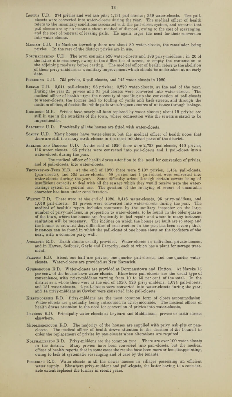 IS Loftus U.D. 374 privies and wet ash-pits; 1,131 pail-closets ; 339 water-closets. Ten pail- closets were converted into water-closets during the year. The medical officer of health refers to the insanitary conditions associated with the pail-closet system, and remarks that pail-closets are by no means a cheap method of disposal, owing to the cost of scavenging, and the cost of renewal of leaking pails. He again urges the need for their conversion into water-closets. Masham U.D. In Masham township there are about 80 water-closets, the remainder being privies. In the rest of the district privies are in use. Northallerton U.D. The town contains 5118 water-closets and 186 privy-middens ; in 20 of the latter it is necessary, owing to the difficulties of access, to empty the contents on to the adjoining roadway before carting. The medical officer of health refers to the abolition of these privy-middens as a sanitary improvement which should be undertaken at an early date. Pickering U.D. 755 privies, 5 pail-closets, and 145 water-closets in 1920. Rkdcar U.D. 2,044 pail-closets; 93 privies; 2,279 water-closets, at the end of the year. During the year 21 privies and 31 pail-closets were converted into water-closets. The medical officer of health urges the necessity of speeding up the conversion of pail-closets to water-closets, the former lead to fouling of yards and back-streets, aud through the medium of flies, of foodstuffs; while pails are a frequent source of nuisance through leakage. Richmond M.B. Privies have nearly all been replaced by water-closets ; about 12 privies are still in use in the outskirts of the town, where connection with the sewers is stated to be impracticable. Saltburn U.D. Practically all the houses are fitted with water-closets. Scalby U.D. Many houses have water-closets, but the medical officer of health notes that there are still too many earth-closets in the most inhabited parts of the district. Skelton and Brotton U.D. At the end of 1920 there were 2,723 pail-closets, 440 privies, 115 water closets. 26 privies were converted into pail-closets and 1 pail-closet into a water-closet, during the year. The medical officer of health draws attention to the need for conversion of privies, and of pail-closets, into water-closets. Thornaby-on-Tees M.B. At the end of 1920 there were 2,107 privies, 1,454 pail-closets, (pan-closets), and 535 water-closets. 58 privies and 1 pail-closet were converted into water-closets during the year. Some difficulty arises through certain sewers being of insufficient capacity to deal with all the sewage which they would receive were the water- carriage system in general use. The question of the re-laying of sewers of unsuitable character has been under consideration. Whitby U.D. There were at the end of 1920, 2,416 water-closets, 95 privy-middens, and 1,076 pail-closets. 31 privies were converted into water-closets during the year. The medical of health’s report includes comments by the sanitary inspector on the large number of privy-middens, in proportion to water-closets, to be found in the older quarter of the town, where the houses are frequently in bad repair and where in many instances sanitation will be necessary. The inclines on which the houses are built are so steep and the houses so crowded that difficulties of construction in the past has been severe ; thus, instances can be found in which the pail-closet of one house abuts on the foodstore of the next, with a common party-wall. Aysgarth R.D. Earth-closets usually provided. Water-closets in individual private houses, and in Hawes, Sedbusk, Gayle and Carperby, each of which has a plant for sewage treat¬ ment. Flaxton R.D. About one-half are privies, one-quarter pail-closets, and one-quarter water- closets. Water-closets are provided at New Earswick. Guisborough R.D. Water-closets are provided at Dormanstown and Hutton. At Marske 15 per cent, of the houses have water-closets. Elsewhere pail-closets are the usual type of convenience, with privy-middens varying from 10 to 50 per cent, of the total. In the district as a whole there were at the end of 1920, 326 privy-middens, 1,074 pail-closets, and 151 water-closets. 2 pail-closets were converted into water-closets during the year, and 14 privy-middens at Cowber were converted into pail-closets. Kirbymoorside R.D. Privy-middens are the most common form of closet accommodation. Water-closets are gradually being introduced in Kirbymoorside. The medical officer of health draws attention to the need for conversion of privies into water-closets. Leyburn R.D. Principally water-closets at Leyburn and Middleham; privies or earth-closets elsewhere. Middlesborough R.D. The majority of the houses are supplied with privy ash-pits or pan¬ closets. The medical officer of health draws attention to the decision of the Council to order the replacement of privies by pan-closets when alterations are required. Northallerton R.D. Privy-middens are the common type. There are over 100 water-closets in the district. Many privies have been converted into pan-closets, but the medical officer of health reports that in some cases the results have been more or less disappointing, owing to lack of systematic scavenging and of care by the tenants. Pickering R.D. Water-closets in all the newer houses in villages possessing an efficient water supply. Elsewhere privy-middens and pail-closets, the latter having to a consider¬ able extent replaced the former in recent years.