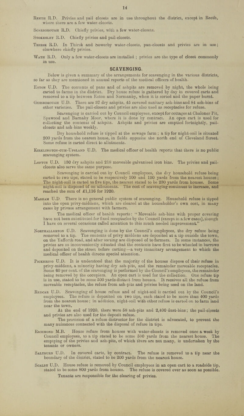 Reeth R.D. Privies and pail closets are in use throughout the district, except in Reeth, where there are a few water-closets. Scarborough R.D. Chiefly privies, with a few water-closets. Stokesley R.D. Chiefly privies and pail-closets. Thirsk R.D. In Thirsk and Sowerby water-closets, pan-closets and privies are in use; elsewhere chiefly privies. Wath R.D. Only a few water-closets are installed ; privies are the type of closet commonly in use. SCAVENGING. Below is given a summary of the arrangements for scavenging in the various districts, so far as they are mentioned in annual reports of the medical officers of health. Eston U.D. The contents of pans and of ashpits are removed by night, the whole being carted to farms in the district. Dry house refuse is gathered by day in covered carts and removed to a tip between Eston and Normanby, when it is sorted and the paper burnt. Guisborough U.D. There are 37 dry ashpits, 45 covered sanitary ash-bins and 84 ash-bins of other varieties. The pail-closets and privies are also used as receptacles for refuse. Scavenging is carried out by Council employees, except for cottages at Chaloner Pit, Spawood and Barnaby Moor, where it is done by contract. An open cart is used for collecting the contents of ashpits. Ashpits and privies are emptied fortnightly, pail- closets and ash-bins weekly. Dry household refuse is tipped at the sewage farm ; a tip for night-soil is situated 200 yards from the nearest house, in fields opposite the north end of Cleveland Street. Some refuse is carted direct to allotments. Kirklington-cum-Upsland U.D. The medical officer of health reports that there is no public scavenging system. Loetus U.D. 130 dry ashpits and 218 moveable galvanised iron bins. The privies and pail- closets also serve the same purpose. Scavenging is carried out by Council employees, the dry household refuse being carted to two tips, stated to be respectively 100 and 130 yards from the nearest houses ; The night-soil is carted to five tips, the nearest stated to be 230 yards from houses. Some night-soil is disposed of on allotments. The cost of scavenging continues to increase, and reached the sum of £1,116 for 1920. Masham U.D. There is no general public system of scavenging. Household refuse is tipped into the open privy-middens, which are cleared at the householder’s own cost, in many cases by private arrangement with farmers. The medical officer of health reports: “Moveable ash-bins with proper covering have not been substituted for fixed receptacles by the Council (except in a few cases), though I have on several occasions called attention to this much needed improvement.” Northallerton U.D. Scavenging is done by the Council’s employees, the dry refuse being removed to a tip. The contents of privy middens are deposited at a tip outside the town, on the Yafforth road, and after sorting are disposed of to farmers. In some instances, the privies are so inconveniently situated that the contents have first to be wheeled in barrows and deposited on the street before carting—a very insanitary arrangement to which the medical officer of health directs special attention. Pickering U.D. It is understood that the majority of the houses dispose of their refuse in privy-middens, a minority having dry ash-pits, and the remainder moveable receptacles. Some 60 per cent, of the scavenging is performed by the Council’s employees, the remainder being removed by the occupiers. An open cart is used for the collection. One refuse tip is in use, stated to be some 500 yards distant from houses. It receives all the refuse from moveable receptacles, the refuse from ash-pits and privies being used on the land. Redcar U.D. Scavenging of house refuse and of night-soil is carried out by the Council’s employees. The refuse is deposited on two tips, each stated to be more than 400 yards from the nearest house ; in addition, night-soil with other refuse is carted on to farm land near the town. At the end of 1920, there were 58 ash-pits and 2,400 dust-bins; the pail-closets and privies are also used for the deposit refuse. The provision of a refuse distructor for the district is advocated, to prevent the many nuisances connected with the disposal of refuse in tips. Richmond M.B. House refuse from houses with water-closets is removed once a week by Council employees, to a tip stated to be some 500 yards from the nearest house. The emptying of the privies and ash-pits, of which there are not many, is undertaken by the tenants or owners. Saltburn U.D. In covered carts, by contract. The refuse is removed to a tip near the boundary of the district, stated to be 200 yards from the nearest house. Scalby U.D. House refuse is removed by Council employees in an open cart to a roadside tip, stated to be some 800 yards from houses. The refuse is covered over as soon as possible. Tenants are responsible for the clearing of privies.