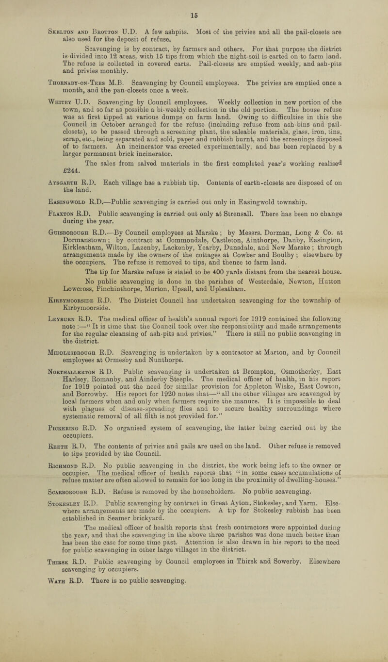 Skelton and Brotton U.D. A few ashpits. Most of the privies and all the pail-closets are also used for the deposit of refuse. Scavenging is by contract, by farmers and others. For that purpose the district is divided into 12 areas, with 15 tips from which the night-soil is carted on to farm land. The refuse is collected in covered carts. Pail-closets are emptied weekly, and ash-pits and privies monthly. Thornaby-on-Tees M.B. Scavenging by Council employees. The privies are emptied once a month, and the pan-closets once a week. Whitby U.D. Scavenging by Council employees. Weekly collection in new portion of the town, and so far as possible a bi-weekly collection in the old portion. The house refuse was at first tipped at various dumps on farm land. Owing to difficulties in this the Council in October arranged for the refuse (including refuse from ash-bins and pail- closets), to be passed through a screening plant, the saleable materials, glass, iron, tins, scrap, etc., being separated and sold, paper and rubbish burnt, and the screenings disposed of to farmers. An incinerator was erected experimentally, and has been replaced by a larger permanent brick incinerator. The sales from salved materials in the first completed year’s working realised .£244. Aysgarth R.D. Each village has a rubbish tip. Contents of earth-closets are disposed of on the land. Easingwold R.D.—Public scavenging is carried out only in Easingwold township. Flaxton R.D. Public scavenging is carried out only at Strensall. There has been no change during the year. Guisborough R.D.—By Council employees at Marske ; by Messrs. Dorman, Long & Co. at Dormanstown ; by contract at Commondale, Castleton, Ainthorpe, Danby, Easington, Kirkleatham, Wilton, Lazenby, Lackenby, Yearby, Dunsdale, and New Marske ; through arrangements made by the owners of the cottages at Cowber and Boulby ; elsewhere by the occupiers. The refuse is removed to tips, and thence to farm land. The tip for Marske refuse is stated to be 400 yards distant from the nearest house. No public scavenging is done in the parishes of Westerdale, Newton, Hutton Lowcross, Pinchinthorpe, Morton, Upsall, and Upleatham. Kirbymoorside R.D. The District Council has undertaken scavenging for the township of Kirbymoorside. Leyburn R.D. The medical officer of health’s annual report for 1919 contained the following note :—“ It is time that the Council took over the responsibility and made arrangements for the regular cleansing of ash-pits and privies.” There is still no public scavenging in the district. Middlesbrough R.D. Scavenging is undertaken by a contractor at Marton, and by Council employees at Ormesby and Nunthorpe. Northallerton R.D. Public scavenging is undertaken at Brompton, Osmotherley, East Harlsey, Romanby, and Ainderby Steeple. The medical officer of health, in his report for 1919 pointed out the need for similar provision for Appleton Wiske, East Cowton, and Borrowby. His report for 1920 notes that—“ all tne other villages are scavenged by local farmers when and only when farmers require the manure. It is impossible to deal with plagues of disease-spreading flies and to secure healthy surroundings where systematic removal of all filth is not provided for.” Pickering R.D. No organised system of scavenging, the latter being carried out by the occupiers. Reeth R.D. The contents of privies and pails are used on the land. Other refuse is removed to tips provided by the Council. Richmond R.D. No public scavenging in the district, the work being left to the owner or occupier. The medical officer of health reports that “in some cases accumulations of refuse matter are often allowed to remain for too long in the proximity of dwelling-houses.” Scarborough R.D. Refuse is removed by the householders. No public scavenging. Stokesley R.D. Public scavenging by contract in Great Ayton, Stokesley, and Yarm. Else¬ where arrangements are made by the occupiers. A tip for Stokesley rubbish has been established in Seamer brickyard. The medical officer of health reports that fresh contractors were appointed during the year, and that the scavenging in the above three parishes was done much better than has been the case for some time past. Attention is also drawn in his report to the need for public scavenging in other large villages in the district. Thirsk R.D. Public scavenging by Council employees in Thirsk and Sowerby. Elsewhere scavenging by occupiers. Wath R.D. There is no public scavenging.