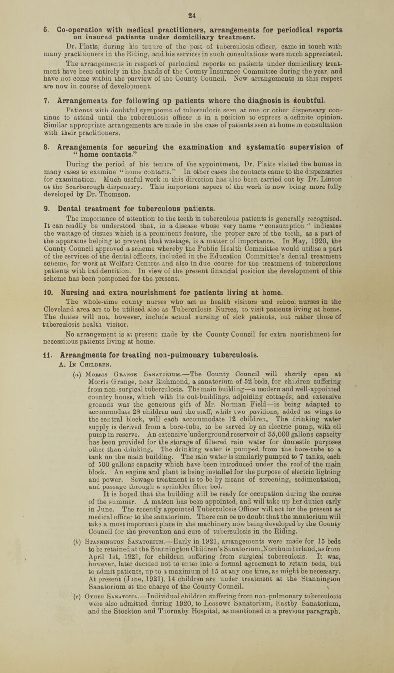 6. Co-operation with medical practitioners, arrangements for periodical reports on insured patients under domiciliary treatment. Dr. Platts, during his tenure of the post of tuberculosis officer, came in touch with many practitioners in the Riding, and his services in such consultations were much appreciated. The arrangements in respect of periodical reports on patients under domiciliary treat¬ ment have been entirely in the hands of the County Insurance Committee during the year, and have not come within the purview of the County Council. New arrangements in this respect are now in course of development. 7. Arrangements for following up patients where the diagnosis is doubtful. Patients with doubtful symptoms of tuberculosis seen at one or other dispensary con¬ tinue to attend until the tuberculosis officer is in a position to express a definite opinion. Similar appropriate arrangements are made in the case of patients seen at home in consultation with their practitioners. 8. Arrangements for securing the examination and systematic supervision of “ home contacts.” During the period of his tenure of the appointment, Dr. Platts visited the homes in many cases to examine “home contacts.” In other cases the contacts came to the dispensaries for examination. Much useful work in this direction has also been carried out by Dr. Linton at the Scarborough dispensary. This important aspect of the work is now being more fully developed by Dr. Thomson. 9. Dental treatment for tuberculous patients. The importance of attention to the teeth in tuberculous patients is generally recognised. It can readily be understood that, in a disease whose very name “ consumption ” indicates the wastage of tissues which is a prominent feature, the proper care of the teeth, as a part of the apparatus helping to prevent that wastage, is a matter of importance. In May, 1920, the County Council approved a scheme whereby the Public Health Committee would utilise a part of the services of the dental officers, included in the Education Committee’s dental treatment scheme, for work at Welfare Centres and also in due course for the treatment of tuberculous patients with bad dentition. In view of the present financial position the development of this scheme has been postponed for the present. 10. Nursing and extra nourishment for patients living at home. The whole-time county nurses who act as health visitors and school nurses in the Cleveland area are to be utilised also as Tuberculosis Nurses, to visit patients living at home. The duties will not, however, include actual nursing of sick patients, but rather those of tuberculosis health visitor. No arrangement is at present made by the County Council for extra nourishment for necessitous patients living at home. 11. Arrangments for treating non-pulmonary tuberculosis. A. In Children. («) Morris Grange Sanatorium.—The County Council will shortly open at Morris Grange, near Richmond, a sanatorium of 52 beds, for children suffering from non-surgical tuberculosis. The main building—a modern and well-appointed country house, which with its out-buildings, adjoining cottages, and extensive grounds was the generous gift of Mr. Norman Field—is being adapted to accommodate 28 children and the staff, while two pavilions, added as wings to the central block, will each accommodate 12 children. The drinking water supply is derived from a bore-tube, to be served by an electric pump, with oil pump in reserve. An extensive underground reservoir of 85,000 gallons capacity has been provided for the storage of filtered rain water for domestic purposes other than drinking. The drinking water is pumped from the bore-tube to a tank on the main building. The rain water is similarly pumped to 7 tanks, each of 500 gallons capacity which have been introduced under the roof of the main block. An engine and plant is being installed for the purpose of electric lighting and power. Sewage treatment is to be by means of screening, sedimentation, and passage through a sprinkler filter bed. It is hoped that the building will be ready for occupation during the course of the summer. A matron has been appointed, and will take up her duties early in June. The recently appointed Tuberculosis Officer will act for the present as medical officer to the sanatorium. There can be no doubt that the sanatorium will take a most important place in the machinery now being developed by the County Council for the prevention and cure of tuberculosis in the Riding. (b) Stannington Sanatorium.—Early in 1921, arrangements were made for 15 beds to be retained at the Stannington Children’s Sanatorium, Northumberland, as from April 1st, 1921, for children suffering from surgical tuberculosis. It was, however, later decided not to enter into a formal agreement to retain beds, but to admit patients, up to a maximum of 15 at any one time, as might be necessary. At present (June, 1921), 14 children are under treatment at the Stannington Sanatorium at the charge of the County Council. \ (c) Other Sanatoria.—Individual children suffering from non-pulmonary tuberculosis were also admitted during 1920, to Leasowe Sanatorium, Eastby Sanatorium, and the Stockton and Thornaby Hospital, as mentioned in a previous paragraph.