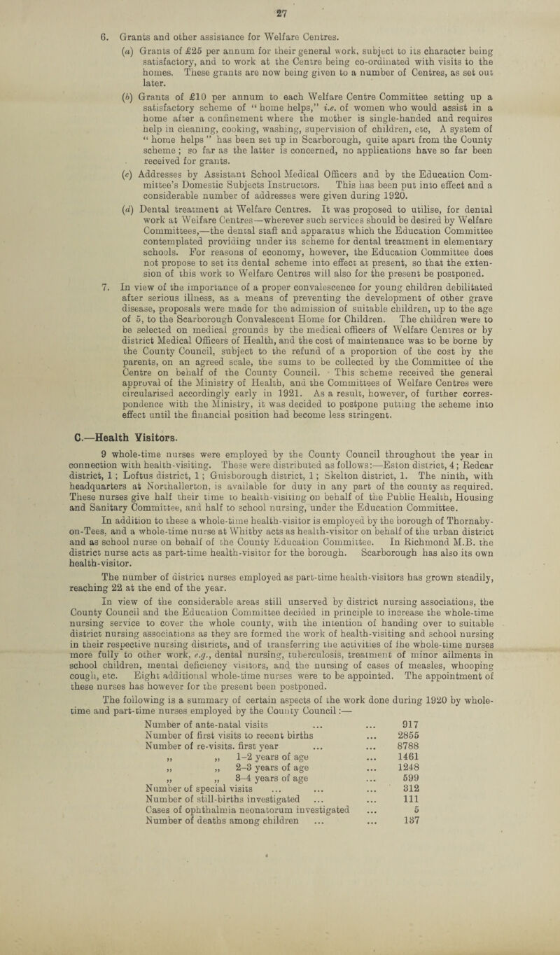 6. Grants and other assistance for Welfare Centres. (a) Grants of £25 per annum for their general work, subject to its character being satisfactory, and to work at the Centre being co-ordinated with visits to the homes. These grants are now being given to a number of Centres, as set out later. (b) Grants of £10 per annum to each Welfare Centre Committee setting up a satisfactory scheme of “ home helps,” i.e. of women who would assist in a home after a confinement where the mother is single-handed and requires help in cleaning, cooking, washing, supervision of children, etc, A system of “ home helps ” has been set up in Scarborough, quite apart from the County scheme ; so far as the latter is concerned, no applications have so far been received for grants. (c) Addresses by Assistant School Medical Officers and by the Education Com¬ mittee’s Domestic Subjects Instructors. This has been put into effect and a considerable number of addresses were given during 1920. (id) Dental treatment at Welfare Centres. It was proposed to utilise, for dental work at Welfare Centres—wherever such services should be desired by Welfare Committees,—the dental staff and apparatus which the Education Committee contemplated providing under its scheme for dental treatment in elementary schools. For reasons of economy, however, the Education Committee does not propose to set its dental scheme into effect at present, so that the exten¬ sion of this work to Welfare Centres will also for the present be postponed. 7. In view of the importance of a proper convalescence for young children debilitated after serious illness, as a means of preventing the development of other grave disease, proposals were made for the admission of suitable children, up to the age of 5, to the Scarborough Convalescent Home for Children. The children were to be selected on medical grounds by the medical officers of Welfare Centres or by district Medical Officers of Health, and the cost of maintenance was to be borne by the County Council, subject to the refund of a proportion of the cost by the parents, on an agreed scale, the sums to be collected by the Committee of the Centre on behalf of the County Council. This scheme received the general approval of the Ministry of Health, and the Committees of Welfare Centres were circularised accordingly early in 1921. As a result, however, of further corres¬ pondence with the Ministry, it was decided to postpone putting the scheme into effect until the financial position had become less stringent. C.—Health Visitors. 9 whole-time nurses were employed by the County Council throughout the year in connection with health-visiting. These were distributed as follows:—Eston district, 4; Eedcar district, 1 ; Loftus district, 1 ; Guisborough district, 1; Skelton district, 1. The ninth, with headquarters at Northallerton, is available for duty in any part of the county as required. These nurses give half their time to health-visiting on behalf of the Public Health, Housing and Sanitary Committee, and half to school nursing, under the Education Committee. In addition to these a whole-time health-visitor is employed by the borough of Thornaby- on-Tees, and a whole-time nurse at Whitby acts as health-visitor on behalf of the urban district and as school nurse on behalf of the County Education Committee. In Richmond M.B. the district nurse acts as part-time health-visitor for the borough. Scarborough has also its own health-visitor. The number of district nurses employed as part-time health-visitors has grown steadily, reaching 22 at the end of the year. In view of the considerable areas still unserved by district nursing associations, the County Council and the Education Committee decided in principle to increase the whole-time nursing service to cover the whole county, with the intention of handing over to suitable district nursing associations as they are formed the work of health-visiting and school nursing in their respective nursing districts, and of transferring the activities of fhe whole-time nurses more fully to other work, e.g., dental nursing, tuberculosis, treatment of minor ailments in school children, mental deficiency visitors, and the nursing of cases of measles, whooping cough, etc. Eight additional whole-time nurses were to be appointed. The appointment of these nurses has however for the present been postponed. The following is a summary of certain aspects of the work done during 1920 by whole¬ time and part-time nurses employed by the County Council:— Number of ante-natal visits ... ... 917 Number of first visits to recent births ... 2855 Number of re-visits, first year ... ... 8788 ,, ,, 1-2 years of age ... 1461 ,, „ 2-3 years of age ... 1248 „ „ 3-4 years of age ... 599 Number of special visits ... ... ... 312 Number of still-births investigated ... ... Ill Cases of ophthalmia neonatorum investigated ... 5 Number of deaths among children ... ... 137