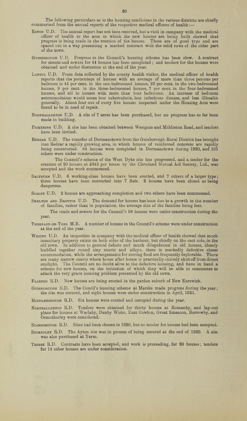The following particulars as to the housing conditions in the various districts are chiefly summarised from the annual reports of the respective medical officers of health:— Eston U.D. The annual report has not been received, but a visit in company with the medical officer of health to the area in which the new houses are being built shewed that progress is being made in the erection of the houses. These are of good type and are spaced out in a way presenting a marked contrast with the solid rows of the older part of the town. Guisborough U.D. Progress in the Council’s housing scheme has been slow. A contract for streets and sewers for 44 houses has been completed ; and tenders for the houses were obtained and under discussion at the end of the year. Loftus U.D. From data collected by the county health visitor, the medical officer of health reports that the percentage of houses with an average of more than three persons per bedroom is 45 per cent, in the one-bedroomed houses, 23 per cent, in the two-bedroomed houses, 9 per cent, in the three-bedroomed houses, 7 per cent, in the four-bedroomed houses, and nil in houses with more than four bedrooms. An increase of bedroom accommodation would mean less tuberculosis, less infectious disease, and less illhealth generally. About four out of every five houses inspected under the Housing Acts were found to be in need of repair. Northallerton U.D. A site of 7 acres has been purchased, but no progress has so far been made in building. Pickering U.D. A site has been obtained between Westgate and Middleton Road, and tenders have been invited. Redcar U.D. The transfer of Dormanstown from the Guisborough Rural District has brought into Redcar a rapidly growing area, in which houses of reinforced concrete are rapidly being constructed. 84 houses were completed in Dormanstown during 1920, and 101 others were under construction. The Council’s scheme of the West Dyke site has progressed, and a tender for the erection of 20 houses at £845 per house by the Cleveland Mutual Aid Society, Ltd., was accepted and the work commenced. Saltburn U.D. 6 working-class houses have been erected, and 7 others of a larger type; three houses have been converted into 7 flats. 2 houses have been closed as being dangerous. Scalby U.D. 2 houses are approaching completion and two others have been commenced. Skelton and Brotton U.D. The demand for houses has been due to a growth in the number of families, rather than in population, the average size of the families being less. The roads and sewers for the Council’s 88 houses were under construction during the year. Thornaby-on-Tees M.B. A number of houses in the Council’s scheme were under construction at the end of the year. Whitby U.D. An inspection in company with the medical officer of health showed that much insanitary property exists on both sides of the harbour, but chiefly on the east side, in the old town. In addition to general defects and much dilapidation in old houses, closely huddled together round tiny courts and alleys, there is markedly defective closet accommodation, while the arrangements for storing food are frequently deplorable. There are many narrow courts where house after house is practically entirely shut off from direct sunlight. The Council are no doubt alive to the defective housing, and have in hand a scheme for new houses, on the initiation of which they will be able to commence to attack the very grave housing problem presented by the old town. Flaxton R.D. New houses are being erected in the garden suburb of New Earswick. Guisborough R.D. The Coucil’s housing scheme at Marske made progress during the year ; the site was secured, and eight houses were under construction in April, 1921. Middlesbrough R.D. Six houses were erected and occupied during the year. Northallerton R.D. Tenders were obtained for thirty houses at Romanby, and lay-out plans for houses at Warlaby, Danby Wiske, East Cowton, Great Smeaton, Borrowby, and Osmotherley were considered. Scarborough R.D. Sites had been chosen in 1920, but no tender for houses had been accepted. Stokesley R.D. The Ayton site was in process of being secured at the end of 1920. A site was also purchased at Yarm. Thirsk R.D. Contracts have been accepted, and work is proceeding, for 20 houses; tenders for 14 other houses are under consideration.